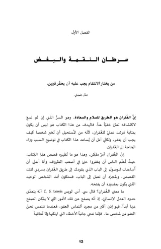 ‫الٟهل ألاو٫‬




      ‫عـشطـبْ اٌـٕـمـّـخ ٚاٌـجـغـط‬

                        ‫ُ‬
                ‫مً ًخخاس الاهخلام ًجب عليه ؤن ًحفش كبرًً.‬

                                     ‫مشل نُني‬



 ‫َ‬                       ‫ُّ‬
‫ئَّْ اٌغُفشاْ ٘ٛ اٌطش٠ك ٌٍغالَ ٚاٌغؼبدح، وهى الؿغ الظي بن لم وؿ٘‬
                                                     ‫ّ‬        ‫ّ‬        ‫ّ‬
‫ال٦دكاٞه لٓل زُٟا ٖىا. ٞ الهضٝ مً هظا ال٨خاب هى لِـ ؤن ً٩ىن‬
                                    ‫ُ‬
‫بمشابت ُمغقض ٖملي للٟٛغان، ألهه مً اإلا ؿخدُل ؤن ُجسبر شسها ٦ُ٠‬
                                              ‫ّ‬          ‫ّ ُ‬
                                                            ‫ّ‬
‫ًجب ؤن ٌٟٛغ، ول٨ني آمل ؤن ٌُؿاٖض هظا ال٨خاب في جىيُذ الؿبب وعاء‬
                                                                          ‫ُ‬
                                                                  ‫الخاظت بلى الٟٛغان.‬
‫بن الٟٛغان ؤمغ مم٨ً، وهظا هى ما ُجٓهغه ٢هو هظا ال٨خاب،‬
                                                    ‫ٌ ُ‬                  ‫ّ ُ‬
           ‫ّ‬                                ‫ّ‬                                ‫ُ ُ ّ‬
‫خُض حٗلم الىاؽ ؤن ٌٟٛغوا ختى في ؤنٗب الٓغوٝ. وؤها ؤجمنى ؤن‬
                       ‫ُ‬                                                             ‫ُ‬
‫ؤؾاٖض٥ للىنى٫ بلى الباب الظي ً٣ىص٥ بلى َغٍ٤ الٟٛغان بؿغصي لخل٪‬
‫ال٣هو، وبمجغص ؤن جهل بلى الباب، ٞؿخ٩ىن ؤهذ الصسو الىخُض‬              ‫ُ ّ‬
                                                ‫الظي ً٩ىن بم٣ضوعه ؤن ًٟخده.‬
‫ي‬    ‫ما مٗنى الٟٛغان؟ ٢ا٫ س ي. ؤؽ. لىَـ ‪ C. S. Lewis‬ؤهه ًخٗضّ‬
             ‫ّ‬                                                  ‫ُ‬
                 ‫ُ‬                                ‫ّ‬       ‫ّ‬
‫خضوص الٗض٫ ؤلاوؿاوي، بط ؤهه ًهٟذ ًٖ جل٪ ألامىع التي ال ًم٨ً الهٟذ‬
   ‫ُ‬
‫ٖجها ؤبضا. ٞهى بطن ؤ٦بر مً مجغص ؤلخماؽ الٟٗى، ٞٗىضما هلخمـ هدً‬
         ‫ُ‬     ‫ُ‬                                       ‫ّ‬
        ‫الٟٗى مً شسو ما، ٞةهىا هىخي ظاهبا ألازُاء التي اعج٨بها وال وٗا٢به‬




                                         ‫21‬
 