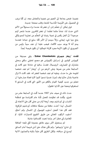 ‫121 ...... ملاذا نغفس؟‬




           ‫ُ‬
‫ًٚبىا. ٞىدً بداظت بلى الخٗبحر ًٖ ًٚبىا والخٗامل مٗه، بن ٦ ّىا هغٚب‬
                                               ‫ُ‬      ‫ُ‬
             ‫في الخهى٫ ٖلى الٟغنت اإلاىاؾبت للكٟاء و٢لب نٟدت ظضًضة.‬
                                                 ‫ّ‬
‫ٞهل ًُم٨ً ؤن هخٗلم بطن ؤن وٟٛغ هلل ٖىضما هغاه مؿئىال ًٖ ألالم‬
                                         ‫ّ‬
‫الظي خضر لىا، جماما مشلما حٗلمىا ؤن وٟٛغ لآلزغًٍ ٖىضما وكٗغ ؤج ُه م‬
                         ‫ُّ‬                                  ‫َّ‬
‫ظغخىها؟ بن الخل ً٨مً في جىمُت عٚبدىا في الخٗلم مً ججاعبىا لىىمى ول٩ي‬
                    ‫ّ‬       ‫ّ‬       ‫ّ‬        ‫ّ‬
‫ًيخج مجها ش يء بًجابي، وبال ؾِبضو ؤن ألامغ ٧له ؾلبي في خُاجىا. ٞٗىضما‬
‫ًبضو ؤهه ال ًىظض ؾبب آلالمىا، ُٞجب ٖلُىا ؤن هجض ؾببا. ولِـ مً‬    ‫ّ‬
         ‫الًغوعي ؤن ج٩ىن ألاػمت مجغص ٧اعزت؛ ُٞم٨جها ؤن ج٩ىن ٞغنت ؤًًا.‬

‫فمذد "صٚ٘بس ع١ّربٌٔٓ ‪ ،"Zohar Chamberlain‬وهي نضً٣ت مً‬
‫٦ُبىحـ ٦ِكىع في بؾغاثُل (٦ُبىحـ هى مجم٘ حٗاووي ؾ٨ني وٖملي‬
                                  ‫ْ‬
‫مدكاع٥ في اإلاهاعٍ٠ الغثِؿُت)، ٞ٣ضث ؾا٢ها في خاصزت خحن ٧اهذ في‬
‫الؿابٗت ٖكغ مً ٖمغها. وٖلى الغٚم مً ؤن "ػوهاع" لم ججض شسها‬
‫لخلىم ه ٖلى ما خضر، وٖلُه لم ججض شسها لخٟٛغ له، ٞ٣ض ٧اهذ ال جؼا٫‬
                                       ‫ّ‬       ‫ُ َ ْ‬
‫ٚايبت بكإن خالها و٢ض صمغث هٟؿُا جضمحرا ٦بحرا ألجها ٞجإة ناع ٖلحها ؤن‬
                                                   ‫ِ‬
‫جخٗلم مً ظ ضًض ٦ُُٟت ال٣ُام بال٨شحر مً ألامىع التي ٧اهذ في الؿاب٤ ال‬
                                         ‫حؿخٛغ٢ها ومًت ٖحن ألصائها. ٞخ٣ى٫:‬
                            ‫ُ‬
‫خضر طل٪ في نُ٠ ٖام 7891 ٖىضما ٦ىذ في الؿابٗت ٖكغ مً‬
     ‫ّ‬                            ‫ُّ‬                  ‫ُ‬         ‫ُ‬
‫ٖمغي، و٦ىذ ٢ض جُىٖذ للٗمل إلاضة ٖام ٦مغقضة م٘ ُمىٓمت‬
                       ‫ُ‬                     ‫ّ‬
              ‫ّ‬                      ‫ّ‬
‫للكباب في ؤوعقلُم. وبٗض ؤعبٗت ؤًام مً ٖملي ٧ان ٖلي الاججاه بلى‬
                              ‫ّ‬
‫الكما٫، لهظا ؤزظث خاٞلت مً مدُت خاٞالث ؤوعقلُم اإلاغ٦ؼٍّت.‬
‫ٞ٣ض ٧ان هظا ؤًٞل ؤؾلىب للىنى٫ بلى الكما٫. ولم ؤخاو٫‬
‫ؤؾلىب الغ٧ىب اإلاجاوي ًٖ َغٍ٤ الخلىٍذ للؿُاعاث اإلاا ّعة، ؤو‬
                     ‫ّ‬          ‫ُ‬
                  ‫اإلاٛامغة بإي زُغ آزغ. وبهما طهبذ ٦مؿاٞغة ٖاصًت.‬
                ‫ّ‬
‫لم ٌؿخٛغ١ ألامغ ؾىي ص٢اث٤ مٗضوصة ل٩ي جخجه الخاٞلت‬
                                       ‫ُ‬
‫بلى قاعٕ "ًاعمُاهى"، ولم ج٨ً هىا٥ ختى ؤصوى ٞغنت ؤمام الؿاث٤‬
                                           ‫ّ‬
‫لِؿغٕ في ؾُا٢خه، ول٨ً الُغٍ٤ ٧ان ملُئا باإلاُاه والهابىن آلاجُت‬
 