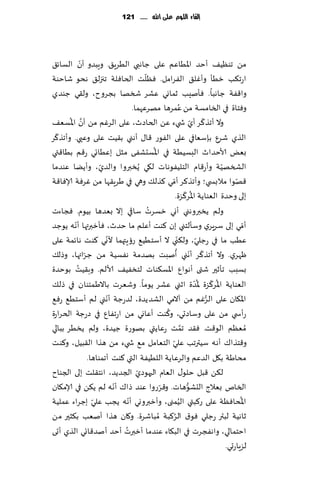 ‫إلكاء المُم عمى اهلل ...... 121‬




             ‫ّ‬
‫مً جىُٓ٠ ؤخض اإلاُاٖم ٖلى ظاهبي الُغٍ٤. وٍبضو ؤن الؿاث٤‬
                                       ‫ّ‬
‫اعج٨ب زُإ وؤٚل٤ الٟغامل. ٞٓلذ الخاٞلت ججزل٤ هدى قاخىت‬
‫وا٢ٟت ظاهبا. ٞإنِب زماوي ٖكغ شسها بجغوح، ول٣ي ظىضي‬
                                                             ‫ُ‬
                                  ‫وٞخاة في السامؿت مً ٖمغها مهغٖهما.‬
       ‫َّ ُ‬                                                            ‫ّ ّ‬
‫وال ؤجظ ٦غ ؤي ش يء ًٖ الخاصر، ٖلى الغٚم مً ؤن اإلاؿٗ٠‬
  ‫ّ‬
‫الظي قغٕ بةؾٗافي ٖلى الٟىع ٢ا٫ ؤهني ب٣ُذ ٖلى وٖيي. وؤجظ٦غ‬
                                           ‫ُ‬
‫بٌٗ ألاخضار البؿُُ ت في اإلاؿدكٟى مشل بُٖاجي ع٢م بُا٢تي‬
‫الصسهُت وؤع٢ام الخلُٟىهاث ل٩ي ًُسبروا والضي، وؤًًا ٖىضما‬
                      ‫ّ‬                                                        ‫ّ‬
                                                   ‫ّ‬
‫٢هىا مالبس ي؛ وؤجظ٦غ ؤمي ٦ظل٪ وهي في َغٍ٣ها مً ٚغٞت ؤلاٞا٢ت‬                          ‫ّ‬
                                                                  ‫ُ ّ‬
                                                       ‫بلى وخضة الٗىاًت اإلاغ٦ؼة.‬
                                         ‫ُ‬
‫ولم ًسبروهني ؤوي زؿغث ؾاقي بال بٗضها بُىم. ٞجاءث‬
         ‫ّ‬
‫ؤمي بلى ؾغٍغي وؾإلخني بن ٦ىذ ؤٖلم ما خضر، ٞإزبرتها ؤهه ًىظض‬                              ‫ّ‬
                        ‫ّ‬                                ‫ّ‬              ‫ّ‬
‫ُٖب ما في عظلي، ول٨ني ال ؤؾخُُ٘ عئٍتهما ألوي ٦ىذ هاثمت ٖلى‬
               ‫ّ‬                                        ‫ّ ّ ُ‬
‫ْهغي. وال ؤجظ٦غ ؤهني ؤنبذ بهضمت هٟؿُت مً ظغائها، وطل٪‬
           ‫ُ‬
‫بؿبب جإزحر قتى ؤهىإ اإلاؿ٨ىاث لخسُٟ٠ ألالم. وب٣ُذ بىخضة‬
‫الٗىاًت اإلاغ٦ؼة إلاضة ازني ٖكغ ًىما. وقٗغث باالَمئىان في طل٪‬           ‫ُ ّ ُّ‬
                          ‫ّ‬
‫اإلا٩ان ٖلى الغٚم مً آالمي الكضًضة، لضعظت ؤهني لم ؤؾخُ٘ عٞ٘‬                ‫ُّ‬
                                               ‫ُ‬
‫عؤس ي مً ٖلى وؾاصحي، و٦ىذ ؤٖاوي مً اعجٟإ في صعظت الخغاعة‬
‫ُمٗٓم الى٢ذ. ٞ٣ض جمذ عٖاًتي بهىعة ظُضة، ولم ًسُغ ببالي‬         ‫َّ‬
                                                 ‫ّ‬
‫و٢خظا٥ ؤه ه ؾُترجب ٖلي الخٗامل م٘ ش يء مً هظا ال٣بُل، و٦ىذ‬
                 ‫مداَت ب٩ل الضٖم والغٖ اًت اللُُٟت التي ٦ىذ ؤجمىاها.‬
                                    ‫ّ‬
‫ل٨ً ٢بل خلى٫ الٗام الحهىصي الجضًض، اهخ٣لذ بلى الجىاح‬
                            ‫ّ‬                ‫ّ‬
‫السام بٗالط الدكىهاث. و٢غعوا ٖىض طا٥ ؤهه لم ً٨ً في ؤلام٩ان‬          ‫ُّ‬
                   ‫ّ‬            ‫ّ‬                          ‫ُ‬                           ‫ُ‬
‫اإلاداٞٓت ٖلى ع٦بتي الُمنى، وؤزبرووي ؤهه ًجب ٖلي بظغاء ٖملُت‬
‫زاهُت لبتر عظلي ٞى١ الغ٦بت ُمباقغة. و٧ان هظا ؤنٗب ب٨شحر مً‬
                                                     ‫ُ‬
                              ‫ُ‬
‫اخخمالي، واهٟجغث في الب٩اء ٖىضما ؤزبرث ؤخض ؤنض٢اجي الظي ؤحى‬
                                                                                 ‫لؼٍاعحي.‬
 
