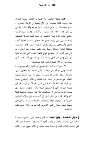 ‫221 ...... ملاذا نغفس؟‬




                                                ‫ّ‬
‫٧اهذ ٖملُت الكٟاء مً الجغاخت الشاهُت نٗبت للٛاًت.‬
‫ٞ٣ض ٖاهِذ ٦شحرا والؾُما مً آالم وهمُت في الغظل اإلاٟ٣ىصة -‬
‫‪ .Phantom pain‬وما ظٗل اإلاى٢٠ ؤؾىؤ هى مداولت ألاَباء ب٢ىاعي‬
‫ؤن مشل هظه آلاالم ٚحر مىظىصة باألؾاؽ. و٧اهذ ٞترة ألاعبٗت‬
                      ‫ُ‬
‫ؤؾابُ٘ هظه، ٞترة عجؼ باليؿبت لي. ٞ٣ض ٦ىذ ُمضع٦ت لًٟٗي‬
‫وٖضم م٣ضعحي ٖلى عٖاًت هٟس ي ّمما ظٗلني ٚايبت للٛاًت (٧اهذ‬
   ‫ّ‬            ‫ُ‬
‫ٖاثلتي وؤنض٢اجي بجىاعي َىا٫ الى٢ذ). ٞ٣ض ٦ىذ شسهُت‬
‫ُمؿخ٣لت جماما، وٞجإة عظٗذ مشل َٟلت نٛحرة مغة ؤزغي. ولم‬
              ‫ّ‬
                                 ‫ّ‬
‫ً٨ً مً الؿهل ؤن اؾخجم٘ ٢ىاي لٟٗل ألاقُاء التي اٖخضث ٖلحها‬
‫مً ٢بل والتي لم ؤ٢ل٤ بكإجها ٢ِ في الؿاب٤ ألجها ٧اهذ ؤمىع‬
                                                            ‫ّ‬
                    ‫مؿلم بها، ؤما آلان ٞهاعث جبضو قبه مؿخدُلت.‬
‫ال ؤٖلم ٦ُ٠ ٧اهذ لصسهُتي ؤن ج٩ىن لى لم ًهبني هظا‬
                               ‫ّ‬
‫الخاصر ومً زم ؤزىى جبٗاجه، ول٨ني ؤٖخ٣ض ؤه ه ظٗلني ؤ٢ىي.‬
‫ٞٗىضما ؤصع٦ذ خاظتي لآلزغًٍ مً خىلي مً ظهت وؤًًا يغوعة‬
                           ‫ّ ْ‬
‫الخٗامل م٘ مى٢ٟي مً ظهت ؤزغي ججلذ لي ب٩امل الىيىح ؤهمُت‬
‫صوع خُاة الجماٖت اإلاخًاٞغة مً خىلي. ٞبضال مً ؤن ؤقٗغ ؤوي‬
     ‫ّ‬                                            ‫ّ‬
‫ٖضًمت الٟاثضة ألوي ال اؾخُُ٘ ال٣ُام بإمىع ُمُٗىت، وظضث ؤهني‬
                  ‫ّ‬
                             ‫ّ‬         ‫ُ‬
‫ٖىضما اٖترٝ بداظتي بلى اإلاؿاٖضة، ٞةن هظا ًجٗلني شسها ٧امال‬
‫ؤ٦ثر وؤ٦ثر. ٦ىذ مً ٢بل ؤمُل بلى الاؾخٗالء ٖلى هاالء اإلاٗا٢حن‬
       ‫ّ‬                           ‫ّ‬
‫الظًً ال ٌؿخُُٗىن الىٞاء ُب مخُلباث الخُاة ُب مٟغصهم، ول٨ني آلان‬
         ‫ُّ‬              ‫ُ‬                                    ‫ّ‬
‫حٗلمذ صعؾا ظُضا في ٢بى٫ آلازغًٍ ٦ما هم مً زال٫ حٗلم َلب‬
                                                       ‫اإلاؿاٖضة.‬

                   ‫ّ‬
‫يف ؽ١بيت اٌؾخص١خ – ٠مٛي ادلإٌ ف - ٧ان ًخدخم ٖلي باؾخمغاع مىاظهت‬
‫خاالث مً ؤلاخباٍ والًٛب و٦ىذ ؤ٢ىم ؤخُاها بةل٣اء الالثمت ٖلى هللا،‬
                                                ‫ُ‬   ‫ّ‬
‫ٟٞي بخضي اإلاغاث ٦ىذ في عخلت نُض ؾم٪ في والًت هُىٍىع٥ - و٧اهذ‬
 