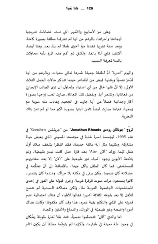 ‫621 ...... ملاذا نغفس؟‬




          ‫ْ‬                                   ‫ّ‬
‫وٖلى مغ ألاؾابُ٘ وألاقهغ التي جلذ، جًاءلذ جضعٍجُا‬
‫ؤوظاٖىا وؤخؼاهىا، بالغٚم مً ؤجها لم جٟاع٢ىا مُل٣ا بهىعة ٧املت.‬
                  ‫ْ‬
‫وبٗض ؾىت ج٣غٍبا ٞ٣ضها مغة ؤزغي َٟال لم ًلض بٗض. وهىا ؤًًا،‬
‫ؤ٦خى٠ ٢لبي ؤإلاا بالٛا، ول٨ىني لم ؤ٢م هظه اإلاغة بإًت مداوالث‬
                                         ‫ًاجؿت إلاٗغٞت الؿبب.‬
                                   ‫ُ‬              ‫ُّ‬
‫والُىم "ؤهضعٍ ا" ؤم لُٟلت ظمُلت ٖمغها زماوي ؾىىاث. وبالغٚم مً ؤجها‬
‫ُجض َمغ هٟؿُا وٍيخابها ٌُٞ مً اإلاكاٖغ خُىما جخظ٦غ خاالث الخمل الشالر‬
                                                          ‫ّ‬     ‫ْ ُ‬
 ‫ّ‬                          ‫ُ‬                          ‫َّ‬
‫ألاولى، بال ؤن ٢لبها زا٫ مً ؤي اؾدُاء. وجداو٫ ؤن جغي الجاهب ؤلاًجابي‬
                                              ‫ٍ‬
‫مً ُمٗاهاتها، وحكٗغ ؤجها، وبًٟل جل٪ اإلاٗاهاة، ناعث جدب ػوظها بهىعة‬
‫ؤ٦ثر وظضاهُت ًٞال ًٖ ؤجها ظاػث في الجخُم وٖاصث مىه ؾىٍت م٘‬
      ‫ّ‬                                ‫ّ‬
‫ػوظها، ٞتراها ناعث ؤًًا جشمً ابىتها بهىعة ؤ٦بر مما لى لم جمغ بخل٪‬
                                                            ‫الخجغبت.‬

‫رضّٚط "عٛٔبصبْ سٚدط ‪ "Jonathan Rhoads‬مً "ظغٍدكً ‪ "Gretchen‬في‬
‫ٖام 5991 ، لُاؾؿا ؤؾغة قابت في مجخمٗىا اإلاؿُخي الظي ٌِٗل خُاة‬
   ‫ّ‬
‫مكتر٦ت. ومشلهما مشل ؤًت ٖاثلت ظضًضة، ٞ٣ض اهخٓغا بكٛ٠ مُالص ؤو٫‬
            ‫ّ‬
‫َٟل لهما. وولض "آالن ‪ "Alan‬بٗض ٞترة خمل ٧اهذ جبضو َبُُٗت، ولم‬      ‫ُ‬
‫ًالخٔ ألابىًٍ وظىص ؤقُاء ٚحر َبُُٗت ٖلى "آالن" بال بٗض مٛاصعتهم‬
         ‫ُّ‬     ‫ّ‬
‫للمؿدكٟى. ٞما ٧ان الُٟل ًإ٧ل ظُضا، باإلياٞت بلى ؤن جد٨مه في‬
‫ًٖالجه ٧ان يُٟٗا، و٧ان ًب٣ى في م٩اهه بال خغا٥، وٖىضما ٧ان ًدىٟـ،‬
‫٧اهىا ٌؿمٗىن مغاث نىث ٢غ٢غة ٚغٍبت. وظغي ٢بىله ٖلى الٟىع في بخضي‬
                                           ‫ّ‬
‫اإلاؿدكُٟاث الجامُٗت ال٣غٍبت مىا، ول٨ً مكا٧له الصخُت لم جخطر‬
‫لؤلهل بال بٗض بلىٚه الشالزت ؤقهغ؛ ٞ٣الىا ألاَباء ؤن هىا٥ اخخمالُت ٖضم‬
‫٢ضعجه ٖلى اإلاص ي والخ٩لم ب٣ُت ٖمغه، هظا و٢ض ٧ان م٨ٟىٞا؛ و٧اهذ هىا٥‬
                                                     ‫ّ‬
              ‫ؤمىعا واضخت وٚحر َبُُٗت في الىع٥، والضماٙ وألاطهحن واإلاٗضة.‬
     ‫ُ ّ‬                 ‫ّ‬           ‫ّ‬                     ‫ّ‬
‫ؤما والضي "آالن" ٞخدُمىا هٟؿُا، ٞ٣ض ْال لٟترة َىٍلت ٌك٩ان‬
                             ‫ّ‬           ‫ّ‬                      ‫ّ‬
‫في وظىص ٖلت مُٗىت في َٟلهما، ول٨ج ُهما لم ًخى٢ٗا مُل٣ا ؤن ً٩ىن ألامغ‬
 