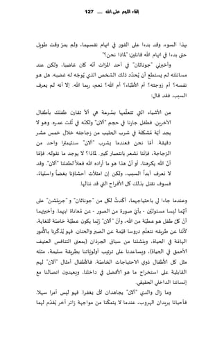 ‫إلكاء المُم عمى اهلل ...... 721‬




          ‫ّ‬
‫بهظا الؿىء. و٢ض بضءا ٖلى الٟىع في اتهام هٟؿحهما، ولم ًمغ و٢ذ َىٍل‬
                                ‫ختى بضءا في اتهام هللا ٢اثلحن: "إلااطا هدً؟"‬
‫ه ٧ان ٚايبا، ول٨ً ٖىض‬      ‫وؤزبروي "ظىهازان" في ؤخض اإلاغاث ؤهّ‬
                                 ‫ّ‬
                                                 ‫ّ‬
‫مؿاث لخه لم ٌؿخُ٘ ؤن ًُدضص طل٪ الصسو الظي ًُىظه له ًٚبه. هل هى‬
                    ‫ّ‬
                                               ‫ّ‬
‫هٟؿه؟ ؤم ػوظخه؟ ؤم ألاَباء؟ ؤم هللا؟ وٗم، عبما هللا. بال ؤهه لم ٌٗغٝ‬
                                                          ‫الؿبب. ٞ٣ض ٢ا٫:‬
                        ‫ّ‬             ‫ُ‬      ‫ّ‬
‫مً ألاقُاء التي جخٗلمها بؿ غٖت هي ؤال ج٣اعن َٟل٪ بإَٟا٫‬
                 ‫ُ‬
‫آلازغًٍ. ُٟٞل ظاعها في حجم "آالن" ول٨ ّىه في زلض ٖم غه. وهى ال‬
‫ًجض ؤًت ُمك٩لت في قغب الخلُب مً ػظاظخه زال٫ زمـ ٖكغ‬        ‫ّ‬
‫ص٢ُ٣ت. ؤما هدً ٞٗىضما ٌكغب "آالن" ؾىدُمترا واخض مً‬      ‫ّ‬
  ‫ّ‬                                                  ‫ّ‬
‫الؼظاظت، ٞةهىا وكٗغ باهخهاع ٦بحر. إلااطا؟ ال ًىظض ما ه٣ىله. ٞةما‬
                                               ‫ّ‬                 ‫ّ‬
‫ؤن هللا ً٨غهىا، ؤو ؤن هظا هى ما ؤعاصه هللا ٞٗال لُٟلىا "آالن". و٢ض‬
‫ال وٗغٝ ؤبضا الؿبب، ول٨ً بن امخؤلث ؤخكائها بًٛا واؾدُاء،‬
                     ‫ٞؿىٝ ه٣خل بظل٪ ٧ل ألاٞغاح التي ٢ض هىالها.‬
                                      ‫ّ ُ‬
‫وٖىضما ظاءا لي باخخُاظهما، ؤ٦ضث ل٩ل مً "ظىهازان" و "ظغٍدكً" ٖلى‬
                                                          ‫ّ‬
‫ؤج ُهما لِؿا مؿئىلحن - بإي نىعة مً الهىع - ًٖ ُمٗاهاة ابجهما. وؤزبرتهما‬
                                               ‫ّ‬                         ‫ّ‬
           ‫ّ‬      ‫ّ‬                    ‫ّ‬
‫ؤن ٧ل َٟل هى ُُٖت مً هللا، وؤن "آالن" ُعّبما ً٩ىن ُُٖت زانت للٛاًت،‬
                                                        ‫ّ‬           ‫ّ ّ‬
    ‫ُ‬        ‫ّ‬                                        ‫ّ‬                ‫ّ‬
‫ألهىا ًٖ َغٍ٣ه هخٗلم صعوؾا ٢ُمت ًٖ الهبر والخىان. ٞهى ًُظ٦غها باألمىع‬
                                         ‫ّ‬
‫الهامت في الخُاة، وٍيكلىا مً ؾبا١ الجغطان (بمٗنى الخىاٞـ الٗىُ٠‬      ‫ّ‬
‫ألاخم٤ في الخُاة)، وَؿاٖضها ٖلى جغجِب ؤولى ٍّاجىا بُغٍ٣ت ؾلُمت، مشله‬
                                 ‫ّ‬
‫مشل ٧ل ألاَٟا٫ طوي الاخخُاظاث السانت. ٞاألَٟا٫ ؤمشا٫ "آالن" لهم‬
‫ال٣ابلُت ٖلى اؾخسغاط ما هى ألاًٞل في صازلىا، وَُٗضون اجهالىا م٘‬
                                                 ‫بوؿاهىا الضازلي الخ٣ُ٣ي.‬
‫وما ػا٫ والضي "آالن" ًجاهضان ألن ٌٟٛغا. ٞهى لِـ ؤمغا ؾهال.‬
        ‫ّ‬                          ‫ّ‬
‫ٞإخُاها ًغٍضان الهغوب، ٖىضما ال ًخم٨ىا مً مىاظهت ػاثغ آزغ ًُ٣ضم لهما‬
 