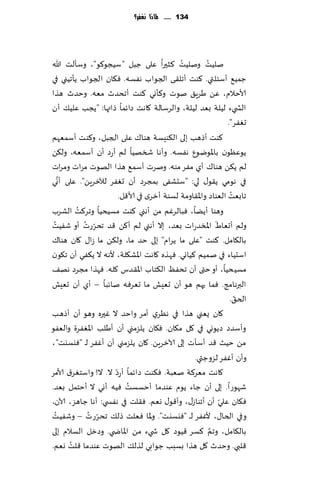 ‫431 ...... ملاذا نغفس؟‬




                                       ‫ُ‬    ‫ُ‬         ‫ُ‬
‫نلُذ ونلُذ ٦شحرا ٖلى ظبل "ؾُجى٧ى"، وؾإلذ هللا‬
‫ظمُ٘ ؤؾئلتي. ٦ىذ ؤجل٣ ى الجىاب هٟؿه. ٞ٩ان الجىاب ًإجُني في‬
‫ألاخالم، ًٖ َغٍ٤ نىث و٦إوي ٦ىذ ؤجدضر مٗه. وخضر هظا‬
‫الص يء لُلت بٗض لُلت، والغؾالت ٧اهذ صاثما طاتها: "ًجب ٖلُ٪ ؤن‬
                                                               ‫حٟٛغ".‬
‫٦ىذ ؤطهب بلى ال٨ىِؿت هىا٥ ٖلى الجبل، و٦ىذ ؤؾمٗهم‬
‫ًىٖٓىن باإلاىيىٕ هٟؿه. وؤها شسهُا لم ؤعص ؤن ؤؾمٗه، ول٨ً‬
‫لم ً٨ً هىا٥ ؤي مٟغ مىه. ونغث ؤؾم٘ هظا الهىث مغاث ومغاث‬
     ‫َّ‬
‫في هىمي ً٣ى٫ لي: "ؾدكٟى بمجغص ؤن حٟٛغ لآلزغًٍ". ٖلى ؤوي‬
                                                                 ‫ُ‬
                        ‫جابٗذ الٗىاص واإلا٣اومت لؿىت ؤزغي في ألا٢ل.‬
          ‫ُ‬
‫وهىا ؤًًا، ٞبالغٚم مً ؤهني ٦ىذ مؿُدُا وجغ٦ذ الكغب‬
 ‫ُ‬          ‫ّ ُ‬                                            ‫َ‬
‫ولم ؤحٗاٍ اإلاسضعاث بٗض، بال ؤهني لم ؤ٦ً ٢ض جدغعث ؤو قُٟذ‬
‫بال٩امل. ٦ىذ "ٖلى ما ًغام" بلى خض ما، ول٨ً ما ػا٫ ٧ان هىا٥‬
‫اؾدُاء في نمُم ٦ُاوي. ٞهظه ٧اهذ اإلاك٩لت، ألهه ال ً٨ٟي ؤن ج٩ىن‬
‫مؿُدُا، ؤو ختى ؤن جدٟٔ ال٨خاب اإلا٣ضؽ ٧له. ٞهظا مجغص هه٠‬
‫البرهامج. ٞما حهم هى ؤن حِٗل ما حٗغٞه ناثبا – ؤي ؤن حِٗل‬
                                                                   ‫ّ‬
                                                                ‫الخ٤.‬
‫٧ان ٌٗني هظا في هٓغي ؤمغ واخض ال ٚحره وهى ؤن ؤطهب‬
‫وؤؾضص صًىوي في ٧ل م٩ان. ٞ٩ان ًلؼمني ؤن ؤَلب اإلاٟٛغة والٟٗى‬
‫مً خُض ٢ض ؤؾإث بلى آلازغًٍ. ٧ان ًلؼمني ؤن ؤٟٚغ لـ "ٞيؿيذ"،‬
                                                ‫وؤن ؤٟٚغ لؼوظتي.‬
‫ال. ال! واؾخٛغ١ ألامغ‬ ‫٧اهذ مٗغ٦ت نٗبت. ٞ٨ىذ صاثما ؤعصّ‬
                           ‫ُ‬
‫قهىعا. بلى ؤن ظاء ًىم ٖىضما ؤخؿؿذ ُٞه ؤوي ال ؤخخمل بٗض.‬
                                                             ‫ّ‬
‫ٞ٩ان ٖ لي ؤن ؤجىاػ٫، وؤ٢ى٫ وٗم. ٞ٣لذ في هٟس ي: ؤها ظاهؼ، آلان،‬
   ‫ُ‬         ‫ّ ُ‬
‫وفي الخا٫، ألٟٚغ ل ـ "ٞيؿيذ". وإلاا ٞٗلذ طل٪ جدغعث – وقُٟذ‬
                                                        ‫َّ‬
‫بال٩امل، وجم ٦ؿغ ٢ُىص ٧ل ش يء مً اإلااض ي. وصزل الؿالم بلى‬
        ‫ُ‬
‫٢لبي. وخضر ٧ل هظا بؿبب ظىابي لظل٪ الهىث ٖىضما ٢لذ وٗم.‬
 