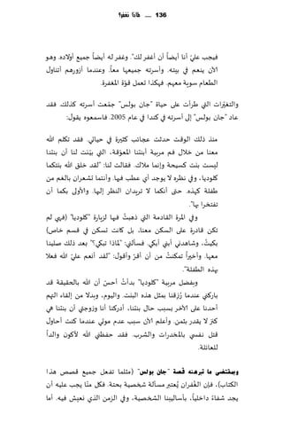 ‫631 ...... ملاذا نغفس؟‬




                                                     ‫ّ‬
‫ُٞجب ٖلي ؤها ؤًًا ؤن ؤٟٚغ ل٪". وٟٚغ له ؤًًا ظمُ٘ ؤوالصه. وهى‬
‫آلان ًىٗم في بِخه. وؤؾغجه ظمُٗها مٗا. وٖىضما ؤػوعهم ؤجىاو٫‬
                              ‫ّ‬
                   ‫الُٗام ؾىٍت مٗهم. ٞه٨ظا حٗمل ٢ىة اإلاٟٛغة.‬
                    ‫ّ‬
‫والخٛحراث التي َغؤث ٖلى خُاة "ظان بىلـ" ظمٗذ ؤؾغجه ٦ظل٪. ٞ٣ض‬‫ّ‬
      ‫ٖاص "ظان بىلـ" بلى ؤؾغجه في ٦ىضا في ٖام 5002. ٞاؾمٗىه ً٣ى٫:‬

‫مىظ طل٪ الى٢ذ خضزذ عجاثب ٦شحرة في خُاحي. ٞ٣ض ج٩لم هللا‬
                 ‫ّ‬          ‫ّ‬
‫مٗىا مً زال٫ ٞم مغبُت ؤبىدىا اإلاٗى٢ت، التي بُ يذ لىا ؤن بىدىا‬
‫لِؿذ بيذ ٦ؿُدت وبهما مال٥. ٞ٣الذ لىا: "ل٣ض زل٤ هللا بيخ٨ما‬
‫٧لىصًا ، وفي هٓغه ال ًىظض ؤي ُٖب ٞحها. وؤهخما حكٗغان بالٛم مً‬
‫َٟلت ٦هظه. ختى ؤه٨ما ال جغٍضان الىٓغ بلحها. وألاولى ب٨ما ؤن‬
                                                       ‫جٟخسغا بها".‬
                                ‫ُ‬
‫وفي اإلاغة ال٣اصمت التي طهبذ ٞحها لؼٍاعة "٧لىصًا" (ٞهي لم‬
‫ج٨ً ٢اصعة ٖلى الؿ٨ً مٗىا، بل ٧اهذ حؿ٨ً في ٢ؿم زام)‬
‫ب٨ُذ، وقاهضوي ؤبني ؤب٩ي. ٞؿإلني: "إلااطا جب٩ي؟" بٗض طل٪ نلُىا‬  ‫ُ‬
           ‫ّ‬                      ‫ّ‬            ‫ُ‬
‫مٗها. وؤزحرا جم٨ىذ مً ؤن ؤ٢غ وؤ٢ى٫: "ل٣ض ؤوٗم ٖلي هللا ٞٗال‬
                                                    ‫بهظه الُٟلت".‬
                       ‫ّ‬      ‫ُ‬
‫وبًٟل مغبُت "٧لىصًا" بضؤث ؤخـ ؤن هللا بالخ٣ُ٣ت ٢ض‬
‫باع٦ني ٖىضما ُعػ٢ىا بمشل هظه البيذ. والُىم، وبضال مً بل٣اء التهم‬
                                                  ‫ِ‬
‫ؤخضها ٖلى آلازغ بؿبب خا٫ بىدىا، ؤصع٦ىا ؤها وػوظتي ؤن بىدىا هي‬
‫٦جز ال ً٣ضع بشمً. وؤٖلم آلان ؾبب ٖضم مىحي ٖىضما ٦ىذ ؤخاو٫‬
‫٢خل هٟس ي باإلاسضعاث والكغب. ٞ٣ض خٟٓني هللا أل٧ىن والضا‬
                                                            ‫للٗاثلت.‬

‫ٚمبمزعٝ ِب رربٕ٘ٗ لصخ "عبْ ثٛ ٌظ" (مشلما جٟٗل ظمُ٘ ٢هو هظا‬
              ‫ّ‬                                   ‫ُ‬
‫ال٨خاب)، ٞةن الٟٛغان ٌُٗخبر مؿإلت شسهُت بدخت. ٞ٩ل مىا ًجب ٖلُه ؤن‬
‫ًجض قٟاء صازلُا، بإؾالُبىا الصسهُت، وفي الؼمً الظي وِٗل ُٞه. ؤما‬
 