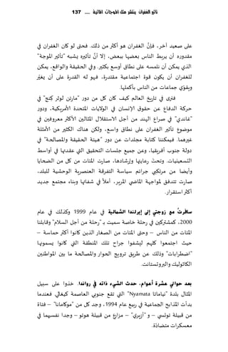 ‫تأثري الغفساى ِهتشس مجن املُجات املائّة ...... 731‬




                                                   ‫َّ‬
‫ٖلى نُٗض آزغ، ٞةن الٟٛغان هى ؤ٦ثر مً طل٪. ٞدتى لى ٧ان الٟٛغان في‬
                             ‫َّ‬
‫م٣ضوعه ؤن ًغبِ الىاؽ بًٗها ببٌٗ، بال ؤن جإزحره ٌكبه "جإزحر اإلاىظت"‬
‫الظي ًم٨ً ؤن هلمؿه ٖلى هُا١ ؤوؾ٘ ب٨شحر. وفي الخ٣ُ٣ت والىا٢٘، ًم٨ً‬
  ‫ّ‬
‫للٟٛغان ؤن ً٩ىن ٢ىة اظخماُٖت م٣خضعة، ٞهى له ال٣ضعة ٖلى ؤن ٌٛحر‬
                                      ‫وٍ٣ىي ظماٖاث مً الىاؽ بإ٦ملها.‬‫ّ‬
‫ٞجري في جاعٍش الٗالم ٦ُ٠ ٧ان ٧ل مً صوع "ماعجً لىزغ ٦ىج" في‬
       ‫ِ‬
‫خغ٦ت الضٞإ ًٖ خ٣ى١ ؤلاوؿان في الىالًاث اإلاخدضة ألامغٍ٨ُت، وصوع‬
‫"ٚاهضي" في نغإ الهىض مً ؤظل الاؾخ٣ال٫ اإلاشالحن ألا٦ثر مٗغوٞحن في‬
‫مىيىٕ جإزحر الٟٛغان ٖلى هُا١ واؾ٘، ول٨ً هىا٥ ال٨شحر مً ألامشلت‬
‫ٚحرهم ا. ُٞم٨ىىا ٦خابت مجلضاث ًٖ صوع "هُئت الخ٣ُ٣ت واإلاهالخت" في‬
‫صولت ظىىب ؤٞغٍ٣ُا، وًٖ ظمُ٘ ظلؿاث الخد٣ُ٤ التي ٖ٣ضتها في ؤواؾِ‬
                                                      ‫َ‬
‫الدؿُٗيُاث. وجدذ عٖاًتها وبعقاصها، ناعث اإلائاث مً ٧ل مً الطخاًا‬
‫وؤًًا مً مغج٨بي ظغاثم ؾُاؾت الخٟغ٢ت الٗىهغٍت الىخكُت للبلض،‬
‫ناعث جخضٞ٤ إلاىاظهت اإلااض ي اإلاغٍغ، ؤمال في قٟائها وبىاء مجخم٘ ظضًض‬
                                                           ‫ؤ٦ثر اؾخ٣غاع.‬

‫عبفشدُ ِغ صٚعيت ئىل ئ٠شٌٕذا اٌؾّبٌ١خ في ٖام 9991 و٦ظل٪ في ٖام‬
‫0002، ٦مكتر٦حن في عخلت زانت ؾمُذ بـ "عخلت مً ؤظل الؿالم" و٢ابلىا‬
‫اإلائاث مً الىاؽ – وختى اإلائاث مً الهٛاع الظًً ٧اهىا ؤ٦ثر خماؾت –‬
‫خُض اظخمٗىا ٧لهم لِكٟىا ظغاح جل٪ اإلاىُ٣ت التي ٧اهىا ٌؿمىجها‬
‫"ايُغاباث" وطل٪ ًٖ َغٍ٤ جغوٍج الخىاع واإلاهالخت ما بحن اإلاىاَىحن‬
                                              ‫ال٩ازىلُ٪ والبروحؿخاهذ.‬

‫ثؼذ ؽٛايل ػؾشح أػٛاَ، ؽذس اٌؾٟء رارٗ يف سٚأذا. زظوا ٖلى ؾبُل‬
‫اإلاشا٫ بلضة "هُاماجا ‪ "Nyamata‬التي ج٣٘ ظىىبي الٗانمت ٦ُٛالي. ٞٗىضما‬
‫بضؤث اإلاظابذ الجماُٖت في عبُ٘ ٖام 4991 ، وظض ٧ل مً "مى٧اماها" – ٞخاة‬
‫مً ٢بُلت جىحس ي – و "ؤػٍغي" – ٕ مً ٢بُلت هىجى – وظضا هٟؿحهما في‬
                                 ‫مؼاع‬
                                                    ‫ّ‬
                                                  ‫مٗؿ٨غاث مخًاصة.‬
 