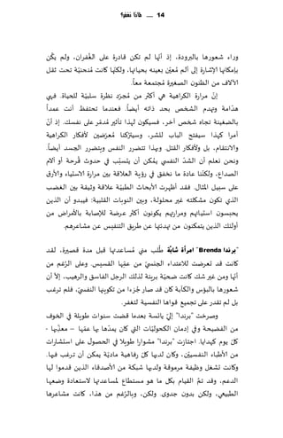 ‫41 ...... ملاذا نغفس؟‬




   ‫ُ‬              ‫ُ‬                            ‫ّ‬
‫وعاء قٗىعها بالبروصة، بط ؤجها لم ج٨ً ٢اصعة ٖلى الٟٛغان، ولم ً٨ً‬
                           ‫ّ‬                       ‫ّ‬
‫بةم٩اجها ؤلاقاعة بلى ؤلم ُمٗحن بُٗىه بدُاتها، ول٨جها ٧اهذ ُمىدىُت جدذ ز٣ل‬
              ‫ّ‬
                                     ‫آلاالٝ مً الٓىىن الهٛحرة ُمجخمٗت مٗا.‬
‫بن مغاعة ال٨غاهُت هي ؤ٦ثر مً ُمجغص هٓغة ؾلبُت للخُاة. ٞهي‬
                ‫ّ‬              ‫ّ‬                                 ‫ّ‬
‫هضامت وتهضم الصسو بدض طاجه ؤًًا. ٞٗىضما جدخٟٔ ؤهذ ٖمضا‬                 ‫ّ‬
 ‫ّ‬
‫بالًُٛىت ججاه شسو آزغ، ٞؿُ٩ىن لهظا جإزحر ُمضمغ ٖلى هٟؿ٪. بط ؤن‬
                     ‫ّ‬
‫ؤمغا ٦هظا ؾُٟخذ الباب للكغ، وؾُتر٦ىا ُمٗغيحن ألٞ٩اع ال٨غاهُت‬
                       ‫ّ‬           ‫ُ‬
‫والاهخ٣ام، بل وألٞ٩اع ال٣خل. وبهظا جخًغع الىٟـ وٍخًغع الجؿض ؤًًا.‬
            ‫ُ‬                ‫ّ‬               ‫ُ‬         ‫ّ‬
‫وهدً وٗلم ؤن الكض الىٟس ي ًم٨ً ؤن ًدؿبب في خضور ٢غخت ؤو آالم‬
                                                              ‫ّ‬
‫الهضإ، ول٨ىىا ٖاصة ما هسٟ٤ في عئٍت الٗال٢ت بحن مغاعة الاؾدُاء وألاع١‬
                                 ‫ّ‬
‫ٖلى ؾبُل اإلاشا٫. ٞ٣ض ؤْهغث ألابدار الُبُ ت ٖال٢ت وزُ٣ت بحن الًٛ ب‬
‫الظي ج٩ىن مك٩لخه ٚحر مدلىلت، وبحن الىىباث ال٣لبُت: ُٞبضو ؤن الظًً‬
‫ًدبؿىن اؾدُائهم ومغاعتهم ً٩ىهىن ؤ٦ثر ٖغيت لئلنابت باألمغاى مً‬
       ‫ؤولئ٪ الظًً ًخم٨ىىن مً تهضثتها ًٖ َغٍ٤ الخىِٟـ ًٖ مكاٖغهم.‬

                                          ‫ُ‬
‫"ثشٔذا ‪ " Brenda‬اِشأح ؽبثٓخ َلب مني ُمؿاٖض تها ٢بل مضة ٢هحرة، ل٣ض‬
                                ‫ّ‬
‫٧اهذ ٢ض حٗغيذ لالٖخضاء الجيس ّي مً ٖمها ال٣ؿِـ. وٖلى الغٚم مً‬
          ‫ُ‬                   ‫ِ‬
    ‫ّ‬                                        ‫ّ‬                        ‫ّ‬
‫ؤجها ومً ٚحر ق٪ ٧اهذ ضخُت بغٍئت لظل٪ الغظل الٟاؾ٤ والغهُب، بال ؤن‬
                                    ‫ُ‬
‫قٗىعها بالباؽ وال٨أبت ٧ان ٢ض ناع ظؼءا مً ج٩ىٍجها الىٟس ّي، ٞلم جغٚب‬
                             ‫بل لم ج٣ضع ٖلى ججمُ٘ ٢ىاها الىٟؿُت لخٟٛغ.‬
                                               ‫ّ‬
‫ونغزذ "بغهضا" بلي ًاجؿت بٗضما ٢ًذ ؾىىاث َىٍلت في السىٝ‬
      ‫ّ‬       ‫ّ‬        ‫مً الًُٟدت وفي بصمان ال٨دىلُاث التي ٧ان ًمضّ‬
                                        ‫ّ‬
‫ها بها ٖمها – مٗظبها -‬
        ‫ِ‬
‫٧ل ًىم ٦هضاًا. اظخاػث "بغهضا" مكىاعا َىٍال في الخهى٫ ٖلى اؾدكاعاث‬   ‫ّ‬
                        ‫ّ‬             ‫ّ‬              ‫ّ‬
‫مً ألاَباء الىٟؿُحن، و٧ان لضحها ٧ل عٞاهُت ماصًت ًم٨ً ؤن جغٚب ٞحها.‬
‫و٧اهذ حكٛل وُْٟت مغمى٢ت ولضحها قب٨ت مً ألانض٢اء الظًً ٢ضمىا لها‬
                                                        ‫َّ‬
‫الضٖم، و٢ض جم ال٣ُام ب٩ل ما هى مؿخُإ إلاؿاٖضتها الؾخٗاصة ويٗها‬
                                  ‫ُ‬
‫الُبُعي، ول٨ً بضون ظضوي. ول٨ً، وبالغٚم مً هظا، ٧اهذ مكاٖغها‬
 