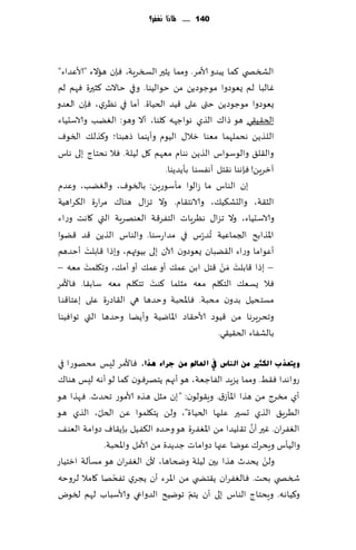 ‫141 ...... ملاذا نغفس؟‬




‫الصسص ي ٦ما ًبضو ألامغ. ومما ًشحر السسغٍت، ٞةن هاالء "ألاٖضاء"‬
‫ٚالبا لم ٌٗىصوا مىظىصًً مً خىالُىا . وفي خاالث ٦شحرة ٞهم لم‬
‫ٌٗىصوا مىظىصًً ختى ٖلى ٢ُض الخُاة. ؤما في هٓغي، ٞةن الٗضو‬
‫الخ٣ُ٣ي هى طا٥ الظي هىاظهه ٧لىا، ؤال وهى: الًٛب والاؾدُاء‬
‫الل ظًً هدملهما مٗىا زال٫ الُىم وؤًىما طهبىا؛ و٦ظل٪ السىٝ‬
‫وال٣ل٤ والىؾىاؽ الظًً هىام مٗهم ٧ل لُلت. ٞال هدخاط بلى هاؽ‬
                               ‫آزغًٍ! ٞةهىا ه٣خل ؤهٟؿىا بإًضًىا.‬
‫بن الىاؽ ما ػالىا مإؾىعًٍ: بالسىٝ، والًٛب، وٖضم‬
‫الش٣ت، والدك٨ُ٪، والاهخ٣ام. وال جؼا٫ هىا٥ مغاعة ال٨غاهُت‬
‫والاؾدُاء، وال جؼا٫ هٓغٍاث الخٟغ٢ت الٗىهغٍت التي ٧اهذ وعاء‬
‫اإلاظابذ الجماُٖت ُجض ّعؽ في مضاعؾىا. والىاؽ الظًً ٢ض ٢ًىا‬
           ‫َ‬
‫ؤٖىاما وعاء ال٣ًبان ٌٗىصون آلان بلى بُىتهم، وبطا ٢ابلذ ؤخضهم‬
         ‫َ‬                                       ‫َ ْ‬
‫– بطا ٢ابلذ َمً ٢خل ابً ٖم٪ ؤو ٖم٪ ؤو ؤم٪، وج٩لمذ مٗه –‬
                           ‫َ‬
‫ٞال ٌؿٗ٪ الخ٩لم مٗه مشلما ٦ىذ جخ٩لم مٗه ؾاب٣ا. ٞاألمغ‬
‫مؿخدُل بضون مدبت. ٞاإلادبت وخضها هي ال٣اصعة ٖلى بٖخا٢ىا‬
‫وجدغٍغها مً ٢ُىص ألاخ٣اص اإلاايُت وؤًًا وخضها التي جىاُٞىا‬
                                                ‫بالكٟاء الخ٣ُ٣ي.‬

‫ٚ٠زؼزة اٌىضري ِٓ إٌبط يف اٌؼبمل ِٓ عشاء ٘زا، ٞاألمغ لِـ مدهىعا في‬
‫عواهضا ٞ٣ِ. ومما ًؼٍض الٟاظٗت، هى ؤجهم ًخهغٞىن ٦ما لى ؤهه لِـ هىا٥‬
‫ؤي مسغط مً هظا اإلاإػ١. وٍ٣ىلىن: "بن مشل هظه ألامىع جدضر. ٞهظا هى‬
            ‫ّ‬
‫الُغٍ٤ الظي حؿحر ٖلحها الخُاة"، ولً ًخ٩لمىا ًٖ الخل، الظي هى‬
                                                        ‫َّ‬
‫الٟٛغان. ٚحر ؤن ج٣لُضا مً اإلاٟٛغة هى وخضه ال٨ٟ ُل بةً٣اٝ صوامت الٗى٠‬
              ‫والُإؽ وٍدغ٥ ٖىيا ٖجها صواماث ظضًضة مً ألامل واإلادبت.‬
‫ولً ًدضر هظا بحن لُلت وضخاها، ألن الٟٛغان هى مؿإلت ازخُاع‬  ‫ْ‬
                 ‫ّ‬
‫شسص ي بدذ. ٞالٟٛغان ً٣خط ي مً اإلاغء ؤن ًجغي جٟدها ٧امال لغوخه‬
                                       ‫ّ‬
‫و٦ُاهه. وٍدخاط الىاؽ بلى ؤن ًخم جىيُذ الضواعي وألاؾباب لهم لسىى‬
 