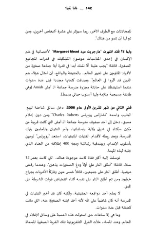 ‫241 ...... ملاذا نغفس؟‬




‫للمداصزاث م٘ الُغٝ آلازغ، عبما ؾُازغ ٖلى ٖكغة ؤشسام آزغًٍ، ومً‬
                                        ‫زم لها ؤن جىمى مً هىا٥".‬

‫ٌّٚٔب ال؟ فمذ أزٙشد "ِبسعش٠ذ ِ١ذ ‪ "Margaret Mead‬ألازهاثُت في ٖلم‬
‫ؤلاوؿان في بخضي اإلاىاؾباث مىيىٕ الدك٨ُ٪ في ٢ضعاث اإلاجامُ٘‬
                                         ‫ّ‬
‫الهٛحرة، ٢اثلت: "ًجب ٖلُىا ؤال وك٪ ؤبضا في ٢ضعة ؤًت ظماٖت نٛحرة مً‬
‫ألاٞغاص اإلالتزمحن ٖلى حُٛحر الٗالم... بالخ٣ُ٣ت والىا٢٘، ؤن ؤمشا٫ هاالء هم‬
                                                          ‫ّ‬
‫الظًً ٢ض ؤزغوا في الٗالم". ونض٢ذ ٧لماتها مجضصا ٢بل ٖضة ؾىىاث‬
‫ٖىضما اؾدُ٣ٓىا ٖلى خاصزت مجؼعة مضعؾت ظماٖت الـ آمل ‪( Amish‬وهي‬
               ‫ِ‬
                     ‫َاثٟت مؿُدُت ملتزمت ولها ؤؾلىب خُاحي بؿُِ).‬

 ‫ف فٟ اٌضبين ِٓ ؽٙش رؾش٠ٓ ا٤ٚ ي ػبَ 6112، صزل ؾاث٤ قاخىت لبُ٘‬
‫الخلُب واؾمه "حكاعلـ عوبغحـ ‪ "Charles Roberts‬ومً صون بٖالم‬
‫مؿب٤، صزل بلى ؤخض نٟىٝ مضعؾت ظماٖت ال ـ آمل التي ٧اهذ ٢غٍبت مً‬
                       ‫ِ‬
‫م٩ان ؾ٨ىاه في قغ١ والًت بيؿلٟاهُا، وؤمغ الٟخُان واإلاٗلمحن بتر٥‬
‫اإلاضعؾت. وبٗض عبُه أل٢ضام الٟخُاث اإلاخب٣ُاث، اؾخٗض "عوبغحـ" لغمحهً‬
‫بإؾلىب ؤلاٖضام، وببىض٢ُت عقاقت ومٗه 004 بَال٢ه مً الٗخاص الظي‬
                                                      ‫ظلبه لهظه اإلاهمت.‬
‫جىؾلذ بلُه ؤ٦بر ٞخاة ٧اهذ مىظىصة هىا٥، التي ٧اهذ بٗمغ 31‬  ‫ْ‬
                                  ‫ْ‬        ‫ّ‬
‫ؾىت، ٢اثلت: "ؤَل٤ الىاع ٖلي ؤوال وصٕ الهٛحراث ًظهبن". وٖىضما عٌٞ‬
‫ٖغيها، ؤَل٤ الىاع ٖلى ظمُٗهً، ٢اجال زمـ مجهً وجاع٧ا ألازغٍاث بجغاح‬
‫زُحرة. ومً زم ؤَل٤ الىاع ٖلى هٟؿه ؤزىاء اه٣ًاى ٢ىاث الكغَت ٖلى‬
                                                                    ‫اإلابنى.‬
‫ال ٌٗلم ؤخض صواٞٗه الخ٣ُ٣ُت، ول٨ىه ٧ان ٢ض ؤزبر الٟخُاث في‬
‫اإلاضعؾت ؤه ه ٧ان ٚايبا ٖلى هللا ألهه ؤزظ ا بيخه الهٛحرة مىه، التي ماجذ‬
                                               ‫٦ُٟلت ٢بل ٖضة ؾىىاث.‬
‫وما هي بال ؾاٖاث ختى اؾخىلذ هظه ال ٣هت ٖلى وؾاثل ؤلاٖالم في‬
‫الٗالم. وٖىض اإلاؿاء، مؤلث الٟغ١ الخلٟؼٍىهُت جل٪ ال٣غٍت الهٛحرة اإلاؿماة‬
 