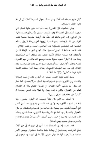 ‫تأثري الغفساى ِهتشس مجن املُجات املائّة ...... 341‬




  ‫َّ‬
‫"ه٩ل ماًجز ‪ ."Nickel Mines‬وب٣ىا هىا٥ خىالي ؤؾبىٖا ٧امال، بلى ؤن جم‬           ‫ِ‬
                                                       ‫صًٞ ال٣اجل والطخاًا.‬
‫وٖلى بكاٖتها، ٞةن اإلاجؼعة بدض طاتها ٢ض َغى ٖلحها ٞهل زاوي‬
‫عجُب ؤيُ٠ ب لى ال٣هت ؤال وهى: اإلاى٢٠ الٟٛىع لؤلؾغ التي ٞ٣ضث بىاتها.‬
                                   ‫َّ‬
‫و في الىا٢٘، ٧ان الضم بال٩اص ٢ض ظ٠ ٖلى ؤعيُت اإلاضعؾت ٖىضما طهب‬
      ‫ّ‬
‫ؤٞغاص مً جل٪ الجماٖت اإلاخضًىت ظضا لحزوعوا ؤهل وؤعملت الغظل اإلاؿل ر‬
‫لُ٣ضمىا لهم حٗاَٟهم ولِؿإلىا ًٖ ؤخىالهم. وحٗضي مى٢ٟهم ال٨الم –‬
‫ٞ٣ض ؤ٢امذ ظماٖت ال ـ "آمل" نىضو٢ا مالُا لجم٘ الخبرٖاث ألعملت ال٣اجل‬
                                                   ‫ِ‬
‫وؤوالصها. ٦ما ظمٗىا الُٗام ألؾغة ال٣اجل. و٢ض ناصٝ ؤخض الصخُٟحن‬
‫عظال مً ال ـ "آمل" ًجىب خ٣ىال ٖضًضة وٍجم٘ الخبرٖاث، في ًىم اإلاجؼعة‬
                                                             ‫ِ‬
‫هٟؿه. وألامغ ألا٦ثر عجبا، هى ؤن هه٠ ٖضص الظًً ظاءوا بلى مغاؾُم صًٞ‬
‫ال٣اجل ٧ان مً ؤؾغ الطخاًا الخؼٍىت، وهىا٥ ؤًًا ؤبضوا مكاٖغ اإلادبت‬
                                  ‫زاهُت ألعملخه، "ماعي"، وألوالصها الشالزت.‬
‫ًدب ؤٚلب ٖامت الىاؽ ظماٖت ال ـ "آمل"، ل٨ً في هظه الخاصزت‬
                           ‫ِ‬                                    ‫ُ‬
                                                 ‫ّ‬
‫بالظاث، عؤي ال٨شحرون ؤن عص ٞٗلهم لٗملُت ال٣خل ؤمغ ال ًهض١. ٦ما ؤقاع‬
‫بلى طل٪ ؤخض مظٌع ي ألازباع ال٣ضامى في وكغجه الخلٟؼٍىهُت: "٧ل ألاصًان‬
                                                                         ‫ّ‬
‫حٗلم ًٖ الٟٛغان، ول٨ً ال ؤخض ٌٗمل بها ٞٗال مشلما حؿعى ظماٖت ال ـ‬
                                      ‫"آمل" ٖلى ٞٗله. ٞما الٟغ١ ًا جغي؟"‬   ‫ِ‬
‫ىا لجماٖت ال ـ "آمل" لُٟٛغوا. ٞإها‬
                   ‫ِ‬                   ‫ال ؤٖخ٣ض ؤن ألامغ ٧ان هُّ‬
‫شسهُا ؤٖغٝ ال٨شحر مجهم، ولضي ؤنض٢اء ممً ٌٗغٞىن ٖضصا مً ألاؾغ‬
                                                                       ‫ُ‬
‫التي ؤنِب ؤوالصها . ٞهم لِؿىا ؤ٦ثر ٢ضاؾت مً ٚحرهم: وبالخ٣ُ٣ت، لم ً٨ً‬
‫الٟٛغان باليؿبت لهم، ٦ما هى ألامغ باليؿبت لل٨شحرًً، مؿإلت ٢غاع ًخسظه‬
‫اإلاغء إلاجغص مغة واخضة في الٗمغ. ٞ٣ض ؤ٢خط ى ألامغ نغاٖا وججضًض الالتزام‬
                                         ‫بالٟٛغان، وٖلى نُٗض ًىمي ؤخُاها.‬
     ‫ُ َ‬
‫ٞ٣ض ٢ًذ بخضي الطخاًا ٖضة ؤقهغ في ُٚبىبت؛ في خحن ج ِل٠‬
                                                     ‫ّ‬
‫صماٙ ؤزغٍاث، وؾُدخجً بلى عٖا ًت َبُت زانت باؾخمغاع. وبٌٗ ألاؾغ‬
‫زاثٟت ظضا بدُض ؤجها ما جؼا٫ جض ّعؽ ؤوالصها في البِذ وال جبٗثهم بلى‬
 