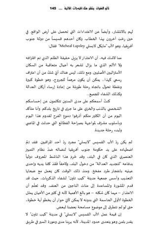 ‫تأثري الغفساى ِهتشس مجن املُجات املائّة ...... 541‬




‫لهم باالهدكاع، وؤًًا ًٖ الاٖخضاءاث التي جدهل ٖلى ؤعى الىا٢٘. في‬
‫خحن عخب آزغون بهظا السُاب. و٧ان ؤخضهم ٢ؿِؿا مً صولت ظىىب‬  ‫ّ َ‬
              ‫ؤٞغٍ٣ُا، وهى ألاب "ماً٩ل البؿلي ‪٣ٞ "Micheal Lapsley‬ا٫:‬

‫مما الق٪ ُٞه، ؤن الاٖخظاع ال ًؼٍل خ٣ُ٣ت الٓلم الظي جم ا٢تراٞه‬
‫وال ألالم الظي ما ًؼا٫ حكٗغ به ؤظُا٫ مخٗا٢بت مً الؿ٩ان‬
               ‫ّ ّ‬
‫ألاؾترالُحن ألانلُحن. وم٘ طل٪، لِـ هىا٥ ؤي ق٪ مً ؤن اٖتراٝ‬
‫عؾمي ٦هظا... ًم٨ً ؤن ً٩ىن مغهما للجغوح، وهى زُىة ٦بحرة‬
                                                      ‫ّ‬
‫وه٣ُت جدى٫ باججاه عخلت َىٍلت مً بٖاصة بعؾاء ؤع٧ان الٗضالت‬
                                       ‫و٦ظل٪ الكٟاء للجمُ٘...‬
‫٦ىذ ؤؾمٗ٨م ٖلى مضي الؿىحن جخ٩لمىن ًٖ بخؿاؾ٨م‬        ‫ُ‬
‫الصسص ي بالظهب والسؼي ٖلى ما ظغي في جاعٍش بلض٦م. وؤها مخإ٦ض‬
‫الُىم مً ؤن ال٨شحر مى٨م ؤطعٞىا صمىٕ الٟغح ل٣ضوم هظا الُىم‬
                                                  ‫ّ‬
‫وبإؾلىب مكغٝ إلاىاظهت بهغاخت الٟٓاج٘ التي خضزذ في اإلااض ي‬
                                             ‫ولبضء عخل ت ظضًضة.‬

 ‫َّ‬                      ‫ّ‬                                 ‫ّ‬
‫لم ً٨ً عص ألاب ال٣ؿِـ "البؿلي" مجغص عص ؤخض اإلاغا٢بحن. ٞ٣ض جم‬
               ‫ّ‬
‫ايُهاصه ٖلى ًض خ٩ىمت ظىىب ؤٞغٍ٣ُا لىًاله يض هٓام الخمُحز‬
                               ‫ُ َ‬
‫الٗىهغي الظي ٧ان في البلض، و٢ض خغم هظا الىاقِ اإلاٗغوٝ صولُا‬
                                ‫ِ‬
                  ‫َ َ‬
‫بضٞاٖه "لخجضًض الٗضالت" مً صزى٫ البلض، والخ٣ا ٞ َ٣ض ٧لخا ًضًه وبخضي‬
‫ُٖيُه باهٟجاع َغص مٟخخ. ومىظ طل٪ الى٢ذ ٧ان ٌٗمل م٘ ضخاًا‬
‫الخٗظًب وؤؾـ ظمُٗت مضًىت "٦ُب جاون" لكٟاء الظ٦غٍاث، خُض ٢ض‬
       ‫ّ‬
‫٢ضم اإلاكىعة واإلاؿاٖضة بلى مئاث الىاظحن مً الٗى٠. و٢ض حٗلم ؤن‬
‫الاٖخظاع – مهما ٧ان ق٩له – هى بالٜ ألاهمُت ألهه في ٦شحر مً ألاخُان ًمشل‬
                           ‫ّ‬
‫السُىة ألاولى الخاؾمت التي بضوهه ال ًم٨ً ألي خىاع ؤن ًسُى ؤًت زُىة،‬
                    ‫ختى لى لم هخُغ١ بلى مىيىٕ مؿامدت بًٗىا لبٌٗ.‬
‫بن ٢ُمت ٖمل ألاب ال٣ؿِـ "البؿلي" في مضًىت "٦ُب جاون" ال‬
‫ً٣ضع بشمً وهى ًخٗضي خضوص اإلاضًىت، ألهه ًغٍىا مضي وٖىعة الؿحر في َغٍ٤‬
 