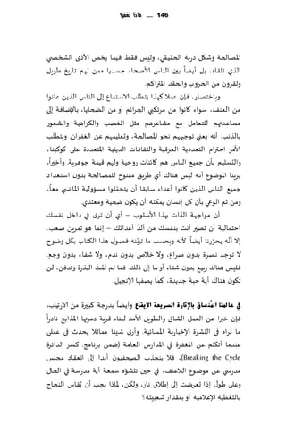 ‫641 ...... ملاذا نغفس؟‬




‫اإلاهالخت وق٩ل صعبه الخ٣ُ٣ي، ولِـ ٞ٣ِ ُٞما ًسو ألاطي الصسص ي‬
‫الظي جل٣اه، بل ؤًًا بحن الىاؽ ألاصخاء ظؿضًا ممً لهم جاعٍش َىٍل‬
                                      ‫ول٣غون مً الخغوب والخ٣ض اإلاترا٦م.‬
‫وبازخهاع، ٞةن ٖمال ٦هظا ًخُلب الاؾخمإ بلى الىاؽ الظًً ٖاهىا‬
‫مً الٗى٠، ؾىاء ٧اهىا مً مغج٨بي الجغاثم ؤو مً الطخا ًا، باإلياٞت بلى‬
‫مؿاٖضتهم للخٗامل م٘ مكاٖغهم مشل الًٛب وال٨غاهُت والكٗىع‬
   ‫ّ‬
‫بالظهب. ؤهه ٌٗني جىظحههم هدى اإلاهالخت، وحٗلُمهم ًٖ الٟٛغان. وٍخُلب‬
‫ألامغ اخترام الخٗضصًت الٗغ٢ُت والش٣اٞاث الضًيُت اإلاخٗضصة ٖلى ٧ى٦بىا،‬
‫والدؿلُم بإن ظمُ٘ الىاؽ هم ٧اثىاث عوخُت ولهم ٢ُمت ظىهغٍت. وؤزحرا،‬
‫ًغٍىا اإلاىيىٕ ؤه ه لِـ هىا٥ ؤي َغٍ٤ مٟخىح للمهالخت بضون اؾخٗضاص‬
                          ‫ّ‬
‫ظمُ٘ الىاؽ الظًً ٧اهىا ؤٖضاء ؾاب٣ا ؤن ًخدملىا مؿاولُت اإلااض ي مٗا،‬
              ‫ومً زم الىعي بإن ٧ل بوؿان ًم٨ىه ؤن ً٩ىن ضخُت ومٗخضي.‬
‫ؤن مىاظهت الظاث بهظا ألاؾلىب – ؤي ؤن جغي في صازل هٟؿ٪‬
                                    ‫ّ‬
‫اخخمالُت ؤن جهحر ؤهذ بىٟؿ٪ مً ؤلض ؤٖضاث٪ – بهما هى جمغًٍ نٗب.‬
                                  ‫ّ‬                            ‫ّ‬
‫بال ؤهه ًدغعها ؤًًا. ألهه وبدؿب ما جبِىه ٞهى٫ هظا ال٨خاب ب٩ل ويىح‬   ‫َّ‬
‫ال جىظض ههغة بضون نغإ، وال زالم بضون هضم، وال قٟاء بضون وظ٘.‬
‫ٞلِـ هىا٥ عبُ٘ بضون قخاء ؤو ما بلى طل٪. ٞما لم َجمذ البظعة وجضًٞ، لً‬
                   ‫ُ ْ‬
                        ‫ج٩ىن هىا٥ ؤًت خبت ظضًضة، ٦ما ًهٟها ؤلاهجُل.‬

‫يف ػبدلٕب ادلُٕ غبق ثبإلصبسح اٌغش٠ؼخ اإل٠مبع وؤًًا بضعظت ٦بحرة مً الاعجُاب،‬
‫ٞةن زبرا ًٖ الٗمل الكا١ والُىٍل ألامض لبىاء ٢غٍت صمغتها اإلاظابذ هاصعا‬
‫ما هغاه في اليكغة ؤلازباعٍت اإلاؿاثُت. وؤعي قِئا ممازال ًدضر في ٖملي‬
‫ٖىضما ؤج٩لم ًٖ اإلاٟٛغة في اإلاضاعؽ الٗامت (يمً بغهامج: ٦ؿغ الضاثغة‬
‫‪ٞ ،)Breaking the Cycle‬ال ًىجظب الصخُٟىن ؤبضا بلى اوٗ٣اص مجلـ‬
                                ‫ّ‬
‫مضعس ي ًٖ مىيىٕ الالٖى٠، في خحن جدكىه ؾمٗت ؤًت مضعؾت في الخا٫‬
‫وٖلى َى٫ بطا حٗغيذ بلى بَال١ هاع، ول٨ً، إلااطا ًجب ؤن ًُ٣اؽ الىجاح‬
                                      ‫بالخُُٛت ؤلاٖالمُت ؤو بم٣ضاع قٗبِخه؟‬
 