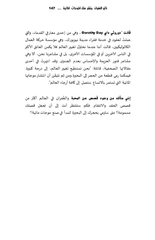 ‫تأثري الغفساى ِهتشس مجن املُجات املائّة ...... 741‬




‫لبٌ ذ "دٚسٚصٟ داٞ ‪ ،"Dorothy Day‬وهي مً ب خضي مٗاعفي ال٣ضماء، والتي‬
‫ٖملذ لٗ٣ىص في زضمت ٞ٣غاء مضًىت هُىٍىع٥، وهي ماؾؿت خغ٦ت الٗما٫‬      ‫ْ‬
‫ال٩ازىلُ٨ُحن، ٢الذ ؤهىا ٖىضما هداو٫ حُٛحر الٗالم ٞال ً٨مً الٗاث٤ ألا٦بر‬
‫في الىاؽ آلازغًٍ ؤو في اإلااؾؿاث ألازغي، بل في مكاٖغها هدً، ؤال وهي‬
            ‫ْ‬
‫مكاٖغ ٞخىع الٗؼٍمت وؤلاخؿاؽ بٗضم الجضوي. و٢ض اهتهغث في ؤخضي‬
‫م٣االتها الصخُٟت، ٢اثلت: "هدً وؿخُُ٘ حُٛحر الٗالم، بلى صعظت ٦بحرة.‬
                      ‫ّ‬
‫ُٞم٨ىىا عمي ٢ُٗت مً الدجغ بلى البدحرة ومً زم هدُ٣ً ؤن اهدكاع مىظاتها‬
                 ‫اإلااثُت التي حؿخمغ باالحؿإ ؾخهل بلى ٧اٞت ؤعظاء الٗالم".‬

                        ‫ُ‬
‫ئٔين ِزأوذ ِٓ ٚعٛد لصص ػٓ احملجخ والٟٛغان في الٗالم ؤ٦ثر مً‬
‫٢هو الخ٣ض والاهخ٣ام. ٞ٨م ؾخيخٓغ ؤهذ بلى ؤن ججٗل ٢هخ٪‬
   ‫مؿمىٖت؟ متى ؾترمي بذجغ٥ بلى البدحرة لخبضؤ ف ي نى٘ مىظاث ماثُت؟‬
 