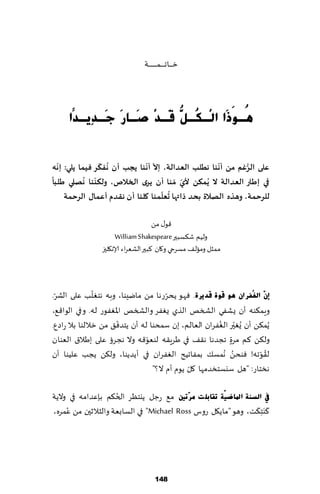 ‫زـ ـ ـاجـ ـ ـ ـمـ ـ ـ ـ ـ ـ ـت‬




     ‫ُـَٛرَا اٌِـ ُـ ُّ َـذِ َـب َ َـذٔ٠ـذّا‬
             ‫ى ًل ص سع‬                     ‫٘‬


  ‫ّ‬            ‫ُ ّ‬            ‫ّ ّ‬                   ‫ّ‬        ‫ُّ‬
‫على الشغم مً ؤهىا هطلب العذالت، إال ؤهىا ًجب ؤن هفىش فيما ًلي: إهه‬
‫ً‬          ‫ّ ُ‬
‫في إطاس العذالت ال ًُمىً ألي ّمىا ؤن ًشي الخالؿ، ولىىىا هفلي طلبا‬
                                          ‫ّ‬
                                   ‫ُ ّ‬
    ‫للشحمت، وهزه الفالة بحذ راتها حعلمىا ولىا ؤ ن هلذم ؤعماٌ الشحمت‬

                                     ‫٢ى٫ مً‬
                      ‫ولُم ق٨ؿبحر ‪William Shakespeare‬‬
                ‫ممشل ومال٠ مؿغحي و٧ان ٦بحر الكٗغاء ؤلاه٩لحز‬



 ‫ّ‬             ‫ّ‬                      ‫ّ‬
‫ئْٓ اٌغُفشاْ ٘ٛ لٛح لذ٠شح. ٞهى ًدغعها مً مايِىا، وبه هخٛلب ٖلى الكغ.‬
‫وٍم٨ىه ؤن ٌكٟي الصسو الظي ٌٟٛغ والصسو اإلاٟٛىع له. و في الىا٢٘،‬
                       ‫ّ‬                              ‫ّ ُ‬
‫ًُم٨ً ؤن ٌُٛحر الٟٛغان الٗالم، بن ؾمدىا له ؤن ًخضٞ٤ مً زاللىا بال عاصٕ.‬
                               ‫ّ‬
‫ول٨ً ٦م مغة ججضها ه٣٠ في َغٍ٣ه لىٗى٢ه وال هجغئ ٖلى بَال١ الٗىان‬
                                                          ‫ٍ‬
‫ُ مؿ٪ بمٟاجُذ الٟٛغان في ؤًضًىا، ول٨ً ًجب ٖلُىا ؤن‬     ‫ل٣ىجه! ٞىدً هُ‬
                                                                   ‫ُ ّ‬
                                             ‫ّ‬
                                 ‫هسخاع: "هل ؾيؿخسضمها ٧ل ًىم ؤم ال؟"‬

                    ‫ُ‬
‫يف اٌغٕخ ادلبظ١ّخ رمبثٍ ذ ِشٓرني م٘ عظل ًيخٓغ الخ٨م بةٖضامه في والًت‬
                                                               ‫َ َ‬
‫٦ َى ِخ٨ذ، وهى "ماً٩ل عوؽ ‪ "Michael Ross‬في الؿابٗت والشالزحن مً ٖمغه،‬
     ‫ُ‬




                                        ‫841‬
 
