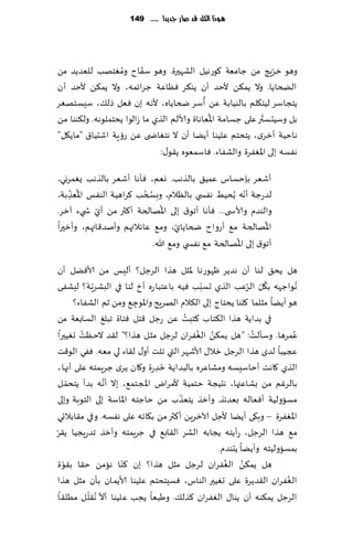 ‫يُذا الكن قد صاز جدِدا ...... 941‬




                   ‫ُ‬      ‫ّ‬
‫وهى زغٍج مً ظامٗت ٧ىعهُل الكهحرة. وهى ؾٟاح ومٛخهب للٗضًض مً‬      ‫ّ‬
‫الطخاًا. وال ًم٨ً ألخض ؤن ًى٨غ ٞٓاٖت ظغاثمه، وال ًم٨ً ألخض ؤن‬
                                             ‫ُ‬
‫ًخجاؾغ لُخ٩لم بالىُابت ًٖ ؤؾغ ضخاًاه، أله ه بن ٞٗل طل٪، ؾِؿخهٛغ‬
                                               ‫ُ‬              ‫ّ‬
‫بل وؾُدؿتر ٖلى ظؿامت اإلاٗاهاة وألالم الظي ما ػالىا ًدخملىهه. ول٨ىىا مً‬
‫هاخُت ؤزغي، ًخدخم ٖلُىا ؤًًا ؤن ال هخٛاض ى ًٖ عئٍت اقدُا١ "ماً٩ل"‬
                               ‫هٟؿه بلى اإلاٟٛغة والكٟاء. ٞاؾمٗىه ً٣ى٫:‬

‫ؤقٗغ بةخؿاؽ ٖمُ٤ بالظهب. وٗم، ٞإها ؤقٗغ بالظهب ٌٛمغوي،‬
    ‫ُ ّ‬                  ‫ُ ُ‬                             ‫ّ‬
‫لضعظت ؤهه ًُدُِ هٟس ي بالٓالم، وبسخب ٦غاهُت الىٟـ اإلاٗظبت،‬
     ‫ِ‬
            ‫ّ‬                   ‫ُ‬
‫والىضم وألاس ى... ٞإها ؤجى١ بلى اإلاهالخت ؤ٦ثر مً ؤي ش يء آزغ.‬
                                     ‫ّ‬                          ‫ُ‬
‫اإلاهالخت م٘ ؤعواح ضخاًاي، وم٘ ٖاثالتهم وؤنض٢ائهم، وؤزحرا‬
                                                     ‫ُ‬
                             ‫ؤجى١ بلى اإلاهالخت م٘ هٟس ي وم٘ هللا.‬

‫هل ًد٤ لىا ؤن هضًغ ْهىعها إلاشل هظا الغظل؟ ؤلِـ مً ألاًٞل ؤن‬
             ‫ّ‬                              ‫ّ‬              ‫ُ ّ ُ‬
‫ُهىاظهه ب٩ل الغٖب الظي حؿبب ُٞه باٖخبا عه ؤر لىا في البكغٍت؟ لِكٟى‬
       ‫هى ؤًًا مشلما ٧لىا ًدخاط بلى ال٨الم الهغٍذ واإلاىظ٘ ومً زم الكٟاء؟‬
                          ‫ِ‬
                                        ‫ُ‬
‫في بضاًت هظا ال٨خاب ٦خبذ ًٖ عظل ٢خل ٞخاة جبلٜ الؿابٗت مً‬
          ‫ُ‬                                ‫ُ ُ‬              ‫ُ‬
‫ٖمغها. وؾإلذ: "هل ًم٨ً الٟٛغان لغظل مشل هظا؟" ل٣ض الخٓذ حُٛحرا‬           ‫ُ‬
‫عجُبا لضي هظا الغظل زال٫ ألاقهغ التي جلذ ؤو٫ ل٣اء لي مٗه. ٟٞي الى٢ذ‬
                                 ‫َ‬
‫الظي ٧اهذ ؤخاؾِؿه ومكاٖغه بالبضاًت زضعة و٧ان ًغي ظغٍمخه ٖلى ؤجها،‬
                               ‫ِ‬
     ‫ّ‬           ‫َّ‬
‫بالغٚم مً بكاٖتها، هدُجت خخمُت ألمغاى اإلاجخم٘، بال ؤهه بضؤ ًخدم ل‬
                                      ‫ّ‬
‫مؿاولُت ؤٞٗاله بٗضثظ. وؤزظ ًخٗظب مً خاظخه اإلااؾت بلى الخىبت وبلى‬
‫اإلاٟٛغة – وب٩ى ؤًًا ألظل آلازغًٍ ؤ٦ثر مً ب٩اثه ٖلى هٟؿه. وفي م٣ابالحي‬
‫ّ‬
‫م٘ هظا الغظل، عؤًخه ًجابه الكغ ال٣اب٘ في ظغٍمخه وؤزظ جضعٍجُا ً٣غ‬
                                                  ‫بمؿاولُخه وؤًًا ًدىضم.‬
  ‫ة‬                    ‫ّ‬                            ‫ُ ُ‬
   ‫هل ًم٨ً الٟٛغان لغظل مشل هظا؟ بن ٦ىا هامً خ٣ا ب٣ىّ‬
‫الٟٛغان ال٣ضًغة ٖلى حُٛحر الىاؽ، ٞؿِخدخم ٖلُىا ألاًمان بإن مشل هظا‬     ‫ُ‬
            ‫ّ ّ‬
  ‫الغظل ًم٨ىه ؤن ًىا٫ الٟٛغان ٦ظل٪. وَبٗا ًجب ٖلُىا ؤال ُه٣ل ل مُل٣ا‬
 