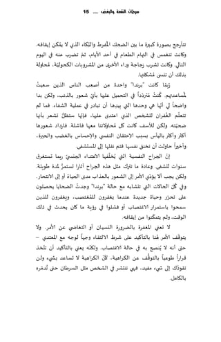 ‫سسطاى الهكمة َالبغض ...... 51‬




             ‫ُ‬                   ‫ُ‬         ‫ُ‬
‫جخإعجر بهىعة ٦بحرة ما بحن الطخ٪ اإلاٟغٍ والب٩اء الظي ال ًم٨ً بً٣اٞه.‬
                               ‫ّ‬
‫و٧اهذ جىٛمـ في التهام الُٗام في ؤخض ألاًام، زم جًغب ٖىه في الُىم‬
‫الخالي. و٧اهذ حكغب ػظاظت وعاء ألازغي مً اإلاكغوباث ال٨دىلُت، ُمداولت‬
           ‫ّ‬
                                                          ‫بظل٪ ؤن جيس ى ُمك٩لتها.‬
 ‫ُ‬
‫ُعبما ٧اهذ "بغهضا" واخضة مً ؤنٗب الىاؽ الظًً ؾُٗذ‬                            ‫ّ‬
                                                             ‫ّ‬
‫إلاؿاٖضتهم. ٦ىذ ُمترصصا في الخدمُل ٖلحها بإي قٗىع بالظهب، ول٨ً بضا‬
                                       ‫ّ‬                               ‫ُ ُ‬                        ‫ُ‬
‫واضخا لي ؤجها هي وخضها التي ِبُضها ؤن جباصع في ٖملُت الكٟاء. ٞما لم‬        ‫ّ‬
                                               ‫ِ‬
                  ‫ُّ‬         ‫ّ‬                                                 ‫ُ‬                ‫ّ‬
‫جخٗلم الٟٛغان للصسو الظي اٖخضي ٖلحها، ٞةجها ؾخٓل حكٗغ بإجها‬
‫ضخُخه. ول٨ً لؤلؾ٠ ٧اهذ ٧ل ُمداوالجىا مٗها ٞاقلت. ٞاػصاص قٗىعها‬                            ‫ّ‬
‫ؤ٦ثر وؤ٦ثر بالُإؽ بؿبب الاخخ٣ان الىٟس ي وؤلاخؿاؽ بالًٛب والخحرة،‬
                                                      ‫ِ‬
                          ‫وؤزحرا خاولذ ؤن جسى٤ هٟؿها ٞخم ه٣لها بلى اإلاؿدكٟى.‬
                                             ‫ّ‬
                     ‫بن الجغاح الىٟؿُت التي ًُسلٟها الاٖخض اء الجيس يّ‬           ‫ّ‬
‫عبما حؿخٛغ١‬
               ‫ُّ‬
‫ؾىىاث لدكٟى. وٖاصة ما جتر٥ مشل هظه الجغا ح آزاعا حؿخمغ إلاضة َىٍلت.‬
                                                                   ‫ّ‬
‫ول٨ً ًجب ؤال ًاصي ألامغ بلى الكٗىع بالٗظاب مضي الخُاة ؤو بلى الاهخداع.‬
                           ‫ُ‬
‫وفي ٧ل الخاالث التي جدكابه م٘ خالت "بغهضا" وظضث الطخاًا ًدهلىن‬                        ‫ُ ّ‬
                                     ‫ُ‬
‫ٖلى جدغع وخُاة ظضًضة ٖىضما ٌٟٛغون للمٛخهب، وَٟٛغون للظًً‬                           ‫ّ‬
‫ؾمدىا باؾخمغاع الاٚخهاب ؤو ٞكلىا في عئٍت ما ٧ان ًدضر في طل٪‬
                                                                     ‫ّ‬
                                                  ‫الى٢ذ، ولم ًخم٨ىىا مً بً٣اٞه.‬
‫ال حٗني اإلاٟٛغة بالًغوعة اليؿُان ؤو الخٛاض ي ًٖ ألامغ. وال‬
                                                                         ‫ُ‬                    ‫ّ‬
‫ًخى٢٠ ألامغ هىا بالخإ٦ُض ٖلى قغٍ الالخ٣اء وظها لىظه م٘ اإلاٗخضي –‬
      ‫ّ‬                            ‫ّ‬
‫ختى ؤهه ال ًُىصر به في خالت الاٚخهاب. ول٨ىه ٌٗني بالخإ٦ُض ؤن جخسظ‬
                                         ‫ّ‬                      ‫ُّ‬
‫٢غاعا َىُٖا بالخى٢٠ ًٖ ال٨غاهُت، ألن ال٨غاهُت ال حؿاٖض بص يء ولً‬
‫ج٣ىص٥ بلى ش يء مُٟض ، ٞهي جىدكغ في الصسو مشل الؿغَان ختى ُجضمغه‬
    ‫ّ‬                                                                                       ‫ُ‬
                                                                                     ‫بال٩امل.‬
 