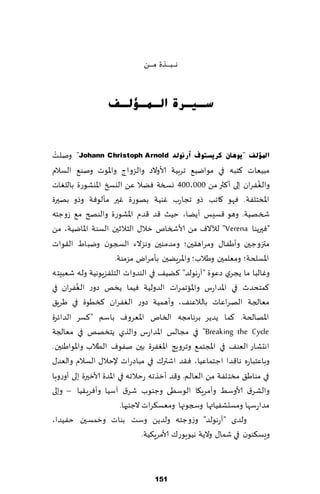 ‫هـ ـ ـب ـ ـ ـظة م ـ ـ ـً‬


                   ‫عـ١ـشح اٌـّـإٌـف‬


 ‫ْ‬
‫ادلإٌف "٠ٛ٘بْ وش٠غزٛف آسٌٔٛذ ‪ "Johann Christoph Arnold‬ونلذ‬
‫مبُٗاث ٦خبه في مىايُ٘ جغبُت ألاوالص والؼواط واإلاىث ونى٘ الؿالم‬
‫والٟٛغان بلى ؤ٦ثر مً 000،004 وسست ًٞال ًٖ اليسخ اإلايكىعة باللٛاث‬        ‫ُ‬
‫اإلاسخلٟت. ٞهى ٧اجب طو ججاعب ٚىُت بهىعة ٚحر مإلىٞت وطو بهحرة‬
‫شسهُت. وهى ٢ؿِـ ؤًًا، خُض ٢ض ٢ضم اإلاكىعة والىصر م٘ ػوظخه‬
‫"ٞحرًىا ‪ "Verena‬لآلالٝ مً ألاشسام زال٫ الشالزحن الؿىت اإلاايُت، مً‬
‫متزوظحن وؤَٟ ا٫ ومغاه٣حن؛ ومضمىحن وهؼالء السجىن ويباٍ ال٣ىاث‬
                         ‫اإلاؿلخت؛ ومٗلمحن وَالب؛ واإلاغًٍحن بإمغاى مؼمىت.‬
‫وٚالبا ما ًجغي صٖىة "آعهىلض" ٦ًُ٠ في الىضواث الخلٟؼٍىهُت وله قٗبِخه‬
         ‫ُ‬
‫٦مخدضر في اإلاضاعؽ واإلااجمغاث الضولُت ُٞما ًسو صوع الٟٛغان في‬
‫مٗالجت الهغاٖاث بالالٖى٠، وؤهمُت صوع الٟٛغان ٦سُىة في َغٍ٤‬
‫اإلاهالخت. ٦ما ًضًغ بغهامجه السام اإلاٗغوٝ باؾم " ٦ؿغ الضاثغة‬
‫‪ "Breaking the Cycle‬في مجالـ اإلاضاعؽ والظي ًخسهو في مٗالجت‬
‫اهدكاع الٗى٠ في اإلاجخم٘ وجغوٍج اإلاٟٛغة بحن نٟىٝ الُالب واإلاىاَىحن.‬
‫وباٖخباعه ها٢ضا اظخماُٖا، ٞ٣ض اقتر٥ في مباصعاث إلخال٫ الؿالم والٗض٫‬
‫في مىاَ٤ مسخلٟت مً الٗالم. و٢ض ؤزظجه عخالجه في اإلاضة ألازحرة بلى ؤوعوبا‬
‫والكغ١ ألاوؾِ وؤمغٍ٩ا الىؾُى وظىىب قغ١ آؾُا وؤٞغٍ٣ُا – وبلى‬
                           ‫مضاعؾها ومؿدكُٟاتها وسجىجها ومٗؿ٨غاث الظئحها.‬
‫ولضي "آعهىلض" وػوظخه ولضًً وؾذ بىاث وزمؿحن خُٟضا،‬
                                    ‫وَؿ٨ىىن في قما٫ والًت هُىٍىع٥ ألامغٍ٨ُت.‬



                                       ‫151‬
 