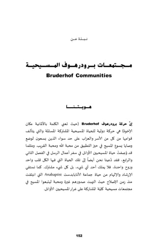 ‫هـ ـ ـب ـ ـ ـظة ٖ ـ ـ ـً‬




‫ِـغـزّؼـبد ثـشٚدس٘ـٛف ادلـغـ١ؾ١ـخ‬
              ‫‪Bruderhof Communities‬‬




                            ‫٘ـٛ٠ـزـٕــب‬


‫ئْٓ ؽشوخ ثشٚدس٘ٛف ‪( Bruderhof‬خُض حٗني ال٩لمت باألإلااهُت م٩ان‬
‫ؤلازىة) هي خغ٦ت صولُت للخُاة اإلاؿُدُت اإلاكتر٦ت اإلاؿاإلا ت والتي ًخإل٠‬
‫٢ىامها مً ٧ل مً ألاؾغ والٗؼاب ٖلى خض ؾىاء الظًً ٌؿٗىن لىي٘‬
‫وناًا ٌؿىٕ اإلاؿُذ في خحز الخُبُ٤ مً مدبت هللا ومدبت ال٣غٍب. ومشلما‬
                                                                 ‫ْ‬
‫٢ض ُونٟذ خُاة اإلاؿُدُحن ألاواثل في ؾٟغ ؤٖما٫ الغؾل في الٟهل الشاوي‬  ‫ِ‬
‫ُٖىا هدً ؤًًا بلى جل٪ الخُاة التي ٞحها ال٩ل ٢لب واخض‬        ‫والغاب٘، ٞ٣ض صُ‬
‫وعوح واخضة، ٞال ًمل٪ ؤخض ؤي ش يء، بل ٧ل ش يء مكتر٥. ٦ما وؿخ٣ي‬
‫ؤلاعقاص وؤلالهام مً خُاة ظماٖت ألاهابابضؾذ ‪ Anabaptist‬التي اهبش٣ذ‬
‫مىظ ػمً ؤلانالح خُض التهبذ نضوعهم ٚحرة ومدبت لُدبٗىا اإلاؿُذ في‬
                                                      ‫ّ‬
             ‫مجخمٗاث مؿُدُت ٧لُت اإلاكاع٦ت ٖلى ٚغاع اإلاؿُدُحن ألاواثل.‬




                                      ‫251‬
 