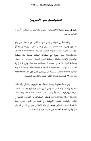 ‫جمتمعات بسَدزيُف املشّخّة ...... 951‬




                 ‫اٌـزـٛاصـً ِـغ ا٢خـش٠ـٓ‬


‫اقدُا١ للخىانل م٘ اإلاجخم٘ ألاوؾ٘ في‬   ‫٠ىّٓ يف صّ١ُ رلزّؼبرٕب ادلغ١ؾ١خ‬
                                                         ‫الٗالم خىالُىا.‬

‫وباإلياٞت بلى الخىانل بكتى ؤهىاٖه الظي هجغٍه مدلُا مً ػٍاعة‬
  ‫َّ‬
‫السجىن ومً مكاعَ٘ الخُىٍغ الٗمغاوي في اإلاضًىت ٖلى ؾبُل اإلاشا٫، بال ؤن‬
‫اإلااؾؿت السحرًت الٗامت الخابٗت إلاجخم٘ ٦ىِؿدىا ‪Church Communities‬‬
‫‪ Foundation‬حٗمل ؾىٍت م٘ مىٓماث بوؿاهُت ٖضًضة مشل مىٓمت‬
‫ؤو٦ؿٟام لئلٚازت ‪ ،Oxfam‬ومىٓمت ؤه٣ظوا ألاَٟا٫ ‪،Save the children‬‬
‫ومىٓمت ؤَباء بال خضوص ‪ ،Doctors without Borders‬والهُئت اإلاغ٦ؼٍت‬
‫لجماٖت اإلاُىىهاًذ ‪ ،Mennonite Central Committee‬ومىٓمت الغئٍت‬
‫الٗاإلاُت ‪ ،World Vision‬ومىٓمت ُمغؾلي ماعي ٦ىى٫ الي ‪Mary knoll Lay‬‬
                                     ‫َ ّ‬
             ‫‪ Missioners‬إلاؿاٖضة ضخاًا الٟ٣غ واإلاغى وال٩ىاعر الُبُُٗت.‬

‫ومً زال٫ حٗاوهىا وٖملىا اإلاكتر٥ م٘ التربىٍحن وألاهالي والؿلُاث‬
‫اإلادلُت وؤًًا م٘ ؤصخاب الؿىاب٤ الظًً هبظوا خُاة ؤلاظغام، ٞ٣ض ٢ضمذ‬
‫خغ٦ت بغوصعهىٝ بغهامجا ًضعى "٦ؿغ الضاثغة ‪"Breaking the Cycle‬‬
‫‪ www.breakingthecycle.com‬إلاجالـ الٗكغاث مً اإلاضاعؽ الشاهىٍت في‬
‫اه٩لترا والىالًاث اإلاخدضة ألامغٍ٨ُت وفي ٚحرها مً الضو٫ ألازغي بُٛت‬
‫م٩اٞدت الٗى٠ اإلاخٟص ي. ومخدض سي هظه اإلاجالـ هم مً الظًً ٢ض عؤوا‬
                ‫٢ىة و٢ضعة اإلاٟٛغة العجُبت مً ججاعب خُاتهم الصسهُت.‬
 