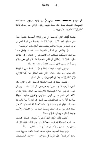 ‫61 ...... ملاذا نغفس؟‬




‫"آْ وٛدلبْ ‪ ٟ٘ٚ "Anne Coleman‬أَُّ مً والًت صًالوٍغ ‪Delaware‬‬
‫ألامغٍ٨ُت، ج٣ابلذ مٗها ٢بل ٖضة قهىع و٢ض ؤزبرجني بما خضر البجها‬
                                                      ‫ّ‬
                                  ‫"صاهُا٫" ألهه لم ٌؿخُ٘ ؤن ٌٟٛغ:‬

‫ٖىضما ٢ ِخلذ ابىتي "ٞغاوؿؼ" في ٖام 5891 ؤنبدذ ًاجؿت ظضا.‬               ‫ُ ْ‬
                                                         ‫ِ‬
                                               ‫ّ ُ‬
‫ٟٞي نباح ؤخض ألاًام جل٣ُذ ُم٩اإلات جلُٟىهُت مً ابىت ؤزتي في‬
                                  ‫ُ‬
       ‫لىؽ ؤهجلىؽ ج٣ى٫: "ٞغاوؿؼ ماجذ، ٞ٣ض ؤَل٤ ٖلحها الغنام"‬
                                                     ‫ِ‬
                    ‫ُ‬                            ‫ّ‬
         ‫وال ًم ٨ىني ؤن ؤجظ٦غ بالًبِ ماطا ٞٗلذ، ول٨نّ‬              ‫ُ‬
‫ي ٞٗال‬
                                                               ‫ّ‬
‫نغزذ. وزُُذ للظهاب بلى ٧الُٟىعهُا في الخا٫، وفي الُاثغة‬
‫ٞ٨غث ٞٗال ؤهه بةم٩اوي ؤن ؤ٢خل شسها ما، ٞلى ٧ان معي ؾالح‬          ‫ّ‬             ‫ّ‬
                      ‫ّ‬               ‫ُ‬    ‫ُ‬
                  ‫وعؤًذ الصسو الظي ؤنابها، ل٨ىذ ٞٗلذ طل٪ خ٣ا.‬                ‫ُ‬
                                    ‫ُ‬
‫وبمغوع الى٢ذ هبُذ الُاثغة و٦ىذ ٢ل٣ت ٖلى الُغٍ٣ت‬
                                                                           ‫ُ‬
‫التي ؾإ٢ابل بها ابني "صاهُا٫" الظي ع٦ب الُاثغة مً والًت هاواي،‬
                                             ‫ُ‬
                          ‫و٧ان "صاهُا٫" يابُا في الجِل ومض ّعبا ٖلى ال٣خل.‬
‫وٖىضما ونلىا بلى ٢ؿم الكغَت في نباح الُىم الخالي، ٧ان‬
 ‫ّ‬
‫الص يء الىخُض الظي ؤزبروها به هى مجغص ؤن ابىدىا ماجذ، وؤن ؤي‬
‫ش يء آزغ لِـ مً ازخهانىا. ولؤلؾ٠ ب٣ى الخا٫ ه٨ظا َىا٫‬
‫ألاًام التي ٢ًِىاها في لىؽ ؤهجلىؽ. وؤزبروي يابِ قغَت‬
          ‫ّ‬
‫اإلاباخض ؤهه بن لم ًخم ال٣بٌ ٖلى الجاوي في زال٫ ؤعبٗت ؤًام، ٞال‬         ‫ّ‬
   ‫ُ‬                        ‫ّ‬
‫ًجب ؤن ؤجى٢٘ ؤجهم ؾُ٣بًىن ٖلُه الخ٣ا! زم اؾخُغص: "ٞىدً‬       ‫ّ ُ‬
     ‫ُ‬
‫لضًىا ال٨شحر مً ظغاثم ال٣خل في هظه الًاخُت مً اإلاضًىت، وال وٗحر‬
                                                       ‫ّ‬
                                         ‫ظغٍمت ال٣خل ؾىي ؤعبٗت ؤًام ٞ٣ِ!"‬
‫ؤًٚب طل٪ ال٨الم ابني "صاهُا٫" للٛاًت. وٖىضما ا٦دك٠‬
‫ؤن ٢ؿم الكغَت ٚحر ُمهخم ٞٗال بالٗشىع ٖلى ٢اجل ؤزخه، ؤعاص ؤن‬
                                                   ‫ّ‬
            ‫ٌكتري عقاقت مً هىٕ "ٖىػي ‪ "Uzi‬وٍدهض الىاؽ خهضا.‬
                ‫ّ‬       ‫ُ‬
‫ولم ًىبهىا ؤخض ِبما ؾجراه ٖىضما طهبىا لىإزظ ؾُاعتها. ٞ٣ض‬
              ‫ُ‬
‫هؼٞذ "ٞغاوؿؼ" ختى اإلاىث في ؾُاعتها، بط ازتر٢ذ الغناناث‬    ‫ّ‬
                                                                     ‫ِ‬
 