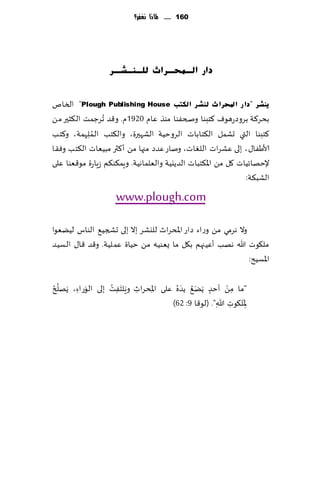 ‫161 ...... ملاذا نغفس؟‬




                   ‫داس اٌـّؾـشاس ٌٍـٕـؾـش‬


‫٠ٕؾش "دا س احملشا س ٌٕؾش اٌىزت ‪ "Plough Publishing House‬السام‬
‫بدغ٦ت بغوصعهىٝ ٦خبىا وصخٟىا مىظ ٖام 0291م. و٢ض ُجغظمذ ال٨شحر مً‬
             ‫ُ‬
‫٦خبىا التي حكمل ال٨خ اباث الغوخُت الكهحرة، وال٨خب الـم ِلهمت، و٦خب‬
‫ألاَٟا٫، بلى ٖكغاث اللٛاث، وناع ٖضص مجها مً ؤ٦ثر مبُٗاث ال٨خب وٞ٣ا‬
‫إلخهاثُاث ٧ل مً اإلا٨خباث الضًيُت والٗلماهُت. وٍم٨ى٨م ػٍاعة مى٢ٗىا ٖلى‬
                                                               ‫الكب٨ت:‬
                     ‫‪www.plough.com‬‬
‫وال هغمي مً وعاء صاع اإلادغار لليكغ بال بلى حصجُ٘ الىاؽ لًُٗىا‬
‫مل٩ىث هللا ههب ؤُٖجهم ب٩ل ما ٌٗىُه مً خُاة ٖملُت. و٢ض ٢ا٫ الؿُض‬
                                                               ‫اإلاؿُذ:‬

    ‫ُ‬               ‫َ َ ُ‬                  ‫َُ َ‬
‫"ما مً ؤخض ًًَ٘ ًض ُه ٖلى اإلادغار وٍلخٟذ بلى الىعاء، ًَهل ُر‬
          ‫َ ِ‬         ‫ِ‬    ‫ِ ِ‬                     ‫ٍ‬
                                                           ‫ْ‬
                                                             ‫ِ‬
                                                               ‫َ‬
                                       ‫ِإلال٩ىث هللا". (لى٢ا 9: 26)‬
                                                       ‫ِ ِ‬
 