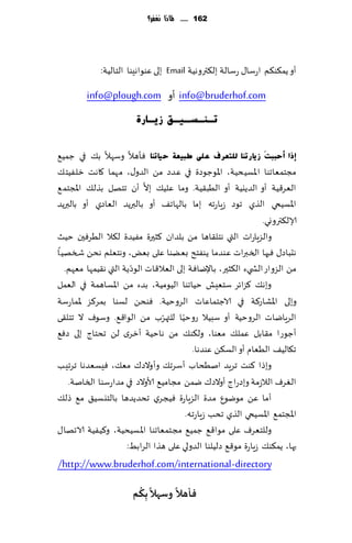 ‫261 ...... ملاذا نغفس؟‬




             ‫ؤو ًم٨ى٨م اعؾا٫ عؾالت بل٨تروهُت ‪ Email‬بلى ٖىىاهِىا الخالُت:‬

         ‫‪ info@bruderhof.com‬ؤو ‪info@plough.com‬‬
                        ‫رـٕـغـ١ـك ص٠ـبسح‬


‫ئرا أؽججذَ ص٠بسرٕب ٌٍزؼشف ػٍٝ طج١ؼخ ؽ١برٕب ٞإهال وؾهال ب٪ في ظمُ٘‬
‫مجخمٗاجىا اإلاؿُدُت، اإلاىظىصة في ٖضص مً الضو٫، مهما ٧اهذ زلُٟخ٪‬
                           ‫َّ‬
‫الٗغ٢ُت ؤو الضًيُت ؤو الُب٣ُت. وما ٖلُ٪ بال ؤن جخهل بظل٪ اإلاجخم٘‬
‫اإلاؿُخي الظي جىص ػٍاعجه بما بالهاج٠ ؤو بالبرًض الٗاصي ؤو بالبرًض‬
                                                               ‫ؤلال٨ترووي.‬
‫والؼٍاعاث التي هخل٣اها مً بلضان ٦شحرة مُٟضة ل٨ال الُغٞحن خُض‬
‫هدباص٫ ٞحها السبراث ٖىضما ًىٟخذ بًٗىا ٖلى بٌٗ، وهخٗلم هدً شسهُا‬
                      ‫ّ‬
  ‫مً الؼواع الص يء ال٨شحر، باإلياٞت بلى الٗال٢اث الىصًت التي ه٣ُمها مٗهم.‬
‫وبه٪ ٦ؼاثغ ؾخِٗل خُاجىا الُىمُت، بضء مً اإلاؿاهمت في الٗمل‬
‫وبلى اإلاكاع٦ت في الاظخماٖاث الغوخُت. ٞىدً لؿىا بمغ٦ؼ إلاماعؾت‬
                                ‫ّ‬     ‫ّ‬
‫الغٍاياث الغوخُت ؤو ؾبُال عوخُا للتهغب مً الىا٢٘. وؾىٝ ال جخل٣ى‬
‫ؤظىعا م٣ابل ٖمل٪ مٗىا، ول٨ى٪ مً هاخُت ؤزغي لً جدخاط بلى صٞ٘‬
                                           ‫ج٩الُ٠ الُٗام ؤو الؿ٨ً ٖىضها.‬
‫وبطا ٦ىذ جغٍض انُداب ؤؾغج٪ وؤوالص٥ مٗ٪، ِٞؿٗضها جغجِب‬
   ‫الٛغٝ الالػمت وبصعاط ؤوالص٥ يمً مجامُ٘ ألاوالص في مضاعؾىا السانت.‬
‫ؤما ًٖ مىيىٕ مضة الؼٍاعة ُٞجغي جدضًضها بالخيؿُ٤ م٘ طل٪‬
                                        ‫اإلاجخم٘ اإلاؿُخي الظي جدب ػٍاعجه.‬
‫وللخٗغٝ ٖلى مىا٢٘ ظمُ٘ مجخمٗاجىا اإلاؿُدُت، و٦ُُٟت الاجها٫‬
                     ‫بها، ًم٨ى٪ ػٍاعة مى٢٘ صلُلىا الضولي ٖلى هظا الغابِ:‬
‫‪/http://www.bruderhof.com/international -directory‬‬
                        ‫ً ُ‬       ‫ً‬
                       ‫فإهال وظهال ِبىم‬
 