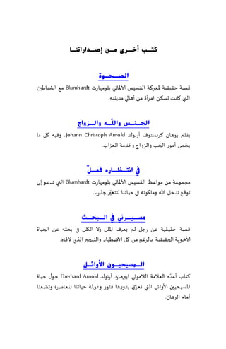 ‫وزـ ت أخـشٜ ِـٓ ئصـذاسارٕـب‬


                             ‫اٌصـؾـٛح‬
‫٢هت خ٣ُ٣ُت إلاٗغ٦ت ال٣ؿِـ ألاإلااوي بلىمهاعث ‪ Blumhardt‬م٘ الكُاَحن‬
                             ‫التي ٧اهذ حؿ٨ً امغؤة مً ؤهالي مضًيخه.‬


                   ‫اجلـٕـظ ٚاٌ ٓـٗ ٚاٌـضٚاط‬
                              ‫ٍ‬
‫ب٣لم ًىهان ٦غَؿخىٝ آعهىلض ‪ ،Johann Christoph Arnold‬وُٞه ٧ل ما‬
                          ‫ًسو ؤمىع الخب والؼواط وزضمت الٗؼاب.‬


                       ‫يف أزـظـبسٖ فؼـ ْ‬
                       ‫ً‬
‫مجمىٖت مً مىأٖ ال٣ؿِـ ألاإلااوي بلىمهاعث ‪ Blumhardt‬التي جضٖى بلى‬
                                ‫ّ‬
                        ‫جى٢٘ جضزل هللا ومل٩ىجه في خُاجىا لخخٛحر ظظعٍا.‬


                    ‫ِغـ١ـشيت يف اٌـجؾـش‬
‫٢هت خ٣ُ٣ُت ًٖ عظل لم ٌٗغٝ اإلالل وال ال٩لل في بدشه ًٖ الخُاة‬
         ‫ألاز ىٍت الخ٣ُ٣ُت بالغٚم مً ٧ل الايُهاص والخهجحر الظي ال٢اه.‬


                     ‫اٌـّغ١ؾ١ـْٛ ا٤ٚائـً‬
                                                              ‫ّ‬
‫٦خاب ؤٖضه الٗالمت الالهىحي اًبرهاعص آعهىلض ‪ Eberhard Arnold‬خى٫ خُاة‬
                                             ‫ّ‬
‫اإلاؿُدُحن ألاواثل التي حٗغي بضوعها ٞخىع وٖىإلات خُاجىا اإلاٗانغة وجًٗىا‬
                                                           ‫ؤمام الغهان.‬
 