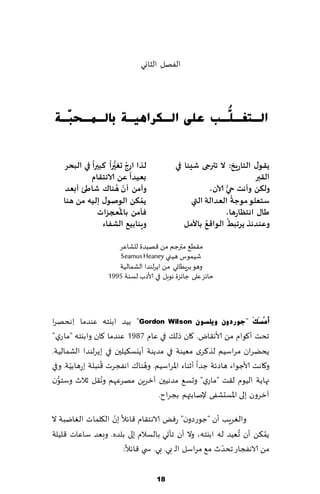 ‫الٟهل الشاوي‬




‫اٌـزغـ ُّـت ػٍٝ اٌـىشا٘١ـخ ثبٌـّـؾ ٓـخ‬
  ‫ج‬                          ‫ٍ‬

             ‫ً‬     ‫ُ ُّ ً‬
   ‫لزا اسج حغيرا هبيرا في البحش‬           ‫ًلىٌ الخاسٍخ: ال جترجى ؼيئا في‬
                           ‫ً‬
            ‫بعيذا عً الاهخلام‬                                         ‫اللبر‬
                       ‫ّ ُ‬
    ‫وآمً ؤن هىان ؼاطئ ؤبعذ‬                            ‫آلان،‬ ‫ولىً وؤهذ حيُّ‬
                             ‫ُ‬                                  ‫ُ‬
   ‫ًمىً الىـىٌ إليه مً هىا‬                     ‫ظخعلى مىحت العذالت التي‬
                        ‫ُ‬
               ‫فأمً باإلاعجضاث‬                              ‫طاٌ اهخظاسها،‬
                                                              ‫ُ‬
                                                    ‫وعىذئز ًشجبط الىاكعُ‬
                ‫وٍىابيع الؽفاء‬               ‫باألمل‬

                     ‫م٣ُ٘ مترظم مً ٢هُضة للكاٖغ‬
                     ‫قُمىؽ هُني ‪Seamus Heaney‬‬
                     ‫وهى بغٍُاوي مً اًغلىضا الكمالُت‬
                  ‫خاثؼ ٖلى ظاثؼة هىبل في ألاصب لؿىت 5991‬



‫أَِِغَهَ "عٛسدْٚ ٚ٠ٍغْٛ ‪ "Gordon Wilson‬بُض ابيخه ٖىضما ِاهدهغا‬
‫جدذ ؤ٧ىام مً ألاه٣اى. ٧ان طل٪ في ٖام 7891 ٖىضما ٧ان وابيخه "ماعي "‬
‫ًدًغان مغاؾُم لظ٦غي مُٗىت في مضًىت ؤًيؿ٨ُلحن في بًغلىضا الكمالُت.‬
       ‫ّ‬         ‫ُ‬            ‫ُ‬
‫و٧اهذ ألاظىاء هاصثت ظضا ؤزىاء اإلاغاؾُم. وهىا٥ اهٟجغث ٢ىبلت بعهابُت. وفي‬
   ‫ُّ‬              ‫ُ‬
‫جهاًت الُىم ل٣ذ "ماعي" وحؿ٘ مضهُحن آزغًٍ مهغٖهم وه٣ل زالر وؾخىن‬
                                   ‫آزغون بلى اإلاؿدكٟى إلنابتهم بجغاح.‬
                    ‫ّ‬
‫والٛغٍب ؤن "ظىعصون" عٌٞ الاهخ٣ام ٢اثال بن ال٩لماث الٛايبت ال‬
                                                             ‫ُ‬        ‫ُ‬
‫ًم٨ً ؤن حُٗض له ابيخه، وال ؤن جإحي بالؿالم بلى بلضه. وبٗض ؾاٖاث ٢لُلت‬
                                                        ‫ّ‬
                       ‫مً الاهٟجاع جدضر م٘ مغاؾل الـ بي. بي. س ي ٢اثال:‬

                                   ‫81‬
 