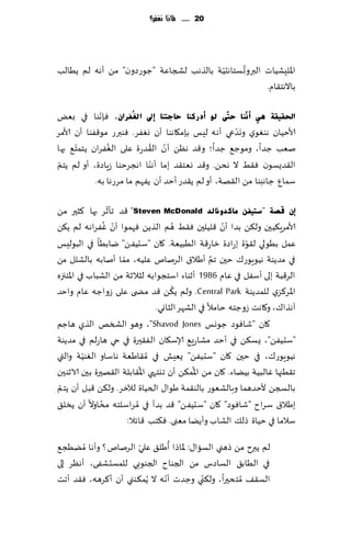 ‫12 ...... ملاذا نغفس؟‬




                                         ‫ّ‬      ‫ُ‬
‫اإلالِكُاث البروح ؿخاهدُت بالظهب لصجاٖت "ظىعصون" مً ؤهه لم ًُالب‬
                                                      ‫باالهخ٣ام.‬

              ‫ّ‬
‫احلم١مخ ٟ٘ إٔٔٓب ؽزٓٝ ٌٛ أدسوٕب ؽبعزٕب ئىل اٌغُفشاْ، ٞةهىا في بٌٗ‬
                                                     ‫َّ‬
‫ألاخُان هىٛىي وهضعي ؤه ه لِـ بةم٩اهىا ؤن وٟٛغ. ٞىبرع مى٢ٟىا ؤن ألامغ‬
      ‫ّ‬         ‫ُ‬            ‫ّ ُ‬
‫نٗب ظضا، ومىظ٘ ظضا؛ و٢ض هًٓ ؤن ال٣ضعة ٖلى الٟٛغان ًخمخ٘ بها‬
 ‫ّ‬                            ‫ّ‬
‫ال٣ضٌؿىن ٞ٣ِ ال هدً. و٢ض وٗخ٣ض بما ؤهىا اهجغخىا ػٍاصة، ؤو لم ًخم‬
            ‫ؾمإ ظاهبىا مً ا ل٣هت، ؤو لم ً٣ضع ؤخض ؤن ًٟهم ما مغعها به.‬

                  ‫ّ‬
‫ئْ لصخ "عز١فٓ ِبوذٚٔبٌذ ‪٢ "Steven McDonald‬ض جإزغ بها ٦شحر مً‬
                 ‫ّ ُ‬                   ‫ُ‬             ‫ّ‬
‫ألامغٍ٨ُحن ول٨ً بضا ؤن ٢لُلحن ٞ٣ِ هم الظًً ٞهمىا ؤن ٟٚغاهه لم ً٨ً‬
                                                           ‫ّ‬
‫ٖمل بُىلي ل٣ىة بعاصة زاع٢ت الُبُٗت. ٧ان "ؾدًُٟ" يابُا في البىلِـ‬
                     ‫ّ‬                            ‫َّ‬
‫في مضًىت هُىٍىع٥ خحن جم ؤَال١ الغنام ٖلُه، مما ؤنابه بالكلل مً‬
‫الغ٢بت بلى ؤؾٟل في ٖام 6891 ؤزىاء اؾخجىابه لشالزت مً الكباب في اإلاخجزه‬
                                     ‫ُ‬
‫اإلاغ٦ؼي للمضًىت ‪ .Central Park‬ولم ً٨ً ٢ض مط ى ٖلى ػواظه ٖام واخض‬
                                ‫آهظا٥، و٧اهذ ػوظخه خامال في الكهغ الشاوي.‬
‫٧ان "قاٞىص ظىوـ ‪ ،"Shavod Jones‬وهى الصسو الظي هاظم‬
‫"ؾدًُٟ"، ٌؿ٨ً في ؤخض مكاعَ٘ ؤلاؾ٩ان الٟ٣حرة في حي هاعلم في مضًىت‬
‫هُىٍىع٥، في خحن ٧ان "ؾدًُٟ" ٌِٗل في ُم٣اَٗت هاؾاو الٛىُت والتي‬
           ‫ّ‬
                           ‫ُ‬                ‫ُ‬
‫ج٣ُجها ٚالبُت بًُاء. ٧ان مً اإلام٨ً ؤن جيخهي اإلا٣ابلت ال٣هحرة بحن الازىحن‬
 ‫ّ‬
‫بالسجً ألخضهما وبالكٗىع بالى٣مت َىا٫ الخُاة لآلزغ. ول٨ً ٢بل ؤن ًخم‬
               ‫ُ‬
‫بَال١ ؾغاح "قاٞىص" ٧ان "ؾدًُٟ" ٢ض بضؤ في ُمغاؾلخ ه مداوال ؤن ًسل٤‬
                       ‫ؾالما في خُاة طل٪ الكاب وؤًًا مٗنى. ٞ٨خب ٢اثال:‬
                                  ‫ُ‬
‫لم ًبرح مً طهني الؿاا٫: إلااطا ؤَل٤ ٖلي الغنام؟ وؤها ُمًُج٘‬
                      ‫ّ‬
‫في الُاب٤ الؿاصؽ مً الجىاح الجىىبي للمؿدكٟى، ؤهٓغ بلى‬
                                ‫ّ‬       ‫ّ‬
‫الؿ٣٠ ُمخدحرا، ول٨ني وظضث ؤه ه ال ًُم٨ىني ؤن ؤ٦غهه، ٞ٣ض ؤجذ‬
 