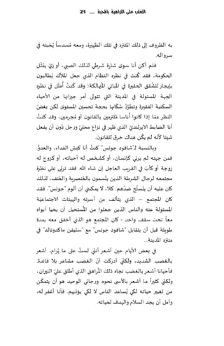 ‫التغمب عمى الكسايّة باحملبة ...... 12‬




‫به الٓغوٝ بلى طل٪ اإلاخجزه في جل٪ الٓهحرة، ومٗه ُمؿضؾا ًُسبئه في‬
                                                                             ‫ؾغواله.‬
          ‫ي ُّ‬
             ‫ٞلم ؤ٦ً ؤها ؾىي قاعة قغَي لظل٪ الهبي، ؤو ػ ّ‬
‫ًمش ل‬
                      ‫ّ‬
‫الخ٩ىمت، ٞ٣ض ٦ىذ في هٓغه الىٓام الظي ظٗل اإلاال٥ ًُُالبىن‬       ‫ُ‬
                   ‫ُ ُ ُ ّ‬                 ‫ُ‬                             ‫ُ‬
‫بةًجاع للك٣٤ الخ٣حرة في اإلاباوي اإلاتهال٨ت؛ و٢ض ٦ىذ ؤمشل في هٓغه‬
‫الجهت اإلاؿئىلت في اإلاضًىت التي جخىلى ؤمغ ظحراجها مً ألاخُاء‬
 ‫ّ‬                                                ‫ُُ ُ ّ‬
‫الؿ٨ىُت الٟ٣حرة وجُغص ؾ٩اجها بذجت جدؿحن اإلاؿخىي ل٨ً بٌٛ‬
      ‫ُ‬                                                   ‫ُ‬
‫الىٓغ ٖما بطا ٧اهىا ؤهاؾا ملتزمحن بال٣اهىن ؤو ُمجغمحن، و٢ض ٦ىذ‬
                                                ‫ُ‬                          ‫ّ‬
                          ‫ُ‬ ‫ّ‬
‫ؤها الًابِ الاًغلىضي الظي ْهغ في هؼإ مدلي وعخل صون ؤن ًٟٗل‬ ‫ّ‬
                                                                  ‫ُ‬           ‫ّ‬
                                      ‫قِئا ألهه لم ً٨ً هىا٥ زغ١ لل٣اهىن.‬
   ‫ُّ‬                               ‫ُ‬
‫وباليؿبت لـ"قاٞىص ظىوـ" ٦ىذ ؤها ٦بل الٟضاء، والٗضو.‬
‫ٞمً ظهخه لم ًغوي ٦ةوؿان، ؤو ٦صسو له ؤخباثه، ؤو ٦ؼوط له‬
                        ‫ّ‬
‫ػوظت ؤو ٦إب في ال٣غٍب الٗاظل بن قاء هللا. ٞ٣ض جغبى ٖلى هٓغة‬           ‫ّ‬
                    ‫ُ‬           ‫ُ‬            ‫ّ‬
‫مجخمٗه لغظا٫ الكغَت الظًً ًدؿمىن بالٗىهغٍت والٗى٠، لظل٪‬
                                                        ‫ّ‬     ‫ّ‬
‫٧ان ٖلُه ؤن ًدؿلر يضهم. ٦ال، ال ًم٨ىني ؤن ؤلىم "ظىوـ". ٞ٣ض‬
        ‫ّ‬
‫٧ان اإلاجخم٘ – الظي ًخإل٠ مً ؤؾغجه والهُئاث الاظخماُٖت‬
                                  ‫ُ‬
‫اإلاؿئىلت ٖىه والىاؽ الظًً ظٗلىا مً اإلاؿخدُل ؤن ًدُا ؤبىاه‬
‫مٗا جدذ ؾ٣٠ واخض - ٧ان اإلاجخم٘ هى الظي ؤزٟ٤ مٗه بمضة‬
‫َىٍلت ٢بل ؤن ًخ٣ابل "قاٞىص ظىوـ" م٘ "ؾدًُٟ ما٦ضوهالض" في‬
                                                                    ‫مخجزه اإلاضًىت...‬
‫في بٌٗ ألاًام خحن ؤقٗغ ؤه ّني لؿذ ٖلى ما ًُغام، ؤقٗغ‬
                              ‫ُ‬
                                       ‫ّ‬
‫بالًٛب الكضًض، ول٨ني ؤصع٦ذ ؤن الًٛب مكاٖغ بال ٞاثضة.‬  ‫ّ‬
                 ‫ّ‬                       ‫ُ‬
‫ٞإخُاها ؤقٗغ بالًٛب ججاه طل٪ اإلاغاه٤ الظي ؤَل٤ ٖلي الىحران،‬
          ‫ّ‬
‫ول٨ ّني ٦شحرا ما ؤقٗغ باألس ى هدىه. وعظاجي الىخُض هى ؤن ًخم٨ ً‬
‫مً حُٛحر خُاجه ل٩ي ٌُؿاٖض الىاؽ ال ل٩ي ًاطحهم. ٞإها ؤٟٚغ له،‬
                                       ‫وآمل ؤن ًجض الؿالم والهضٝ لخُاجه.‬
 