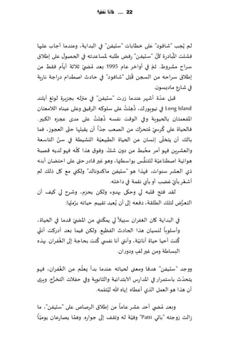 ‫22 ...... ملاذا نغفس؟‬




‫لم ًُجب "قاٞىص" ٖلى زُاباث "ؾدًُٟ" في البضاًت، وٖىضما ؤظاب ٖلحها‬
                                                              ‫ّ‬         ‫ُ‬
‫ٞكلذ اإلاباصعة ألن "ؾدًُٟ" عٌٞ َلبه إلاؿاٖضجه في الخهى٫ ٖلى بَال١‬
            ‫ّ‬
‫ؾغاح مكغوٍ. زم في ؤوازغ ٖام 5991 بٗض ُمط ّي زالزت ؤًام ٞ٣ِ مً‬
                                                           ‫ّ‬
                                                  ‫ُ‬
‫بَال١ ؾغاخه مً السجً ٢ ِخل "قاٞىص" في خاصر انُضام صعاظت هاعٍت‬
                                                             ‫في قاعٕ ماصٌؿىن.‬
‫٢بل ٖضة ؤقهغ ٖىضما ػعث "ؾدًُٟ" في مجزله بجؼٍغة لىوٜ آًلىض‬         ‫ّ‬
                                             ‫ُ ُ‬
‫‪ Long Island‬في هُىٍىع٥، طهلذ ٖلى ؾلى٦ه الغ٢ُ٤ وٖلى ُٖىاه الالمٗخان‬
                                                ‫ِ‬
                                  ‫ُ‬
                            ‫اإلاٟٗمخان بالخُىٍت وفي الى٢ذ هٟؿه طه ُ‬
‫ِ لذ ٖلى مضي عجؼه ال٨بحر.‬
                ‫ّ‬             ‫ّ‬                                     ‫ُ‬
‫ٞالخُاة ٖلى ٦غس ّي ُمخدغ٥ مً الهٗب ظضا ؤن ً٣بلها ختى العجىػ، ٞما‬
                                                    ‫ّ‬
          ‫ّ‬                     ‫ّ‬                                     ‫ّ‬
‫بال٪ ؤن ًخسلى بوؿان ًٖ الخُاة الُبُُٗت اليكُُت في ؾً الخاؾٗت‬
                      ‫ّ‬             ‫ّ‬                    ‫ُ‬
‫والٗكغًٍ ٞهى ؤمغ مدبِ مً صون ق٪. وٞى١ هظا ٧له ٞهى لضًه ٢هبت‬
                                                      ‫ُّ‬        ‫ّ‬
‫هىاثُت انُىاُٖت للخىٟـ بىاؾُتها، وهى ٚحر ٢اصع ختى ٖلى اخخًان ؤبىه‬
‫طي الٗكغ ؾىىاث، ٞهظا هى "ؾدًُٟ ما٦ضوهالض" ول٨ني م٘ ٧ل طل٪ لم‬
                                      ‫ؤقٗغ بإي ًٚب ؤو بإي ه٣مت في صازله.‬  ‫ُ ّ‬
‫ل٣ض ٞخذ ٢لبه لي وخ٩ى بهضوء ول٨ً بدؼم، وقغح لي ٦ُ٠ ؤن‬
              ‫الخٗغى لخل٪ الُل٣ت، صٞٗه بلى ؤن ٌُُٗض ج٣ُُم خُاجه بغمتها:‬
                  ‫ُ ّ‬                                                       ‫ُّ‬

                               ‫ّ‬
‫في البضاًت ٧ان الٟٛغان ؾبُال لي ًم٨ىني مً اإلاط ّي ٢ضما في الخُاة،‬
 ‫ّ‬
‫وؤؾلىبا ليؿُان هظا الخاصر الُٟٓ٘. ول٨ً ُٞما بٗض ؤصع٦ذ ؤهني‬
          ‫ُ‬                  ‫ُ‬                   ‫ّ‬               ‫ُ‬
‫٦ىذ ؤخُا خُاة ؤهاهُت، وؤهني ؤها هٟس ي ٦ىذ بداظت بلى الٟٛغان. بهظه‬
                                      ‫البؿاَت ومً ٚحر ل٠ وصوعان.‬
                                               ‫ٍ‬
          ‫ُ‬        ‫ّ‬
‫ووظض "ؾدًُٟ" هضٞا ومٗنى لخُاجه ٖىضما بضؤ ٌٗلم ًٖ الٟٛغان، ٞهى‬
       ‫ُّ‬                                                         ‫ّ‬
‫ًخدضر باؾخمغاع في اإلاضاعؽ الابخضاثُت والشاهىٍت وفي خٟالث الخسغط. وٍغي‬
                             ‫ُ ّ‬
                         ‫ؤن هظا هى الٗمل الظي ؤُٖاه بًاه هللا لُخممه.‬

‫وبٗض ُمط ي ؤخض ٖكغ ٖاما مً بَال١ الغنام ٖلى "ؾدًُٟ"، ما‬
   ‫ّ‬             ‫ُ‬                       ‫ّ‬
‫ػالذ ػوظخه "باحي ‪ "Patti‬وُٞت له وج٣٠ بلى ظىاعه. وهما ًهاعٖان ًىمُ ا‬
 