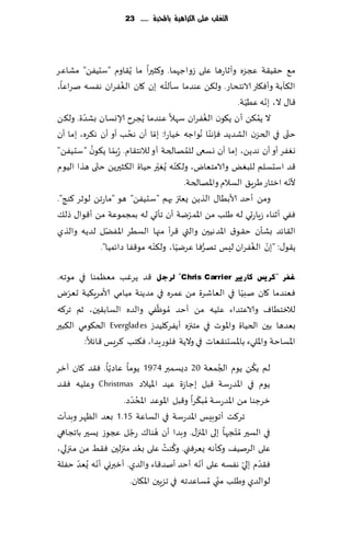 ‫التغمب عمى الكسايّة باحملبة ...... 32‬




‫م٘ خ٣ُ٣ت عجؼه وآزاعها ٖلى ػواظهما. و٦شحرا ما ًُ٣اوم "ؾدًُٟ" مكاٖغ‬
                      ‫ُ‬               ‫ُ‬
‫ال٨أبت وؤٞ٩اع الاهخداع. ول٨ً ٖىضما ؾإلخه بن ٧ان الٟٛغان هٟؿه نغاٖا،‬
                                                               ‫ّ‬     ‫ّ‬
                                                            ‫٢ا٫ ال، بهه ُُٖت.‬
         ‫ّ‬                                          ‫ُ‬
‫ال ًم٨ً ؤن ً٩ىن الٟٛغان ؾهال ٖىضما ًُجغح ؤلاوؿان بكضة. ول٨ً‬       ‫ُ‬
‫ختى في الخؼن الكضًض ٞةهىا ُهىاظه زُاعا: بما ؤن هدب ؤو ؤن ه٨غه، بما ؤن‬
                         ‫ُ‬        ‫ّ‬                   ‫ّ‬                    ‫ّ‬
           ‫ُ‬        ‫ّ‬                        ‫ُ‬
‫وٟٛغ ؤو ؤن هضًً، بما ؤن وؿعى للمهالخت ؤو لالهخ٣ام. ُعبما ً٩ىن "ؾدًُٟ"‬
             ‫ّ‬                          ‫ّ‬
‫٢ض اؾدؿلم للبٌٛ والامخٗاى، ول٨ىه ٌُٛحر خُاة ال٨شحرًً خت ى هظا الُىم‬
                                    ‫ّ‬
                                                                             ‫ّ‬
                                            ‫ألهه ازخاع َغٍ٤ الؿالم واإلاهالخت.‬
‫ومً ؤخض ألابُا٫ الظًً ٌٗتز بهم "ؾدًُٟ" هى "ماعجً لىزغ ٦ىج".‬
                                               ‫ّ‬
‫ٟٞي ؤزىاء ػٍاعحي له َلب مً اإلامغيت ؤن جإحي له بمجمىٖت مً ؤ٢ىا٫ طل٪‬
                 ‫ّ‬
‫ال٣اثض بكإن خ٣ى١ اإلاضهُحن والتي ٢غؤ مجها الؿُغ اإلاًٟل لضًه والظي‬
                                ‫ّ‬         ‫ّ‬      ‫ُّ‬              ‫ّ ُ‬
               ‫ً٣ى٫: "بن الٟٛغان لِـ جهغٞا ٖغيُا، ول٨ىه مى٢ٟا صاثمُا".‬

‫غفش "وش٠ظ وبس٠ري ‪ٌ "Chris Carrier‬شعً ٢ض ًغٚب مٗٓمىا في مىجه.‬
    ‫ّ‬                                                 ‫ّ‬
‫ٞٗىضما ٧ان نبُا في الٗاقغة مً ٖمغه في مضًىت مُامي ألامغٍ٨ُت حٗغى‬
                            ‫ّ‬
‫لالزخُاٝ والاٖخضاء ٖلُه مً ؤخض ُمىْٟي والضه الؿاب٣حن، زم جغ٦ه‬
‫بٗضها بحن الخُاة واإلاىث في مخجزه ؤًٟغ٧لُضػ ‪ Everglades‬الخ٩ىمي ال٨بحر‬
        ‫اإلاؿاخت واإلاليء باإلاؿدى٣ٗاث في والًت ٞلىعٍضا، ٞ٨خب ٦غَـ ٢اثال:‬
                ‫ّ‬                                    ‫ُ‬         ‫ُ‬
‫لم ً٨ً ًىم الجمٗت 02 صٌؿمبر 4791 ًىما ٖاصًا. ٞ٣ض ٧ان آزغ‬
‫ًىم في اإلاضعؾت ٢بل بظاػة ُٖض اإلاُالص ‪ Christmas‬وٖلُه ٞ٣ض‬
                         ‫ُ ّ‬                 ‫ّ‬
                    ‫زغظىا مً اإلاضعؾت ُمب٨غا و٢بل اإلاىٖض اإلادضص.‬
‫جغ٦ذ ؤجىبِـ اإلاضعؾت في الؿاٖت 51.1 بٗض الٓهغ وبضؤث‬
‫في الؿحر ُم ّخجها بلى اإلاجز٫. وبضا ؤن هىا٥ عظل عجىػ ٌؿحر باججاهي‬
                       ‫ُ‬        ‫ُ‬
                             ‫ُ‬     ‫ُ ُ‬
‫ٖلى الغنُ٠ و٦إهه ٌٗغٞني. و٦ىذ ٖلى بٗض مجزلحن ٞ٣ِ مً مجزلي،‬
       ‫ّ‬    ‫ّ‬                                  ‫ّ‬           ‫ّ ّ‬
‫ٞ٣ضم بلي هٟؿه ٖلى ؤهه ؤخض ؤنض٢اء والضي. ؤزبروي ؤهه ٌُٗض خٟلت‬
                                                   ‫ّ‬
                      ‫لىالضي وَلب مني ُمؿاٖضجه في جؼٍحن اإلا٩ان.‬
 