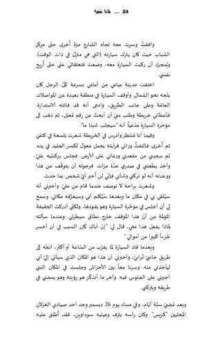 ‫42 ...... ملاذا نغفس؟‬




         ‫ّ‬           ‫ّ ُ‬                                        ‫ُ‬
‫واٞ٣ذ وؾغث مٗه ججاه الكاعٕ مغة ؤزغي ختى مغ٦ؼ‬
‫الكباب خُض ٧ان ًتر٥ ؾُاعجه (التي هي مجز٫ في طاث الى٢ذ).‬
    ‫ّ ّ ُ‬
‫وبمجغص ؤن ع٦بذ الؿُاعة مٗه، ويٗذ ُمخٗل٣احي ٖني ختى ؤعٍذ‬                 ‫ُ ّ‬
                                                                        ‫هٟس ي.‬
‫ألن الغظل ٧ان‬    ‫ازخٟذ مضًىت مُامي مً ؤمامي بؿغٖت ّ‬
‫ًخجه هدى الكما٫. وؤو٢٠ الؿُاعة في مىُ٣ت بُٗضة ًٖ اإلاىانالث‬                     ‫ّ‬
‫الٗامت وٖلى ظاهب الُغٍ٤، واصعى ؤه ه ٢ض ٞاجخه الاؾخضاعة.‬                   ‫ّ‬
                   ‫ّ‬
‫ٞإُٖاوي زغٍُت وَلب مني ؤن ؤبدض ًٖ ع٢م ُمٗحن، زم طهب الى‬
                                                ‫ّ‬
                                                          ‫ّ‬
                           ‫مازغة الؿُاعة مضُٖا ؤهه "ؾُجلب قِئا ما".‬
‫وُٞم ا ؤها ُمىخٓغ وؤصعؽ في السغٍُت قٗغث بلؿٗت في ٦خٟي‬
                                                            ‫ُّ‬              ‫ُ‬
‫زم ؤزغي. ٞالخٟذ وعاجي ٞغؤًخه ًدمل مٗى٫ ل٨ؿغ الجلُض في ًضه.‬
 ‫ّ‬
‫زم سخبني مً م٣ٗضي وعماوي ٖلى ألاعى. ٞجلـ بغ٦بدُه ٖلي‬
             ‫ّ‬                             ‫ّ ّ‬
‫وؤزظ ًُٗىني في نضعي ٖضة مغاث. ٞغظىجه ؤن ًخى٢٠ ًٖ هظا‬
                              ‫ّ‬    ‫ُ‬          ‫ّ‬
    ‫ووٖضجه ؤه ه لى جغ٦ني وقإوي ٞةوي لً ؤزبر ؤي شسو بما خضر.‬
               ‫ّ‬
‫وقٗغث بغاخت ال جىن٠ ٖىضما ٢ام مً ٖلي. وؤزبروي ؤهه‬
                      ‫ُّ‬               ‫ُ‬
‫ؾُل٣ي بي في م٩ان ما وبٗضها ؾُ٩لم ؤبي وؾُٗغٞه م٩اوي. وؾمذ‬                      ‫ُ‬
                         ‫ّ‬                            ‫ّ‬
‫لي ؤن ؤظلـ في مازغة الؿُاعة وهى ً٣ىصها، ول٨ني ؤصع٦ذ الخ٣ُ٣ت‬
‫اإلااإلات مً ؤن هظا اإلاى٢٠ ط هُا١ ؾُُغحي. وٖىضما ؾإلخه‬
                                            ‫زاع‬                   ‫ّ‬
                                         ‫ّ‬
‫إلا اطا ًٟٗل هظا معي، ٢ا٫ لي: "بن ؤبا٥ ٧ان الؿبب في ؤن ؤزؿغ‬
                                                  ‫ظؼءا ٦بحرا مً ؤمىالي."‬          ‫ُ‬
       ‫ّ‬                    ‫ّ‬        ‫ُ‬
‫وبٗضما ٢اص الؿُاعة إلاا ً٣غب مً الؿاٖت ؤو ؤ٦ثر، اججه بلى‬
‫َغٍ٤ ظاهبي ُجغابي، وؤزبروي ؤن هظا هى اإلا٩ان الظي ؾُإحي بلي ؤبي‬
     ‫ّ‬                                                  ‫ّ‬           ‫ّ‬
‫لُإزظوي مىه. وؾغها مٗا بحن ألاخغاف وظلؿذ في اإلا٩ان الظي‬
                                 ‫ّ‬
‫ؤظبروي ٖلى الجلىؽ ُٞه. وآزغ ما ؤجظ٦غ هى عئٍخه وهى ًمط ي في‬
                                                               ‫َغٍ٣ه وٍتر٦ني.‬

                                                 ‫ّ ّ‬
‫وبٗض ُمط ّي ؾخت ؤًام، وفي مؿاء ًىم 62 صٌؿمبر وظض ؤخض نُاصي الٛؼالن‬
          ‫ُ‬
‫اإلادلُحن "٦غَـ". و٧ان عؤؾه ًجزٝ وُٖيُه ؾىصاوًٍ، ٞ٣ض ؤَل٤ ٖلُه‬
 