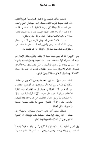 ‫62 ...... ملاذا نغفس؟‬




                                        ‫ّ‬
‫وٖىضما بضؤث ؤجدضر م٘ "صاُٞض" ٧ان ٢اؾُا، ٞغّبما ؤٖخ٣ض‬
           ‫ُ‬
                                               ‫ُ‬         ‫ُ‬    ‫ّ‬
‫ؤهني ٦ىذ يابِ ق غَت زاوي، ٞؿإله ؤخض ؤنض٢اجي الظي عاٞ٣ني‬
‫بٌٗ ألاؾئلت البؿُُت ل٩ي ً٣ىصه لالٖتراٝ ؤه ه ازخُٟني، ٢اثال:‬
                        ‫ّ‬         ‫ّ‬
‫"ؤال جغٚب في ؤن جسبر طل٪ الهبي الهٛحر ؤه٪ هضمذ ٖلى ما ٞٗلخه‬
                                ‫ّ‬         ‫ُّ‬
         ‫مٗه؟" ٞإظاب "صاُٞض" ما٦ضا: "ؤجمنى لى ٧ان هظا بةم٩اوي."‬
              ‫ّ‬                              ‫ّ ُ‬
‫ٖىضثظ ٢ضمذ هٟس ي له، وٖلى الغٚم مً ؤهه لم ٌؿخُ٘‬
                                                     ‫ّ ّ‬
‫عئٍتي، ؤال ؤهه ؤمؿ٪ بُضي وؤزبروي ؤه ه آؾ٠ ٖلى ما ٞٗله معي.‬
                            ‫ُ ُ‬                   ‫ُ‬
         ‫وباإلا٣ابل ٖغيذ ٖلُه نضا٢تي وؤزبرجه ؤهني ٢ض ٟٚغث له.‬
                    ‫ّ‬                                  ‫ّ‬
‫ً٣ى٫ "٦غَـ" بهه لم ً٨ً نٗبا ٖلُه ؤن ٌٟٛغ، ول٨ً وؾاثل ؤلاٖالم لم‬
     ‫ُ‬                      ‫ُ‬
‫جٟهم إلااطا ٟٚغ له ؤو ٦ُ٠ خضر هظا. ل٣ض ؤعجبذ وؾاثل ؤلاٖالم ب٣ضعجه‬
‫ٖلى الٟٛغان، ول٨جها لم حؿخُ٘ ؤن ُجضع٥ ما الظي صٞٗه إلاشل هظا الٟٛغان.‬
       ‫ُ‬                                             ‫ّ‬        ‫ُ‬
  ‫ّ‬         ‫ّ ُّ‬                ‫ُ‬
‫ٞىؾاثل ؤلاٖالم ال جضع٥ ٖاصة مٗنى الٟٛغان، ُٞبضو ؤجها جغ٦ؼ ٖلى ٢هت‬
                                        ‫ّ‬
                       ‫الازخُاٝ وجٟانُل الخٗظًب، ؤما "٦غَـ" ُٞ٣ى٫:‬
    ‫ّ‬                                        ‫ُّ ُ‬
‫هىا٥ ؾبب ٢ىي للٟٛغان، ٞٗىضما ًُسُئ آلازغون في خ٣ىا،‬                 ‫ُ‬
‫ًُم٨ىىا ؤن هخجاوب م٘ هظا ألامغ بُغٍ٣خحن، بما ؤن وؿعى لالهخ٣ام‬
                       ‫ّ‬
                                   ‫ّ‬
‫مً الصسو الظي ؤزُإ في خ٣ىا، ؤو ؤن وٟٛغ له. وبن ازترها‬
                            ‫ّ‬
‫الاهخ٣ام، ؾُُغ الًٛب ٖلى خُاجىا، ألن الشإع ٌُؿلبىا خُاجىا، بط‬
‫مً الهٗب ؤن ُهغض ي مكاٖغ الًٛب التي في صازلىا و٢ض ههاب‬
                                          ‫ُ‬      ‫ّ‬
‫باإلصمان ٖلُه، بال ؤن الٟٛغان ٌؿمذ لىا ب٣لب نٟدت ظضًضة‬
                                             ‫واإلاط ي ٢ضما في الخُاة.‬
          ‫ُ‬          ‫ُ‬
‫وهىا٥ ؾبب آزغ ًضٞ٘ ؤلاوؿان للٟٛغان، ٞالٟٛغان هى‬
      ‫ّ‬ ‫ُ‬         ‫ُ‬           ‫ُ‬         ‫ّ‬                       ‫ّ‬
‫ُُٖت – ؤهه عخمت. بجها ُُٖت خهلذ ٖلحها وٍم٨ىني ؤن ؤ٢ضمها‬
                                                     ‫ُ ّ‬
                         ‫لآلزغًٍ. وفي ٧ل الخاالث ؤقٗغ بالغيا الخام.‬
                                                          ‫ّ‬
‫وفي ألاًام الخالُت لهظا الاظخمإ بضؤ "٦غَـ" في ػٍاعة "صاُٞض" بهٟت‬
‫ُمىخٓمت م٘ ػوظخه وابىدُه. و٢ط ى الغظالن ؾاٖاث َىٍلت مٗا في الخضًض‬
 