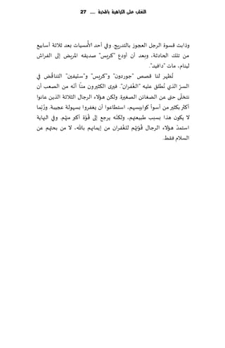 ‫التغمب عمى الكسايّة باحملبة ...... 72‬




                           ‫ُ‬
‫وطابذ ٢ؿىة الغظل العجىػ بالخضعٍج. وفي ؤخض ألامؿُاث بٗض زالزت ؤؾابُ٘‬
‫مً جل٪ الخاصزت، وبٗض ؤن ؤوصٕ "٦غَـ" نضً٣ه اإلاغٌٍ بلى الٟغاف‬
                                                    ‫لُىام، ماث "صاُٞض".‬
            ‫ُ‬
‫ُجٓهغ لىا ٢هو "ظىعصون" و"٦غَـ" و"ؾ دُٟحن" الخىا٢ٌ في‬
                     ‫ّ ّ‬
‫الؿغ الظي ُهُل٤ ٖلُه "الٟٛغان". ٞحري ال٨شحرون مىـا ؤهه مً الهٗب ؤن‬
                                             ‫ُ‬                       ‫ّ‬
                                                                   ‫ِ‬
                                                                       ‫ّ‬
‫هخسلى ختى ًٖ الًٛاثً الهٛحرة. ول٨ً هاالء الغظا٫ الشالزت الظًً ٖاهىا‬
‫ؤ٦ثر ب٨شحر مً ؤؾىؤ ٧ىابِؿهم، اؾخُاٖىا ؤن ٌٟٛغوا بؿهىلت عجُبت. و ُع ّبما‬
                 ‫ُ‬        ‫ُّ‬           ‫ّ‬
‫ال ً٩ىن هظا بؿبب َبُٗتهم، ول٨ىه ًغظ٘ بلى ٢ىة ؤ٦بر مجهم. وفي الجهاًت‬
                                         ‫ُ‬     ‫ُّ ُ‬
‫اؾخمض هاالء الغظا٫ ٢ىتهم للٟٛغان مً بًماجهم باهلل، ال مً بدثهم ًٖ‬‫ّ‬
                                                           ‫الؿالم ٞ٣ِ.‬
 