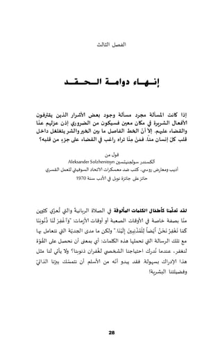 ‫الٟهل الشالض‬




               ‫ئٔـٙـبء دٚاِـخ اٌـؾـمـذ‬


‫إرا واهذ اإلاعإلت مجشد معإلت وحىد بعض ألاؼشاس الزًً ًلترفىن‬
  ‫ّ‬
‫ألافعاٌ الؽشٍشة في ميان معين فعيىىن مً الضشوسي إرن عضلهم عى ا‬
                                             ‫ّ ّ‬
‫واللضاء عليهم. إال ؤن الخط الفاـل ما بين الخير والؽش ًخغلغل داخل‬
                                        ‫ّ َ ْ ّ‬            ‫ّ‬
  ‫كلب ول إوعان مىـا. فمً مىا جشاه ساغب في اللضاء على حضء مً كلبه؟‬
            ‫ٍ‬                            ‫ِ‬

                                   ‫٢ى٫ مً‬
               ‫ؤل٨ؿىضع ؾىلجىُدؿحن ‪Aleksander Solzhenitsyn‬‬
     ‫ؤصًب ومٗاعى عوس ي، ٦خب يض مٗؿ٨غاث الاجداص الؿىُٞتي للٗمل ال٣ؿغي‬
                    ‫خاثؼ ٖلى ظاثؼة هىبل في ألاصب ؾىت 0791‬



               ‫ُ ّ‬          ‫ّ‬
‫ٌمذ رؼ ٍّٕٓب وأطفب ي اٌىٍّبد ادلأٌٛفخ في الهالة الغباهُت والتي حٗؼي ٦شحرًً‬
     ‫ْ ِْ َ ُ َ‬
‫مىا بهٟت زانت في ألاو٢اث الهٗبت ؤو ؤو٢اث ألاػماث: " َوﭐ ٟٚغ ل َىا ط ُهىب َىا‬      ‫ّ‬
                                                 ‫ُْ ْ َ َ‬            ‫ََ َ ْ ُ ْ ُ َ‬
‫٦ما وٟٛغ َهدً ؤ ًًْا ِللمظ ِه ِب حن ِبل ُْ َىا." ول٨ً ما مضي الجضًت التي هخٗامل بها‬
                          ‫ّ‬                                                  ‫ِ‬
‫ة‬     ‫ُ‬
  ‫م٘ جل٪ الغؾالت التي جدملها هظه ال٩لماث: ؤي بمٗنى ؤن هدهل ٖلى ال٣ىّ‬
‫لىٟٛغ، ٖىضما ُهضع٥ اخخُاظىا الصسص ي لٟٛغان طهىبىا؟ وال ًإحي لىا مشل‬
                                       ‫ُ‬
‫ّ‬               ‫ّ‬       ‫ّ‬                      ‫ّ‬
‫هظا ؤلاصعا٥ بؿهىلت. ٞ٣ض ًبضو ؤهه مً ألاؾلم ؤن هخمؿ٪ ببرها الظاحي‬
                                                                ‫وًُٞلخىا البكغٍت!‬




                                       ‫82‬
 