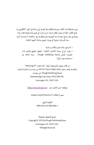 ‫ًغجى مكاع٦ت هظا ال٨خاب م٘ ؤنض٢اث٨م. وال جترصصوا في بعؾاله في البرًض الال٨ترووي ؤو‬
  ‫َب٘ ال٨خاب ٧لُا ؤو ظ ؼثُا، ول٨ً الغظاء ٖضم بظغاء ؤي حُٛحر بإًت َغٍ٣ت ٧اهذ. وبطا‬
‫عٚبخم في ٖمل وسخ مخٗضصة مىه لخىػَٗه ٖلى هُا١ واؾ٘، ؤو إلٖاصة اؾخيؿار ؤظؼاء‬
              ‫مىه ٦غؾاثل بزباعٍت ؤو صوعٍت، ٞحرجى مغاٖاة ال٣ُىص الخالُت:‬

                                 ‫• ال ًجىػ بٖاصة وكغه إلا٩اؾب ماصًت.‬
       ‫• ًجب بصعاط ٖباعة الاثخمان الخالُت: "خ٣ى١ الُب٘ واليكغ لضاع‬
       ‫اإلادغار لليكغ ‪ - Plough Publishing House‬ؾىت 2102. جم‬
                                                ‫اؾخسضامه بٗض ؤلاطن"‬

          ‫بن ٦خاب ًىهان ٦غَؿخىٝ آعهىلض "إلااطا وٟٛغ؟ ?‪"Why forgive‬‬
 ‫واإلا٣ضمت ب٣لم ؾدُ٠ حكا٥ ‪ 2012 © Steve Chalke‬مً بنضاع صاع اإلادغار لليكغ‬
                       ‫‪ ،Plough Publishing House‬في ٖىىاهُه:‬
                   ‫‪Robertsbridge, East Susex, TN32 5DR, UK‬‬
                            ‫‪Farmington, PA, 15437 USA‬‬

              ‫ومى٢ٗىا ٖلى ؤلاهترهذ هى ‪/http://www.plough.com‬‬

                   ‫نىعة الٛالٝ © ‪Issaque Fujita/Photonica‬‬

                                 ‫التر٢ُم الضولي:‬
                          ‫1-668-68478-0-879 :‪ISBN‬‬



                          ‫ظمُ٘ الخ٣ى١ مدٟىْت‬
               ‫‪Copyright © 2012 by Plough Publishing House‬‬
                       ‫‪Farmington, PA, 15437 USA‬‬
                            ‫‪All Rights Reserved‬‬
 