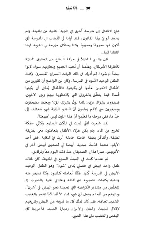 ‫13 ...... ملاذا نغفس؟‬




                                                      ‫ُ‬                                   ‫ّ‬
‫ٖلي الاهخ٣ا٫ بلى مضعؾت ؤزغي في الجهت الشاهُت مً اإلاضًىت. ولم‬
‫ٌؿٗض ؤبىاي بهظا ال٣اهىن ، ٞ٣ض ؤعاصا لي الظهاب بلى اإلاضعؾ ت التي‬               ‫ّ‬
‫ؤ٧ىن ٞحها مٗغوٞا ومدبىبا. و٧اها ًمخل٩ان مؼعٖت في ال٣غٍت، لهظا‬
                                                                            ‫اهخ٣لىا بلحها...‬
‫ت‬   ‫٧ان والضي ُمىايال في خغ٦ت الضٞإ ًٖ الخ٣ى١ اإلاضهُّ‬
                                                          ‫ّ‬
‫لؤلٞاع٢ت ألامغٍ٩ان، وٖلـمىا ؤن ُهدب الج مُ٘ وهدترمهم ؾىاء ٧اهىا‬
                                   ‫ّ‬
   ‫ّ ُ ُ‬             ‫ُ‬                                            ‫ُ‬              ‫ُ‬
‫بًُا ؤو ؾىصا. لم ؤصع٥ في طل٪ الى٢ذ الهغإ الٗىهغي. و٦ىذ‬
‫الُٟل الىخُض ألاؾىص في اإلاضعؾت، و٧ان مً الىاضر ؤن ٦شحرًً مً‬
                                                               ‫ّ‬
‫ألاَٟا٫ آلازغًٍ حٗلمىا ؤن ً٨غهىا. ٞاألَٟا٫ ًُم٨ً ؤن ً٩ىهىا‬
                                                                      ‫ّ‬                       ‫ُ‬
‫٢ؿاة ُٞما ًخٗل٤ بالٟغو١ التي ًُالخٓىجها بُجهم وبحن آلازغًٍ.‬
                             ‫ّ‬            ‫ُ‬
‫ُٞبضئون بؿاا٫ بغيء: إلااطا لىن بكغج٪ ُبني ؟ وبٗضها ًطخ٩ىن‬                    ‫ُ‬
                                            ‫ّ‬
‫وَسسغون مني ألجهم ٌٗلمىن ؤن البكغة الب يُت ش يء ُم سخل٠ بلى‬
                            ‫ُ ّ‬                                     ‫ّ‬
                 ‫ّ‬                            ‫ّ‬         ‫ّ‬                                   ‫ّ‬
             ‫خض ما، ٟٞي مغخلت ما حٗلمىا ؤن هظا اللىن لِـ "َبُُٗا".‬
               ‫ّ‬
‫ل٣ض قٗغث ؤه ّني لؿذ في اإلا٩ان الؿلُم. و٦إوي ؾم٨ت‬
‫جسغط مً اإلااء، ولم ً٨ً هاالء ألاَٟا٫ ًخٗاملىن معي بُغٍ٣ت‬
                          ‫ّ‬     ‫ّ‬                   ‫ّ‬                     ‫ّ‬
‫لُُٟت. وؤجظ٦غ بهٟت زانت خاصزت ؤزغث في للٛاًت. ٟٞي ؤخض‬
‫ألاًام، ٖىضما ٢ضمذ نضً٣ا ؤبًُا لي لهضً٤ ؤبٌُ آزغ في‬              ‫ّ ُ‬
        ‫ألاجىبِـ، ناعا هظان الهضً٣ان مىظ طل٪ الُىم مٗا وجغ٧اهني.‬
        ‫ُ‬                            ‫ّ‬
‫زم ٖىضما ٦ىذ في اله٠ الؿاب٘ في اإلاضًىت، ٧ان هىا٥‬
‫َٟل واخض ؤبٌُ في ٞهلي ًُضعى "قىن" وهى الُٟل الىخُض‬
                                         ‫ُ ُ‬                ‫ُّ‬
‫ألابٌُ في اإلاضعؾت ٧لها. ٞ٨ ّىا وٗامله ٧اإلاىبىط و٦ىا وسسغ مىه‬
                   ‫ّ‬
‫وهل٣به ب٩لماث ٖىهغٍت ٚحر الث٣ت ووٗخضي ٖلُه بالًغب. بط‬
                                                                                        ‫ّ‬
‫هخسلو مً مكاٖغ ال٨غاهُت التي هدملها هدى البٌُ في "قىن".‬
                       ‫ّ ّ ُ ّ‬                    ‫ّ‬                     ‫ّ‬
‫وبالغٚم مً ؤهه لم ًٟٗل ؤي ش يء لىا، بال ؤهىا ٦ىا وكٗغ بالًٛب‬
                                                ‫ّ‬
‫الكضًض ججاهه. ٞ٣ض ٧ان ًُمشل ٧ل ما وٗغٞه ًٖ البٌُ وجاعٍسهم‬
                                       ‫ّ‬
 ‫ّ‬
‫إلطال٫ قٗبىا، وال٣خل وؤلاظغام وججاعة الٗبُض، ٞإزغظىا ٧ل‬
                                         ‫البٌٛ والًٛب ٖلى هظا الهبي.‬
 