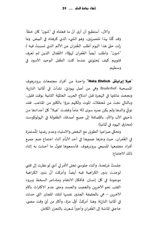 ‫إنًاء دَامة احلكد ...... 13‬




                             ‫ّ‬
‫وآلان، ؤؾخُُ٘ ؤن ؤعي ؤن ما ٞٗلىاه في "قىن" ٧ان زُإ.‬
                                                        ‫ُ‬
‫و٢ض ٦ ّىا بهظا ٖىهغٍ حن، وهى الص يء الظي ٦غهىاه في البٌُ. وما‬
                                          ‫ُ ّ‬
       ‫ُ‬                        ‫ُ‬                    ‫ّ‬
‫ػلذ ختى هظا الُىم ؤَلب الٟٛغان ًٖ ألالم الظي حؿببذ ُٞه لـ‬
                                   ‫ُ‬
‫"قىن". وؤَلب ؤًًا الٟٛغان لهاالء ألاَٟا٫ الظًً لم حٗغٝ‬
‫٢لىبهم ٦ُ٠ ًُدبىهني ٖىضما ٦ىذ الُٟل الىخُض ألاؾىص في‬
                                           ‫ّ‬
                                                    ‫وؾُهم.‬

‫"٘١ال ئ٠شٌ١زؼ ‪ "Hela Ehrlich‬واخضة مً ؤٞغاص مجخمٗاث بغوصعهىٝ‬
                                ‫ّ‬
‫اإلاؿُدُت ‪ Bruderhof‬وهي مً ؤنل حهىصي، وكإث ف ي ؤإلااهُا الىاػٍت.‬
                        ‫ّ‬
‫وهجخذ ٖاثلتها في الهجغة ٢بل اهضالٕ الخغب الٗاإلاُت الشاهُت بى٢ذ ٢لُل ،‬
                                  ‫ّ‬
‫وبالخالي هجذ مً ُمٗخ٣الث اإلاىث. ول٨جهم مغوا بال٨شحر مً اإلاخاٖب. ٞ٣ض‬
                            ‫ّ‬
                 ‫ّ‬                                                        ‫ّ‬
‫جىفي والضها ولم ً٨ً ٖمغه ؾىي 24 ٖاما وٞ٣ضث "هُال" ٧ل ؤظضاصها مً‬
‫هاخُتي ألاب وألام، باإلياٞت بل ى ظمُ٘ ؤنض٢اء الُٟىلت في الهىلى٧ىؾذ‬
                                                 ‫(مداع١ الحهىص في ؤإلااهُا).‬
  ‫ّ‬     ‫ُ‬
‫وجد٩ي نغاٖها الُىٍل م٘ البٌٛ والاؾدُاء وٖضم عٚبتها اإلاؿخمغة‬
                              ‫ّ‬                                        ‫ُ‬
‫في الٟٛغان، خُض وزؼها يمحرها في ؤخض ألاًام ؤزىاء اظخمإ يم ظمُ٘‬
             ‫ّ‬
‫ؤٞغاص مجخمٗها اإلاؿُخي بغوصعهىٝ. ٞإؾمٗىها ج٣ى٫ ما ؤخؿذ به بزىاء‬
                                                               ‫طل٪ الاظخمإ:‬
                                                           ‫ُ‬
‫ظلؿذ ُمغحٗضة، وؤزىاء ظلىس ي ججلى ألامغ لي ؤهني لى هٓغث بلى ٢لبي‬
                 ‫ّ‬
‫لىظضث بظوع ال٨غاهُت ُٞه ؤًًا. وؤصع٦ذ ؤن بظوع ال٨غاهُت‬
                                                   ‫ّ‬
‫مىظىصة في ٧ل بوؿان. ٞإٞ٩اع الاهخ٣ام ومكاٖغ السسِ وبغوص‬
‫ال٣لب هدى آلازغًٍ والًٛب والخؿض وختى ٖضم الا٦ترار بأالم‬
‫آلازغًٍ – ه ي بالخ٣ُ٣ت الجظوع هٟؿها لخل٪ اإلاجاػع التي خضزذ‬
                              ‫ُ ّ ّ‬
‫في ؤإلااهُا الىاػٍّت. وهىا ؤصع٦ذ ؤو٫ مغة، وؤ٦ثر مً ؤي و٢ذ مط ى،‬
              ‫ّ‬
                   ‫ّ‬                         ‫ُ‬        ‫ّ‬
          ‫خاظتي اإلااؾت بلى الٟٛغان وؤزحرا قٗغث بالخدغع ال٩امل.‬
 