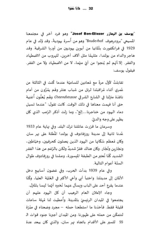 ‫23 ...... ملاذا نغفس؟‬




‫"٠ٛعف ثٓ اٌ١ؼبصس ‪ "Josef Ben-Eliezer‬وهى ٞغص آزغ في مجخمٗىا‬
                 ‫ّ‬          ‫ُ‬
‫اإلاؿُخي "بغوصعهىٝ ‪ "Bruderhof‬وهى مً ؤؾغة حهىصًت، و٢ض ُولض في ٖام‬
‫9291 في ٞغاه٨ٟىعث بإإلااهُا مً ؤبىًٍ حهىصًحن مً ؤوعبا الكغ٢ُت. و٢ض‬
                                        ‫ُ‬
‫هاظغ والضاه مً بىلىضا، مشلهما مشل آالٝ آزغًٍ، للهغوب مً الايُهاص‬
                                                        ‫ّ‬
‫والٟ٣غ. بال ّؤجهم لم ًُىجىا مً ؤي مجهما ، ال مً الايُهاص وال مً الٟ٣غ.‬
                                  ‫ّ ُ‬
                                                      ‫ُٞ٣ى٫ ًىؾ٠:‬
                             ‫ُ‬                              ‫ّ‬          ‫ُ ّ‬
‫ج٣ابلذ ألو٫ مغة م٘ ُمٗاصًً للؿامُت ٖىضما ٦ىذ في الشالشت مً‬
                                       ‫ّ‬
                  ‫ُ ُ ُّ‬
‫ٖمغي ؤزىاء ُمغا٢بدىا لغجل مً قباب هخلغ وهم ًمغون مً ؤمام‬                           ‫ُ‬
        ‫ُ ُ ُّ ُ‬
‫هاٞظة مجزلىا في الكاعٕ الكغقي ‪ Ostendstrasse‬وهم ٌٛىىن ؤ ٚىُت‬
‫ختى ؤها ٞهمذ مٗىاها في طل٪ الى٢ذ. ٧اهذ ج٣ى٫: "ٖىضما حؿُل‬
                     ‫ُ‬
‫صماء ال حهىص مً زىاظغها.....بلخ"، وما ػلذ ؤط٦غ الغٖب الظي ٧ان‬
                                                     ‫َّ‬
                                                    ‫ًٓهغ ٖلى وظه والضي.‬
                                                  ‫ّ‬
‫وؾغٖان ما ٢غعث ٖاثلخىا جغ٥ البلض. وفي جهاًت ٖام 3391‬
                               ‫ُ‬                                                 ‫ُ‬
‫ٖضها زاهُت بلى مضًىت عوػٞاصوٝ في بىلىضا اإلاُلت ٖلى جهغ ؾان.‬
                                                              ‫ُ ّ‬
‫و٧ان ُمٗٓم ؾ٩اجها مً الحهىص الظًً ٌٗملىن ٦دغُٞحن، وزُاَحن،‬
          ‫ّ‬
                           ‫ُ‬         ‫ٌ‬    ‫ٌ‬
‫وهجاعًٍ وججاع. و٧ان هىا٥ ٞ٣غ قضًض ول٨ً بالغٚم مً هظا الٟ٣غ‬         ‫ُ ّ‬         ‫ّ‬
                                                                  ‫ُ ُ‬
‫الكضًض ٦ ّىا وٗخبر مً الُب٣ت اإلاِؿىعة، وٖكىا في عوػٞاصوٝ َىا٫‬
                                                        ‫الؿخت ؤٖىام الخالُت.‬ ‫ّ‬
‫وفي ٖام 9391 بضؤث الخغب، وفي ًٚىن ؤؾابُ٘ صزل‬
     ‫ُ‬
‫ألاإلاان بلى مضًىدىا. وازخبإ ؤبي وؤدي ألا٦بر في الٗلُت الٗلُا، و٦ ّىا‬
                       ‫ُ ّ‬
    ‫ٖىضما ً٣غٕ ؤخض ٖلى الباب وَؿإ٫ ٖجهما ُهسبره ؤج ُهما لِؿا باإلاجز٫.‬
                                 ‫ّ‬
‫وظاء ؤلاٖالن الٗام الغهُب ؤن ٧ل الحهىص ٖلحهم ؤن‬
                                   ‫ُ‬
‫ًجخمٗىا في اإلاُضان الغثِس ّي باإلاضًىت. وؤُُٖذ لىا ُمهلت ؾاٖاث‬
    ‫ُّ‬
‫٢لُلت ٞ٣ِ. ٞإزظها ما اؾخُٗىا خمله – مجغص ويٗىاه في نغة‬
                                                                           ‫ّ‬
‫لىخم٨ً مً خمل ه ٖلى ْهىعها. ومً اإلاُضان ؤظبرها ظىىص ٢ىاث الـ‬
‫‪ SS‬للؿحر ٖلى ألا٢ضام باججاه جهغ ؾان، والظي ٧ان ًبٗض ٖضة‬
 