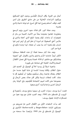 ‫إنًاء دَامة احلكد ...... 33‬




‫ؤمُا٫ ًٖ ال٣غٍت. و٧ان الغظا٫ اإلاُجىضًً ًغجضون الؼي الٗؿ٨غي‬
  ‫ّ‬          ‫ّ‬                       ‫ّ‬         ‫ُ‬
‫وٍغ٦بىن الض ّعاظاث البساعٍّت مً ٖلى ظاهبي الُغٍ٤. ولً ؤوس ى‬
                        ‫ّ‬                            ‫ُ‬
                 ‫ّ‬                 ‫ُ‬                      ‫ُ‬          ‫ّ‬
‫٦ُ٠ جى٢٠ ؤخضهم ونغر ُٞىا ل٩ي وؿغٕ، زم جىظه هاخُت والضي‬
                                                                         ‫ويغبه.‬
           ‫ّ‬                                 ‫ُ‬
‫وٖىض يٟت الجهغ، ٧ان هىا٥ ظىىص آزغًٍ بؼحهم الغؾميّ‬           ‫ّ‬
‫ًيخٓغوهىا. ٞ٣امىا بخٟخِكىا بدشا ًٖ ألاقُاء الشمُىت مً ما٫ ؤو‬
‫ُمجىهغاث ؤو ؾاٖاث. (ولم ًجضوا اإلابلٜ الظي ؤزٟاه والضي في‬
                                 ‫ُ‬                                     ‫ُ‬
‫مالبـ ؤزتي الهٛحرة). زم ؤمغوها ؤن وٗبر الجهغ بلى ؤعى لِـ ٞحها‬
‫بوؿان. ولم ًُسبرها ؤخض بما ًجب ؤن هٟٗله، لهظا وظضها مإوي في‬
                                                              ‫٢غٍت ٖبر الجهغ.‬
      ‫ّ‬                         ‫وبٗض ٖضة ؤًام ؾمٗىا ٞجإة ّ‬
                                                       ‫ّ ّ‬
‫ؤن هظه اإلاىُ٣ت ؾُدخلها‬
                          ‫ّ‬                        ‫ُ‬
‫ألاإلاان ؤًًا. ٞاهخابىا الظٖغ واقتري والضي باألمىا٫ التي ؤزٟىها‬
                                         ‫ُ‬
‫ومدكاع٦حن م٘ ٖاثلخحن ؤو زالزت خهاها وٖغبت ل٩ي جدمل ألاَٟا٫‬
                   ‫الهٛاع وألاقُاء ال٣لُلت التي خملىاها ٖلى ْهىعها.‬
‫واججهىا قغ٢ا بلى عوؾُا ؤمال في الىنى٫ بلى الخضوص ٢بل‬
    ‫ّ‬                                      ‫ُ‬
‫خلى٫ الٓالم، ول٨ىىا وظضها ؤهٟ ؿىا في ٚابت ٦بحرة ٖىضما خل‬‫ّ‬
        ‫ّ‬      ‫ُ‬                       ‫ّ‬
‫الٓالم. وهىا٥ هاظمىا عظا٫ مؿلخىن وَلبىا ؤن وُٗحهم ٧ل ما‬
‫همل٪. ٧اهذ لخٓاث ُم غٖبت ول٨ً ٧ان هىا٥ بٌٗ الغظا٫ في‬
                              ‫ُ‬                                 ‫ّ‬
‫مجمىٖخىا ممً ٧اهذ لضحهم الصجاٖت إلا٣اومتهم. وفي الجهاًت عخل‬
                                                 ‫ُ‬
                            ‫الغظا٫ آزظًً ص ّعاظت وؤقُاء ؤزغي نٛحرة.‬

‫٢ًذ ؤؾغة ًىؾ٠ ؾىىاث الخغب في ؾِبحرًا. وهجر ًىؾ٠ بإعجىبت في‬
‫الهغوب بلى ٞلؿُحن ٖام 3491 ، وبٗض الخغب ج٣ابل م٘ حهىص هجىا مً‬
                                  ‫ُم ٗؿ٨غاث ؤلاباصة. ُٞ٣ى٫ ًىؾ٠:‬
                 ‫َّ‬
‫ل٣ض بضؤث الضٞٗاث ألاولى مً ألاَٟا٫ الظًً جم جدغٍغهم مً‬
‫مٗؿ٨غي ؤلاباصة ‪ Bergen-Belsen‬و ‪ Buchen-wald‬ألاإلااهُحن في‬
                ‫ُ ّ‬
‫الىنى٫ بلى ٞلؿُحن في ٖام 5491. واعحٗبذ مما ؾمٗخه مً‬
 