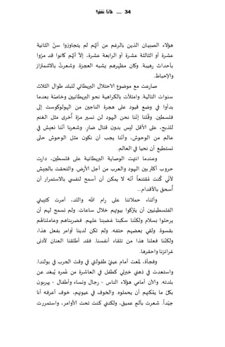 ‫43 ...... ملاذا نغفس؟‬




          ‫ّ‬                  ‫ّ‬
‫هاالء الهبُان الظًً بالغٚم مً ؤج ُهم لم ًخجاوػوا ؾً الشاهُت‬
                     ‫ّ ّ‬
‫ٖكغة ؤو الشالشت ٖكغة ؤو الغابٗت ٖكغة، بال ؤج ُهم ٧اهىا ٢ض مغوا‬
    ‫ّ‬
              ‫ُ‬
‫بإخضار عهُبت. و٧ان مٓهغهم ٌكبه العجؼة. وقٗغث باالقمئزاػ‬
                                                                 ‫وؤلاخباٍ.‬
‫ناعٖذ م٘ مىيىٕ الاخخال٫ البرًُاوي للبلض َىا٫ الشالر‬
            ‫ّ‬
‫ؾىىاث الخالُت. وامخؤلث بال٨غاهُت هدى البرًُاهُحن وزانت بٗضما‬
‫بضؤوا في وي٘ ٢ُىص ٖلى هجغة الىاظحن مً الهىلى٧ىؾذ بلى‬
                    ‫ّ ُ‬                            ‫ّ‬         ‫ُ‬
‫ٞلؿُحن. و٢لىا بهىا هدً الحهىص لً وؿحر مغة ؤزغي مشل الٛىم‬
                ‫ّ‬
‫للظبذ، ٖلى ألا٢ل لِـ بضون ٢خا٫ ياع. وقٗغها ؤهىا وِٗل في‬
                         ‫ٍ‬
‫ى‬ ‫ٖالم مً الىخىف، وؤهىا ًجب ؤن ه٩ىن مشل الىخىف ختّ‬
                                         ‫ّ‬
                                      ‫وؿخُُ٘ ؤن هدُا في الٗالم.‬
‫وٖىضما اهتهذ الىناًت البرًُاهُت ٖلى ٞلؿُحن، صاعث‬
‫خغوب ؤ٦ثر بحن الحهىص والٗغب مً ؤظل ألاعى. والخد٣ذ بالجِل‬
                                             ‫ّ‬                     ‫ّ ُ‬
‫ألوي ٦ىذ ُم٣خىٗا ؤهه ال ًم٨ً ؤن ؤؾمذ لىٟس ي باالؾخمغاع ؤن‬
                                                                            ‫ُ‬
                                                       ‫ؤسخ٤ باأل٢ضام...‬
‫وؤزىاء خمالجىا ٖلى عام هللا واللض، ؤمغث ٦خِبتي‬
                                               ‫ُ‬
‫الٟلؿُُيُحن ؤن ًتر٧ىا بُىتهم زال٫ ؾاٖاث . ولم وؿمذ لهم ؤن‬
      ‫ُ‬                                          ‫ّ‬
‫ًغخلىا بؿالم ول٨ىىا ؾ٨بىا ًٚبىا ٖلحهم. ًٞغبىاهم وٖاملىاهم‬
‫ب٣ؿىة. ول٣ي بًٗهم خخٟه. ولم ج٨ً لضًىا ؤوامغ بٟٗل هظا،‬
‫ول٨ىىا ٞٗلىا هظا مً جل٣اء ؤهٟؿىا. ٞ٣ض ؤَل٣ىا الٗىان ألصوى‬             ‫ّ‬
                                                         ‫ٚغاثؼها واخ٣غها.‬
                                  ‫ّ‬
‫وٞجإة، إلاٗذ ؤمام ُٖني َٟىلتي في و٢ذ الخغب في بىلىضا.‬
                  ‫ُ‬
‫واؾخٗضث في طهني زبرحي ٦ُٟل في الٗاقغة مً ٖمغه ًُبٗض ًٖ‬
        ‫َ‬
‫بلضجه. وآلان ؤمامي هاالء الىاؽ - عظا٫ ووؿاء وؤَٟا٫ - حهغبىن‬
‫ب٩ل ما ًم٨جهم ؤن ًدملىه. والسىٝ في ُٖىجهم، زىٝ ؤٖغٞه ؤها‬       ‫ُ‬        ‫ّ‬
‫ظُضا. قٗغث بإلم ٖمُ٤، ول٨ىني ٦ىذ جدذ ألاوامغ، واؾخمغعث‬                    ‫ّ‬
                                                     ‫ٍ‬
 