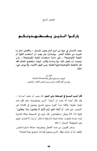 ‫الٟهل الغاب٘‬




   ‫ثبسوـٛا اٌـز٠ـٓ ٠ـعـطـٙـذٚٔـىـُ‬


‫ًلف ؤلاوعان ف ي حيرة مً ؤمشه ؤمام بعض اإلاعائل – باألخق ؤمام ما‬
    ‫ُ ّ‬
‫وؽهذه مً خطاًا البؽش - وٍدعاءٌ: هل ًجب ؤن ؤظخخذم اللىة ؤم‬
                ‫ُ‬                    ‫ً‬           ‫ّ‬         ‫ّ ُ‬
‫اإلاحبت اإلاخىاضعت؟ ... كشس دائما اظخخذام اإلاحبت اإلاخىاضعت! ... وإن‬
                                               ‫ِ‬
                  ‫ُ‬
‫ـممذ ؤن جفعل رلً مشة واحذة ولألبذ، فشّبما ظخخضع العالم وله‬
                         ‫ُ‬                   ‫ّ‬                     ‫ّ‬
                                           ‫ّ‬         ‫ّ ُ‬
‫لً. فاإلاحبت اإلاخىاضعت كىٍت للغاًت، ومً ؤك ىي ألاؼياء، وال ًىحذ ش يء‬
                                                                ‫مثلها.‬

                                     ‫٢ى٫ مً‬
                      ‫ُٞىصوع صوؾخىٍٟؿ٩ي ‪Fyodor Dostoevsky‬‬
              ‫وهى مً ؤ٦بر ال٨خاب الغوؽ ومً ؤًٞل ال٨خاب الٗاإلاُحن‬



                ‫ُ ّ‬             ‫ّ‬
‫لَبيَ اٌغ١ذ ادلغ١ؼ يف ادلٛػظخ ػٍٝ اجلجً بهه ًجب ؤن هدب ؤٖضاءها –‬
          ‫ُ‬
‫و٢ض ٢ا٫ ؤًًا ؤ ّهه ًجب ؤن "هباع٥" الظًً ًًُهضوهىا. ولم ج٨ً هظه‬
                                                ‫ُ‬
                                                             ‫ّ‬
‫ُمجغص هٓغٍت، ول٨ىه مبضؤ ؤْهغه ٌؿىٕ اإلاؿُذ بىيىح في ٧لماجه ٖلى‬        ‫ّ‬   ‫ّ‬
    ‫َ َ َ َ ُ ْ ْ َ ُ ْ َ َّ ُ ْ َ َ ْ َ ُ ن َ َ َ ْ َ ُ َ‬
                      ‫َ‬
‫الهلُب خحن ٢ا٫: " ًا ؤبخاه اغفش ل هم ألنهم ال ٌعلمى م ارا ًفعلىن."‬
                                              ‫ِ‬
                                                           ‫ّ‬
‫(لى٢ا 32: 43) ونلى اؾُُٟاهىؽ ؤو٫ قهُض في اإلاؿُدُت نالة ُمكابهت‬
                    ‫ّ‬                     ‫ّ‬
     ‫ُ ْ َ‬
‫لهظه ٖىضما حٗغيذ خُاجه لجهاًت مإؾاوٍت بط ٢ا٫: "ًا عب، ال َجدؿب ٖلحهم‬
  ‫ِ‬
                        ‫َ ُّ‬           ‫ّ‬                        ‫ّ‬
                                                                  ‫َ َ‬
                                                  ‫هظ ِه السُُئت!" (ؤٖما٫ 7: 06)‬
                                                                             ‫ِ‬
‫غة للىٟـ.‬    ‫ٌسسغ ٦شحرون مً هظه ألاٞٗا٫ وَٗخبروها خما٢ت ُمضمّ‬
      ‫ٞ٨ُ٠ لىا ؤن ُهباع٥ هاالء الظًً ٌؿٗىن إلًظاثىا ؤو وي٘ جهاًت لخُاجىا؟‬



                                     ‫63‬
 