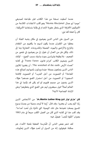 ‫بازكُا الرِو ِضطًدَنكم ...... 73‬




‫ٖىضما ؤُُٖذ وسست مً هظا ال٨خاب ٢بل َباٖخه لهضً٣ي‬
‫"مىمُـا ؤبى ظما٫ ‪ "Mumia Abu-Jamal‬وهى ٧اجب الاهخ٣اصاث الالطٖت مً‬
‫ألامحر٦ُحن ألاٞاع٢ت الظي ًيخٓغ ٖ٣ىبت ؤلاٖضام في والًت بيؿلٟاهُا ألامغٍ٨ُت،‬
                                                                   ‫ُّ‬
                                                    ‫٧ان عص ٞٗله ٦ما ًلي:‬
       ‫ّ‬
‫مً الؿهل ٖلى الىاؽ الظًً ٌِٗكىن في م٩ان ٌكبه الجىت ؤن‬
                                                 ‫ُ‬
‫ٌ ٗٓىا ًٖ الٟٛغان ٖىضما ً٩ىن لضحهم ما ً٨ٟحهم مً الُٗام‬
‫واإلاؼاعٕ وألاعاض ي والبُىث الجمُلت واإلاكغوٖاث الخجاعٍّت وما بلى‬
           ‫ُ‬              ‫ّ‬
‫طل٪. ول٨ً هل مً الٗض٫ ؤن ه٣ى٫ بن مً ٌِٗكىن في جخىع مً‬
                                       ‫ُ ّ‬
‫الجخُم - بال وُْٟت وم هضصًً بمىث وقُ٪ بؿبب الجىٕ - ؤولئ٪‬
‫الظًً ونٟهم ال٩اجب "ٞغاهؼ ٞاهىن ‪ "Frantz Fanon‬في ٦خابه‬
‫"حٗؿاء ألاعى ‪ ،"The wretched of the earth‬ؤن ٌٟٛغوا إلاالًحن‬
                                ‫ّ‬    ‫ّ‬         ‫ّ‬
‫الىاؽ الظًً ًخمخٗىن بصخت ظُ ضة وٍضلىن بإنىاتهم لهالر هظه‬
‫اإلاجاٖت؟ ؤو الخهىٍذ مً ؤظل الخغب؟ ؤو الخهىٍذ إل٢امت‬
‫السجىن؟ ؤو الخهىٍذ مً ؤظل اؾخمغاع ال٣م٘ يضهم؟ هاالء‬
‫الظ ًً ًخمىىن مً نمُم ٢لىبهم لى لم ً٨ً ٢ض ُو ِلضوا في هظا‬
‫الٗالم ؤنال؟ ٞهل ؾُٟٛغون لهم ٖلى ال٣م٘ الظي ًيخٓغهم؟ وٖلى‬
                                        ‫ؤلاباصة الجماُٖت آلاجُت؟‬

‫وبْ " ِبسرٓ ٌٛصش وٕظ ‪ "Jr.،Martin Luther King‬مً ألاشسام الظًً‬
‫عؤوا ؤج ُهم ًجب ؤن ٌٟٛغوا، و٢ض ٢ا٫: " ُعّبما ال ُجىظض ونُت مً وناًا ٌؿىٕ‬
                  ‫ّ‬                                               ‫ّ‬
‫اإلاؿُذ ًهٗب جىُٟظها مشل جل٪ الىنُت التي جإمغها بإن ُهدب ؤٖضاءها".‬
          ‫ّ‬          ‫ُ ُ‬         ‫ّ‬                       ‫ُ ُ‬
‫و٢ض ٦خب هظا في ٦خابه الظي ٧ان مً ؤًٞل ال٨خب م بُٗا في ٖام 3691‬
                                                       ‫ُ ُ‬
                                                      ‫ّ ِ‬
                                       ‫بٗىىان "ال٣ىة لىدب". ُٞ٣ى٫ ُٞه:‬
              ‫ّ‬      ‫ّ‬          ‫ّ ُ‬
‫ل٣ض قٗغ بٌٗ الىاؽ ؤن اإلاماعؾت الٟٗلُت إلادبت ألاٖضاء ٚحر‬
‫مم٨ىت. ُٞ٣ىلىن بهه مً الؿهل ؤن ُجدب هاالء الظًً ًُدبىه٪،‬
     ‫ُّ‬                ‫ّ‬                    ‫ّ‬
 