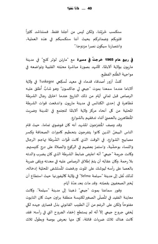 ‫14 ...... ملاذا نغفس؟‬




                                            ‫ُ ّ‬
‫ؾى٨ؿب خغٍدىا، ول٨ً لِـ مً ؤظلىا ٞ٣ِ. ٞؿيىاقض ٦شحرا‬
‫٢لىب٨م ويماثغ٦م بدُض ؤهىا ؾى٨ؿب٨م في هظه الٗملُت،‬
                           ‫واهخهاعها ؾُ٩ىن ههغا مؼصوظا."‬

‫يف سث١غ ػبَ 5691 خشعذُ يف ِ غريح م٘ "ماعجً لىزغ ٦ىج" في مضًىت‬
                      ‫ّ‬
‫ماعٍىن بىالًت ؤالباإلاا، ألقهض بهىعة مباقغة مدبخه ال٣لبُت وجىايٗه في‬
                                                                           ‫ُ‬
                                                             ‫مىاظهت الٓلم الُٟٓ٘.‬
                              ‫ُ‬                                          ‫ُ‬
‫٦ىذ ؤػوع ؤنض٢اء ٢ضماء في مٗهض حؿ٨جي ‪ Tuskegee‬في والًت‬
                          ‫ِ‬
          ‫ُّ ُ‬
‫ؤالباما ٖىضما ؾمٗىا بمىث "ظُمي لي ظا٦ؿىن" وهى قاب ؤَل٤ ٖلُه‬
                                                          ‫ّ‬
‫الغنام ٢بل زماوي ؤًام مً طل٪ الخاعٍش ٖىضما ازتر١ عظا٫ الكغَت‬
‫ُمٓاهغة في بخضي ال٨ىاجـ في مضًىت ماعٍىن. واهضٞٗذ ٢ىاث الكغَت‬
‫اإلادلُت مً ٧ل ؤهداء مغ٦ؼ والًت ؤالباإلاا لخجخم٘ في اإلاضًىت ويغبذ‬
                                                                                ‫ُ‬
                                   ‫اإلاخٓاهغًٍ بالٗص ّي ؤزىاء جضٞ٣هم بالكىاعٕ.‬
                                                      ‫ُ ّ‬
‫و٢ض ون٠ اإلاخٟغظىن اإلاكهض ؤه ه ٧ان ٞىيىي جماما، خُض ٢ام‬
‫الىاؽ البٌُ الظًً ٧اهىا ًخٟغظىن بخدُُم ٧امحراث الصخاٞت و٦ؿغ‬            ‫ُ‬
                   ‫ُ‬            ‫ُّ‬
‫مهابُذ الكىاعٕ، في الى٢ذ الظي ٧اهذ ٢ىاث الكغَت تهاظم الغظا٫‬
                                                   ‫ّ‬                 ‫ّ‬
‫واليؿاء بىخكُت، واؾخمغ بًٗهم في الغ٧ىٕ والهالة ٖلى ط ٦ىِؿتهم.‬
             ‫صع‬
                                                        ‫ّ‬
‫و٧اهذ ظغٍمت "ظُمي" ؤهه اٖترى يابِ الكغَت الظي ٧ان ًًغب والضجه‬
                                                 ‫ّ‬
‫بال عخمت. و٧ان ٖ٣ابه ؤن ًخم بَال١ الغنام ٖلُه في مٗضجه وٍل٣ى يغبت‬‫ُ‬
           ‫ّ‬            ‫ُ‬
‫بالٗها ٖلى عؤؾه لُىق٪ ٖلى اإلاىث. وعًٞذ اإلاؿدكٟى اإلادلُت بصزاله،‬
‫لظل٪ ُه٣ل بلى مضًىت "ؾُلمت ‪ "Selma‬في والًت ٧الُٟىعهُا خُض اؾخُإ ؤن‬
                                 ‫ّ ّ‬
                            ‫ًُسبر الصخُٟحن ب٣هخه. و٢ض ماث بٗض ٖضة ؤًام.‬
                                                               ‫ّ‬
‫وٞىع ؾماٖىا بمىث "ظُمي" طهبىا بلى مضًىت "ؾُلمت". و٧اهذ‬
                                                            ‫ُ ّ‬
‫مٗاًىت الٟ٣ُض في اإلاهلى الهٛحر ل٨ىِؿت مىُ٣ت بغاون خُض ٧ان الخابىث‬
                                              ‫ّ‬
‫مٟخىخا ول٨ً ٖلى الغٚم مً ؤن الُبِب ال٣اهىوي بظ٫ ٢هاعي ظهضه ل٩ي‬
                                                     ‫ّ ّ‬
‫ًُسٟي ظغوح ظُمي بال ؤهه لم ٌؿخُ٘ بزٟاء الجغوح التي في عؤؾه: ٞ٣ض‬
                                        ‫ّ‬
‫٧اهذ هىا٥ زالر يغباث ٢اجلت، ٧ل مجها بٗغى بىنت وبُى٫ زالر‬
 