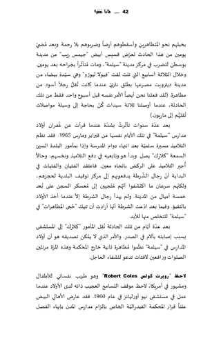 ‫24 ...... ملاذا نغفس؟‬




     ‫ُ‬
‫بسُلهم هدى اإلاخٓاهغًٍ وؤؾ٣ُىهم ؤعيا ويغبىهم بال عخمت. وبٗض مط ّي‬
                                                     ‫ّ‬
‫ًىمحن مً هظا الخاصر حٗغى ٢ؿِـ ؤبٌُ "ظُمـ عٍب" مً مضًىت‬
                          ‫ُ ّ‬
‫بىؾًُ للًغب في مغ٦ؼ مضًىت "ؾُلمت"، وماث مخإزغا بجغاخه بٗض ًىمحن.‬
                ‫ّ‬
‫وزال٫ الشالزت ؤؾابُ٘ التي جلذ ل٣ذ "ُٞىال لُىػو" وهي ؾُضة بًُاء مً‬
‫مضًىت صًتروٍذ مهغٖها بُل٤ هاعي ٖىضما ٧اهذ ُج٣ل عظال ؤؾىص مً‬
                   ‫ُّ‬                        ‫ّ‬
‫مٓاهغة. (ل٣ض ٞٗلىا هدً ؤًًا ألامغ هٟؿه ٢بل ؤؾبىٕ واخض ٞ٣ِ مً جل٪‬
                                    ‫ُ ّ‬
‫الخاصزت، ٖىضما ؤونلىا زالزت ؾُضاث ٦ً بداظت بلى وؾُلت مىانالث‬
                                                                      ‫ُج٣لهم بلى ماعٍىن.)‬
                                                                                      ‫ُّ‬
             ‫ُ‬                             ‫ّ‬     ‫ّ ُ‬                     ‫ّ‬
‫بٗض ٖضة ؾىىاث جإزغث بكضة ٖىضما ٢غؤث ًٖ ٟٚغان ؤوالص‬
‫مضاعؽ "ؾُلمت" في جل٪ ألاًام هٟؿها مً ٞبراًغ وماعؽ 5691. ٞ٣ض هٓم‬
                                                                   ‫ّ‬
‫الخالمُظ مؿحرة ؾلمُت بٗض اهتهاء صوام اإلاضعؾت وبطا بمإمىع البلضة الؿيئ‬
‫الؿمٗت "٦الع٥" ًهل. وبضؤ هى وجابُٗه في صٞ٘ الخالمُظ وهسؿهم، وخاال‬
                                                                                           ‫ُ‬
‫ؤظبر الخالمُظ ٖلى الغ٦ٌ باججاه مٗحن. ٞاٖخ٣ض الٟخُان والٟخُاث في‬                          ‫ِ‬
                                                               ‫ُ‬              ‫ّ‬
‫البضاًت ؤن عظا٫ الكغَت ًضٞٗىجهم بلى مغ٦ؼ جى٢ُ٠ البلضًت لدجؼهم،‬
‫ول٨جهم ؾغٖان ما ا٦دكٟىا ؤج ُهم ُم ّخجهحن بلى ُمٗؿ٨غ السجً ٖلى ُبٗض‬
                                                   ‫ّ‬                                ‫ّ‬
                        ‫ّ‬
‫زمؿت ؤمُا٫ مً اإلاضًىت. ولم حهضؤ عظا٫ الكغَت بال ٖىضما ؤزظ ألاوالص‬
                      ‫ُ‬                        ‫ّ‬                 ‫ّ‬
‫بالخ٣ُا. وُٞما بٗض اص ٖذ الكغَت ؤجها ؤعاصث ؤن ججه٪ "خمى اإلآاهغاث" في‬
                                                       ‫"ؾُلمت" للخسلو مجها لؤلبض.‬
‫٣ل اإلاإمىع "٦الع٥" بلى اإلاؿدكٟى‬       ‫بٗض ٖضة ؤًام مً جل٪ الخاصزت هُ‬
                                                                     ‫ّ ّ‬
                              ‫ُ‬
‫بؿبب بنابخه بأالم في الهضع. وألامغ الظي ال ًم٨ً جهضً٣ه هى ؤن ؤوالص‬
                                                            ‫ّ‬
‫اإلاضاعؽ في "ؾُلمت" هٓمىا ُمٓاهغة زاهُت ط اإلاد٨مت وهظه اإلاغة مغجلحن‬
         ‫ّ‬                        ‫زاع‬
                                ‫الهلىاث وعاٞٗحن الٞخاث جضٖى للكٟاء الٗاظل.‬

‫الؽظ " سٚثشد وٌٛظ ‪ "Robert Coles‬وهى َبِب هٟؿاوي لؤلَٟا٫‬
‫ومكهىع في ؤمغٍ٩ا، الخٔ مى٢٠ الدؿامذ العجُب طاجه لضي ألاوالص ٖىضما‬
‫ٖمل في مؿدكٟى هُى ؤوعلُاهؼ في ٖام 0691. ٞ٣ض ٖاعى ألاهالي البٌُ‬
                                         ‫ّ‬
‫ٖلىا ٢غاع اإلاد٨مت الُٟضعالُت السام بةلؼام مضاعؽ اإلاضن بةجهاء الٟهل‬
 
