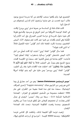 ‫بازكُا الرِو ِضطًدَنكم ...... 34‬




                                ‫ّ‬
‫الٗىهغي ٞحها، ولم ً٨خٟىا بسخب ؤوالصهم مً ؤًت مضعؾت حؿمذ بىظىص‬
           ‫ُ‬
‫َالب ؤؾىص ٞدؿب بل ختى ناعوا ًغابًىن ؤمام اإلاضاعؽ لُمىٗىهم مً‬
                                                                  ‫الضزى٫ بلحها.‬
‫ىا٥ ٞخاة في الؿاصؾت مً ٖمغها جضعى "عوبي بغٍضط" و٧اهذ‬           ‫٧اهذ هُ‬
                                   ‫ّ‬               ‫ّ‬
‫هي الٟخاة الىخُضة ألامغٍ٨ُت مً ؤنل ؤٞغٍ٣ي في مضعؾتها. وألؾابُ٘ َىٍلت‬
             ‫ّ‬           ‫ّ‬
‫٧ان ٖلحها صزى٫ اإلاضعؾت في خغاؾت الخغؽ الُٟضعالي. وفي ؤخض ألاًام عؤتها‬
                                                                             ‫ُ ّ‬
‫اإلاٗلمت وهي ُجخمخم ب٩لماث مً ٞمها خحن ٧اهذ حٗبر نٟىٝ آلاباء البٌُ‬
                  ‫ُ‬
‫الٛايبحن، وٖىضما ط٦غث اإلاٗلمت طل٪ ؤمام "٧ىلـ" اهخابه الًٟى٫ ٢اثال:‬
                                                       ‫"ما الظي ٧اهذ ج٣ىله؟"‬
                 ‫ُ ّ‬         ‫ّ‬
‫ٞلما ؾإ٫ "٧ىلـ" الٟخاة "عوبي" ؤظابذ ؤجها ٧اهذ جهلي مً ؤظل‬
               ‫ّ‬
‫آلاباء البٌُ. ٞاهضهل "٧ىلـ" وؾإلها باؾخٛغاب: "وإلااطا ُجهلحن لهم؟"‬
      ‫ُ‬
                       ‫ُ‬                       ‫ّ‬                   ‫ّ‬
‫ٞإظابذ: "ألج ُهم بداظت إلاً ًُهلي ألظلهم" ٞ٣ض ؾمٗذ في ال٨ىِؿت ٧لماث‬
 ‫َ ُ ْ ْ َُْ َ ْ َ‬             ‫َ َ‬
‫ٌؿىٕ اإلاؿُذ وهى ًمىث ٖلى الهلُب ٢اثال: ًا ؤ َبخاه اغفش لهم أل َّن ُهم ال‬
                     ‫ِ‬
                                                     ‫ُ‬
                                                         ‫َْ ُ َ َ ْ َُ َ‬
‫ٌَعلمىن َمارا ًَفعلىن." ل٣ض ازتر٢ذ هظه ال٩لما ث ٢لبها. و٢ض عؤي الُبِب‬
                           ‫ّ‬
‫"٧ىلـ" الٟخاة "عوبي بغٍضظؼ" ومً مشلها ٖلى ؤجهم بظوع لىالصة ؤمغٍ٩ا‬
                                                                        ‫الجضًضة.‬

‫"ع١ّظ وش٠غزٕٔغٓ ‪ "James Christensen‬وهى مً ؤخض مٗاعفي في عوما‬
‫الظي هى عثِـ صًغ الترابُحن هىا٥ " ‪( "Trappist monastery‬بخضي الخغ٧اث‬
               ‫ُ‬                  ‫ّ‬                ‫ُ‬
‫الغهباهُت)، ؾمٗذ مىه ٢بل مضة ٢هت عجُبت ًٖ الٟٛغان. ٟٞي ٖام‬
                                     ‫ُ‬
‫6991 ازخُٟذ مجمىٖت مً اإلاؿلمحن اإلاخُغٞحن في الجؼاثغ - الجماٖت‬
                                                       ‫ّ‬
‫ؤلاؾالمُت اإلاؿلخت ‪ - G.I.A‬ؾبٗت مً ػمالء "ظُمـ" الغهبان في ظبا٫‬
‫ؤَلـ وهضصث ؤن جدخجؼهم ٦غهاثً ختى ُجُل٤ ٞغوؿا ٖضصا مً عٞا٢هم‬
                                ‫ّ‬                         ‫ّ‬
                          ‫ّ‬            ‫ُ‬
‫اإلاسجىهحن. وٖىضما عًٞذ الخ٩ىمت الٟغوؿُت، طبدذ جل٪ الجماٖت‬
                                                                   ‫ُ‬
                                                              ‫الغهبان.‬
                 ‫ّ‬                           ‫ُّ‬
‫اعحٗبذ ٞغوؿا ٧لها ٦ىدُجت لظل٪، وؤَل٣ذ ٧ل ٦ىاجـ ٞغوؿا‬
                                                            ‫ّ‬
‫ال٩ازىلُ٨ُت - وٖضصها 00004 ٦ىِؿت - ؤظغاؾها في آن واخض ٦ظ٦غي لهاالء‬
 