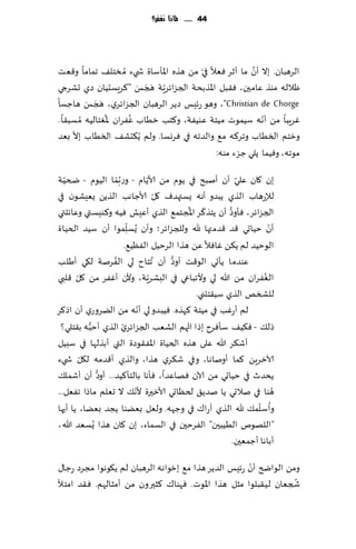 ‫44 ...... ملاذا نغفس؟‬




                                                        ‫َّ‬
‫الغهبان. بال ؤن ما ؤزغ ٞٗال في مً هظه اإلاإؾاة ش يء ُم سخل٠ جماما و٢ٗذ‬
                                         ‫ّ‬
                          ‫ّ َ َ َ‬
‫ْالله مىظ ٖامحن، ٞ٣بل اإلاظبدت الجؼاثغٍت هجـ "٦غَؿدُان صي حكغجي‬
          ‫َ َ َ‬
‫‪ ،"Christian de Chorge‬وهى عثِـ صًغ الغهبان الجؼاثغي، هجـ هاظؿا‬
                ‫ُ‬       ‫ُ‬                                  ‫ّ‬
‫ٚغٍبا مً ؤهه ؾُمىث مُخت ٖىُٟت، و٦خب زُاب ٟٚغان إلاٛخالُه ُم ؿب٣ا .‬
     ‫ّ‬
‫وزخم السُاب وجغ٦ه م٘ والضجه في ٞغوؿا. ولم ًُ٨دك٠ السُاب بال بٗض‬
                                             ‫مىجه، وُٞما ًلي ظؼء مىه:‬

‫بن ٧ان ٖلي ؤن ؤنبذ في ًىم مً ألاًام - وع ُبما الُىم - ضخُت‬
   ‫ّ‬                 ‫ّ‬             ‫ّ‬                            ‫ّ‬
                                       ‫ّ‬
‫لئلعهاب الظي ًبضو ؤهه ٌؿتهضٝ ٧ل ألاظاهب الظًً ٌِٗكىن في‬
                                                 ‫ّ ُ‬        ‫ُّ‬
‫الجؼاثغ، ٞإوص ؤن ًخظ٦غ اإلاجخم٘ الظي ؤِٖل ُٞه و٦ىِؿتي وٖاثلتي‬
                          ‫ّ‬                                                ‫ّ‬
‫ؤن خُاحي ٢ض ٢ضمتها هلل وللجؼاثغ؛ وؤن ٌُؿلمىا ؤن ؾُض الخُاة‬
                            ‫ِ‬
                         ‫الىخُض لم ً٨ً ٚاٞال ًٖ هظا الغخُل الُٟٓ٘.‬
‫غنت ل٩ي ؤَلب‬       ‫ٖىضما ًإحي الى٢ذ ؤوص ؤن ُجخاح لي الُٟ‬
                                           ‫ُّ‬
       ‫ّ‬                             ‫ّ‬
‫الٟٛغان مً هللا لي وألجباعي في البكغٍت، وألن ؤٟٚغ مً ٧ل ٢لبي‬             ‫ُ‬
                                                  ‫للصسو الظي ؾُ٣خلني.‬
‫ه مً الًغوعي ؤن اط٦غ‬          ‫لم ؤ ٚب في مُخت ٦هظه. ُٞبضو لي ؤهّ‬
                                                            ‫ع‬
  ‫ه ب٣خلي؟‬             ‫ّ‬                       ‫ُ‬
           ‫طل٪ - ٞ٨ُ٠ ؾإٞغح بطا اتهم الكٗب الجؼاثغي الظي ؤخبُّ‬
‫ؤق٨غ هللا ٖلى هظه الخُاة اإلاٟ٣ىصة التي ؤبظلها في ؾبُل‬
         ‫ّ‬
‫آلازغًٍ ٦ما ؤوناها، وفي ق٨غي هظا، والظي ؤ٢ضمه ل٩ل ش يء‬
               ‫ُّ‬
‫ًدضر في خُاحي مً آلان ٞهاٖضا، ٞإها بالخإ٦ُض... ؤوص ؤن ؤقمل٪‬
‫هىا في نالحي ًا نضً٤ لخٓاحي ألازحرة أل ّه٪ ال حٗلم ماطا جٟٗل...‬              ‫ُ‬
                                                                       ‫ُ ّ‬
‫واؾلم٪ هلل الظي ؤعا٥ في وظهه. ولٗل بًٗىا ًجض بًٗا، ًا ؤحها‬
‫"اللهىم الُُبحن" الٟغخحن في الؿماء، بن ٧ان هظا ٌُؿٗض هللا،‬
                                                               ‫ؤباها ؤظمٗحن.‬
                                                      ‫ّ‬
‫ومً الىاضر ؤن عثِـ الضًغ هظا م٘ بزىاهه الغهبان لم ً٩ىهىا مجغص عظا٫‬
                                                                 ‫ُ‬
‫شجٗان لُ٣بلىا مشل هظا اإلاىث . ٞهىا٥ ٦شحرون مً ؤمشالهم. ٞ٣ض امخؤل‬
 
