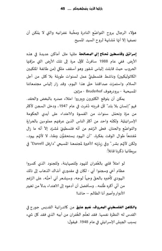 ‫بازكُا الرِو ِضطًدَنكم ...... 54‬




      ‫ُ‬                    ‫ُّ‬               ‫ُ‬
‫هاالء الغظا٫ بغوح الخىاي٘ الىاصعة ومدبت ٟٚغاهُه والتي ال ًم٨ً ؤن‬
                              ‫ههٟها بال ؤج ّها ُمكابهت لغوح الؿُض اإلاؿُذ.‬

‫ئعشائ١ً ٚفٍ غطني حتزبط ئىل ادلصبحلخ مشلها مشل ؤما٦ً ٖضًضة في هظه‬
    ‫ّ‬                                 ‫ُ ّ‬
‫ألاعى. ٟٞي ٖام 8891 ؾاٞغث ألو٫ مغة بلى جل٪ ألاعى التي مؼ٢تها‬
‫الخغوب خُض ٢ابلذ بلُاؽ ق٣ىع وهى ؤؾ٣٠ مل٩ي (مً َاثٟت اإلال٨ُحن‬
                                              ‫ُّ‬
‫ال٩ازىلُ٨ُحن) وهاقِ ٞلؿُُني ٖمل لؿىىاث َىٍلت بال ٧لل مً ؤظل‬
                                            ‫ّ‬
‫الؿالم. واؾخمغث نضا٢خىا ختى هظا الُىم، و٢ض ػاع بلُاؽ مجخمٗاجىا‬‫ّ‬
                                    ‫ّ‬
                              ‫اإلاؿُدُت - بغوصعهىٝ ‪ - Bruderhof‬مغجحن.‬
‫ًم٨ً ؤن ًخى٢٘ ال٨شحرون وٍبرعوا امخالء نضعه بالبٌٛ والخ٣ض.‬
                                          ‫ُ‬
‫ٞهى "بوؿان بال بلض" ألن ٢غٍخه ص ّمغث في ٖام 7491، وصزل السجً أل٦ثر‬
‫مً مغة وجدمل ؾىىاث مً ال٣ؿىة والاٖخضاء ٖلى ؤًضي الخ٩ىمت‬         ‫ّ‬         ‫ّ‬
                                                            ‫ّ‬
‫ؤلاؾغاثُلُت. ول٨ىه واخض مً ؤ٦ثر الىاؽ الظًً ٖغٞتهم مملىءًً بالخغاعة‬ ‫ّ‬
             ‫ّ ّ ّ‬                ‫ّ‬
‫والخىاي٘ والخىان. ٞٗلى الغٚم مً ؤهه ٞلؿُُني ُمكغص بال ؤهه ما ػا٫‬
                        ‫ّ‬                        ‫ُ‬                      ‫ُ‬
           ‫ّ‬
‫ُم٣خىٗا َىا٫ الى٢ذ بٟ٨غة، "ؤن الحهىص ٌؿخد٣ىن وَىا، ال ألج ُهم حهىص،‬
                          ‫ُّ‬
                                                                      ‫ّ‬
‫ول٨ً ألج ُهم بكغ." وفي ػٍاعجه ألازحرة إلاجخمٗىا اإلاؿُخي "صاعٞل ‪ "Darvell‬في‬
                                                                  ‫ّ‬
                                                       ‫بغٍُاهُا ط٦غها ٢اثال:‬
                                              ‫ُ‬
‫لى امخؤل ٢لبي بالٟٛغان للحهىص وللههاًىت، وللجىىص الظي ٦ؿغوا‬
‫ٖٓام ؤدي وسجىىا ؤبي - ل٩ان في م٣ضوعي آهظا٥ الظهاب بلى طل٪‬
   ‫ُ‬          ‫ُّ‬                            ‫ّ‬          ‫ُ‬
‫الحهىصي ألزبره بالخ٤ وظها لىظه، وؾِكٗغ ؤوي ؤخبه، ٖلى الغٚم‬
                                                   ‫ُ‬        ‫ّ‬
‫مً ؤوي ؤ٦غه ْلمه... وؾإًٞل ؤن ؤصٖىه بلى الاهخضاء بضال مً حُٛحر‬
                                  ‫ألاصواع وؤنحر ؤها الٓالم – خاقا!‬

‫ٚاٌىب٘ٓ اٌفٍغط١ين ادلؼشٚ ف، ٔؼ١ُ ػز١ك مً ٧اجضعاثُت ال٣ضٌـ ظىعط في‬
     ‫ّ‬                        ‫ُ‬    ‫ّ‬
‫ال٣ضؽ له الىٓغة هٟؿها. ٞ٣ض حٗلم الٟٛغان مً ؤبُه الظي ٞ٣ض ٧ل ش يء‬
                        ‫بؿبب الجِل ؤلاؾغاثُلي في ٖام 8491. ُٞ٣ى٫:‬
 