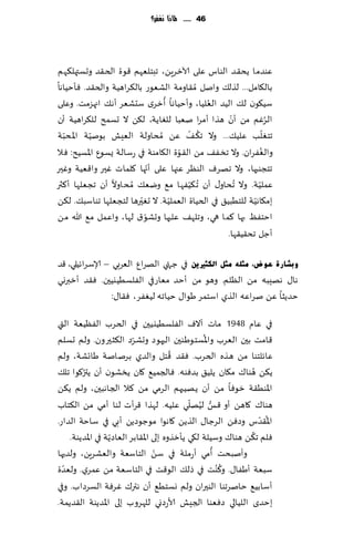 ‫64 ...... ملاذا نغفس؟‬




‫ٖىضما ًد٣ض الىاؽ ٖلى آلازغًٍ، جبخلٗهم ٢ىة الخ٣ض وحؿتهل٨هم‬
‫بال٩امل... لظل٪ وانل ُم٣اومت الكٗىع بال٨غاهُت والخ٣ض. ٞإخُاها‬
                                ‫ُ‬            ‫ُ‬
‫ؾُ٩ىن ل٪ الُض الٗلُا، وؤخُاها ؤزغي ؾدكٗغ ؤه٪ اجهؼمذ. وٖلى‬
                                                    ‫ّ‬
‫الغٚم مً ؤن هظا ؤمغا نٗبا للٛاًت، ل٨ً ال حؿمذ لل٨غاهُت ؤن‬          ‫ُ‬
                                         ‫ُ ّ‬                     ‫ّ‬
‫جخٛلب ٖلُ٪... وال ج٨ ٠ ًٖ ُمداولت الِٗل بىنُت اإلادبت‬
   ‫ّ‬      ‫ّ‬
                                     ‫ّ‬
‫والٟٛغان. وال جسٟ٠ مً ال٣ىة ال٩امىت في عؾالت ٌؿىٕ اإلاؿُذ: ٞال‬ ‫ُ‬
                             ‫ّ‬
‫جخجىبها، وال جهغٝ الىٓغ ٖجها ٖلى ؤجها ٧لماث ٚحر وا٢ُٗت وٚحر‬
‫ٖملُت. وال ُجداو٫ ؤن ُج ٨ُٟها م٘ ويٗ٪ ُمداوال ؤن ججٗلها ؤ٦ثر‬
                                       ‫ّ‬                     ‫ّ‬
                         ‫ّ‬        ‫ّ‬                        ‫ّ‬
‫بم٩اهُت للخُبُ٤ في الخُاة الٗملُت. ال حٛحرها لخجٗلها جىاؾب٪. ل٨ً‬
                           ‫ّ‬
‫اخخٟٔ بها ٦ما هي، وجله٠ ٖلحها وحكى١ لها، واٖمل م٘ هللا مً‬
                                                   ‫ؤظل جد٣ُ٣ها.‬

‫ٚثؾبسح ػٛض، ِضٍٗ ِضً اٌىضري٠ٓ في ظتهي الهغإ الٗغبي – ؤلاؾغاثُلي، ٢ض‬
‫ها٫ ههِبه مً الٓلم. وهى مً ؤخض مٗاعفي الٟلؿُُيُحن. ٞ٣ض ؤزبروي‬
                 ‫خضًشا ًٖ نغاٖه الظي اؾخمغ َىا٫ خُاجه لُٟٛغ، ٞ٣ا٫:‬

‫في ٖام 8491 ماث آالٝ الٟلؿُُيُحن في الخغب الُٟٓٗت التي‬
                          ‫ّ‬                      ‫ُ‬
‫٢امذ بحن الٗغب واإلاؿخىَىحن الحهىص وحكغص ال٨شحرون. ولم حؿلم‬
                                        ‫ُ‬
‫ٖاثلخىا مً هظه الخغب. ٞ٣ض ٢خل والضي بغنانت َاجكت، ولم‬
        ‫ُ‬
‫ً٨ً هىا٥ م٩ان ًلُ٤ بضٞىه. ٞالجمُ٘ ٧ان ًسكىن ؤن ًتر٧ىا جل٪‬      ‫ُ‬
‫اإلاىُ٣ت زىٞا مً ؤن ًهُبهم الغمي مً ٦ال الجاهبحن، ولم ً٨ً‬
                                             ‫ُّ ُ ّ‬
‫هىا٥ ٧اهً ؤو ٢ـ لُهلي ٖلُه. لهظا ٢غؤث لىا ؤمي مً ال٨خاب‬
‫اإلا٣ضؽ وصًٞ الغظا٫ الظًً ٧اهىا مىظىصًً ؤبي في ؾاخت الضاع.‬       ‫ُ ّ‬
                   ‫ّ‬                                         ‫ُ‬
    ‫ٞلم ج٨ً هىا٥ وؾُلت ل٩ي ًإزظوه بلى اإلا٣ابغ الٗاصًت في اإلاضًىت.‬
                                   ‫ّ‬                ‫ُ‬
‫وؤنبدذ ؤمي ؤعملت في ؾً الخاؾٗت والٗكغًٍ، ولضحها‬
                                                      ‫ُ‬
‫ؾبٗت ؤَٟا٫. و٦ ُىذ في طل٪ الى٢ذ في الخاؾٗت مً ٖمغي. ولٗضة‬
  ‫ّ‬
‫ؤؾابُ٘ خانغجىا الىحران ولم وؿخُ٘ ؤن هتر٥ ٚغٞت الؿغصاب. وفي‬
‫بخضي اللُالي صٞٗىا الجِل ألاعصوي لله غوب بلى اإلاضًىت ال٣ضًمت.‬
 