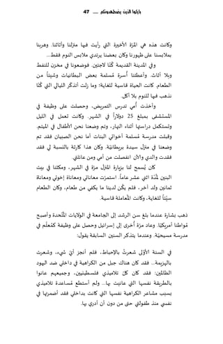 ‫بازكُا الرِو ِضطًدَنكم ...... 74‬




                                                    ‫ّ‬
‫و٧اهذ هظه هي اإلاغة ألازحرة التي عؤًذ ٞحها مجزلىا وؤزازىا. وهغبىا‬
       ‫بمالبؿىا ٖلى ْهىعها و٧ان بًٗىا ًغجضي مالبـ الىىم ٞ٣ِ...‬
                                          ‫ُ‬
‫وفي اإلاضًىت ال٣ضًمت ٦ ّىا الظئحن. ٞىيٗىها في مسؼن للىِٟ‬
                                               ‫ُ‬
‫وبال ؤزار. وؤُٖخىا ؤؾغة ُمؿلمت بٌٗ البُاهُاث وقِئا مً‬
    ‫ُ‬               ‫ّ‬
‫الُٗام. ٧اهذ الخُاة ٢اؾُت للٛاًت؛ وما ػلذ ؤجظ٦غ اللُالي التي ٦ ّىا‬
                                            ‫هظهب ٞحها للىىم بال ؤ٧ل.‬
                                                      ‫ُ‬
‫وؤزظث ؤمي جضعؽ الخمغٌٍ، وخهلذ ٖلى وُْٟت في‬
‫اإلاؿدكٟى بمبلٜ 52 صوالعا في الكهغ. و٧اهذ حٗمل في اللُل‬
‫وحؿخ٨مل صعاؾتها ؤزىاء الجهاع، وجم ويٗىا هدً ألاَٟا٫ في اإلاُخم.‬
‫و٢بلذ مضعؾت ُمؿلمت ؤزىاحي البىاث ؤما هدً الهبُان ٞ٣ض جم‬
                                        ‫ّ‬
‫ويٗىا في مجز٫ ؾُضة بغٍُاهُت. و٧ان هظا ٧اعزت باليؿبت لي ٞ٣ض‬
                      ‫ٞ٣ضث والضي وآلان اهٟهلذ مً ؤمي ومً ٖاثلتي.‬
‫٧ان ٌُؿمذ لىا بؼٍاعة اإلاجز٫ مغة في الكهغ، وم٨شىا في بِذ‬
                                ‫ّ‬
                                      ‫ّ‬                       ‫ُّ‬
‫البىحن إلاضة ازني ٖكغ ٖاما. اؾخمغث م ٗاهاحي ومٗاهاة بزىحي ومٗاهاة‬
                                             ‫ُ‬
‫زماهحن ولض آزغ، ٞل م ً٨ً لضًىا ما ً٨ٟي مً َٗام، و٧ان الُٗام‬
                                                 ‫ُ‬                   ‫ّ‬
                                   ‫ؾِئا للٛاًت، و٧اهذ اإلاٗاملت ٢اؾُت.‬
            ‫ُ‬
‫طهب بكاعة ٖىضما بلٜ ؾً الغقض بلى الجامٗت في الىالًاث اإلا ّخدضة وؤنبذ‬
     ‫ُ ّ‬                                       ‫ّ ُ‬
‫ُمىاَىا ؤمغٍ٨ُا. وٖاص مغة ؤزغي بلى بؾغاثُل وخهل ٖلى وُْٟت ٦مٗلم في‬
                                                            ‫ّ‬
                                                          ‫ّ‬
                    ‫مضعؾت مؿُدُت. وٖىضما ًخظ٦غ الؿىحن الؿاب٣ت ً٣ى٫:‬

               ‫ّ‬                        ‫ُ‬      ‫ُ‬
‫في الؿىت ألاولى قٗغث باإلخباٍ، ٞلم ؤهجؼ ؤي ش يء، وقٗغث‬
‫بالهؼٍمت... ٞ٣ض ٧ان هىا٥ ظبل مً ال٨غاهُت في صازلي يض الحهىص‬
                                      ‫ّ‬
‫الٓاإلاحن: ٞ٣ض ٧ان ٧ل جالمُظي ٞلؿُُيُحن، وظمُٗهم ٖاهىا‬
‫بالُغٍ٣ت هٟؿها التي ٖاهِذ بها... ولم ؤؾخُ٘ ُمؿاٖضة جالمُظي‬
‫بؿبب مكاٖغ ال٨غاهُت هٟؿها التي ٧اهذ بضازلي ٞ٣ض ؤيمغتها في‬
                   ‫هٟس ي مىظ َٟىلتي ختى مً صون ؤن ؤصعي بها.‬
 